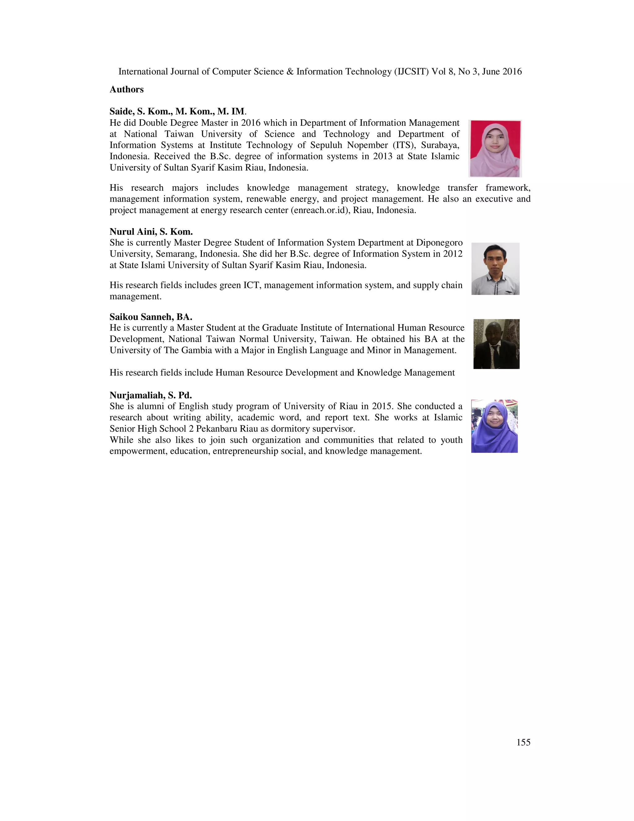 International Journal of Computer Science & Information Technology (IJCSIT) Vol 8, No 3, June 2016
155
Authors
Saide, S. Kom., M. Kom., M. IM.
He did Double Degree Master in 2016 which in Department of Information Management
at National Taiwan University of Science and Technology and Department of
Information Systems at Institute Technology of Sepuluh Nopember (ITS), Surabaya,
Indonesia. Received the B.Sc. degree of information systems in 2013 at State Islamic
University of Sultan Syarif Kasim Riau, Indonesia.
His research majors includes knowledge management strategy, knowledge transfer framework,
management information system, renewable energy, and project management. He also an executive and
project management at energy research center (enreach.or.id), Riau, Indonesia.
Nurul Aini, S. Kom.
She is currently Master Degree Student of Information System Department at Diponegoro
University, Semarang, Indonesia. She did her B.Sc. degree of Information System in 2012
at State Islami University of Sultan Syarif Kasim Riau, Indonesia.
His research fields includes green ICT, management information system, and supply chain
management.
Saikou Sanneh, BA.
He is currently a Master Student at the Graduate Institute of International Human Resource
Development, National Taiwan Normal University, Taiwan. He obtained his BA at the
University of The Gambia with a Major in English Language and Minor in Management.
His research fields include Human Resource Development and Knowledge Management
Nurjamaliah, S. Pd.
She is alumni of English study program of University of Riau in 2015. She conducted a
research about writing ability, academic word, and report text. She works at Islamic
Senior High School 2 Pekanbaru Riau as dormitory supervisor.
While she also likes to join such organization and communities that related to youth
empowerment, education, entrepreneurship social, and knowledge management.
 