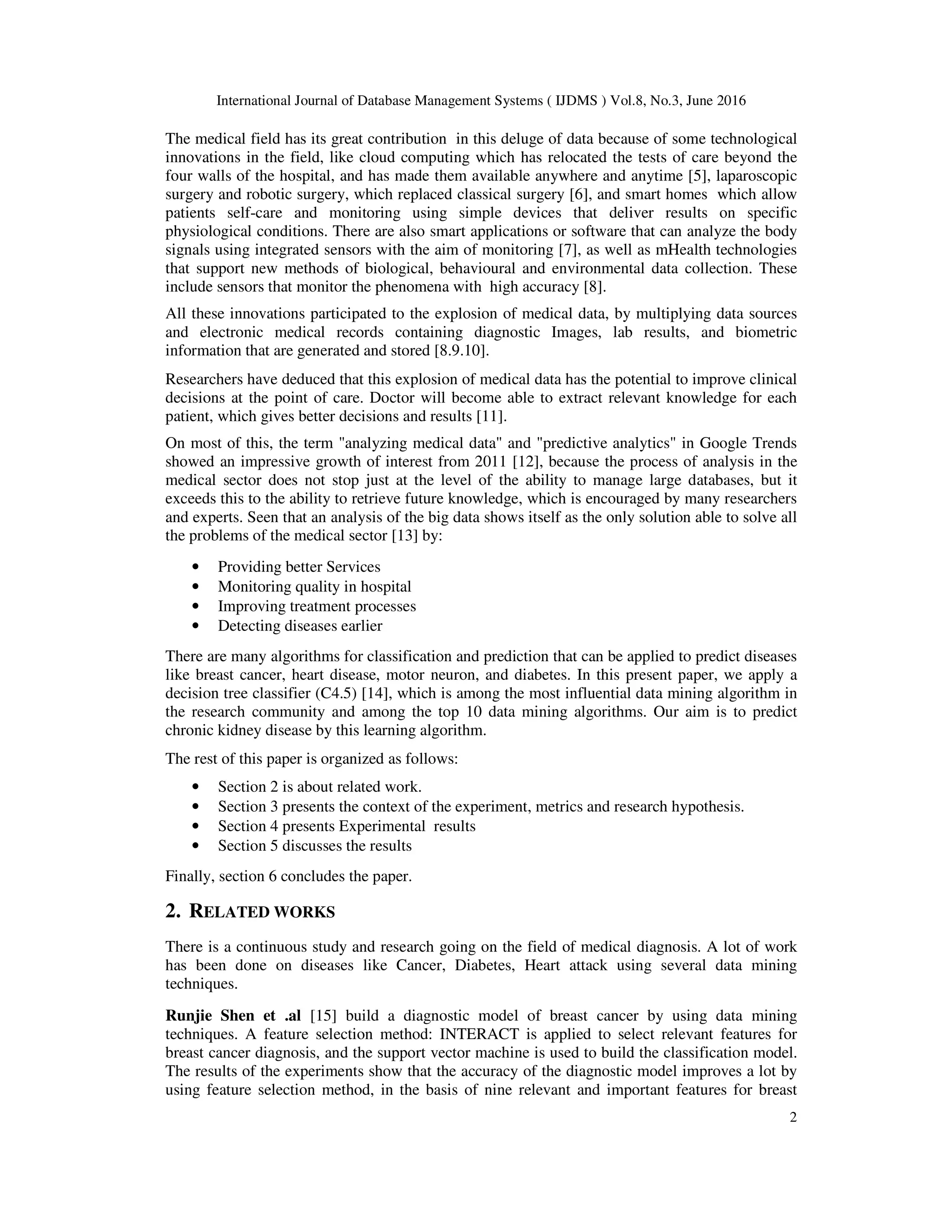 International Journal of Database Management Systems ( IJDMS ) Vol.8, No.3, June 2016
2
The medical field has its great contribution in this deluge of data because of some technological
innovations in the field, like cloud computing which has relocated the tests of care beyond the
four walls of the hospital, and has made them available anywhere and anytime [5], laparoscopic
surgery and robotic surgery, which replaced classical surgery [6], and smart homes which allow
patients self-care and monitoring using simple devices that deliver results on specific
physiological conditions. There are also smart applications or software that can analyze the body
signals using integrated sensors with the aim of monitoring [7], as well as mHealth technologies
that support new methods of biological, behavioural and environmental data collection. These
include sensors that monitor the phenomena with high accuracy [8].
All these innovations participated to the explosion of medical data, by multiplying data sources
and electronic medical records containing diagnostic Images, lab results, and biometric
information that are generated and stored [8.9.10].
Researchers have deduced that this explosion of medical data has the potential to improve clinical
decisions at the point of care. Doctor will become able to extract relevant knowledge for each
patient, which gives better decisions and results [11].
On most of this, the term "analyzing medical data" and "predictive analytics" in Google Trends
showed an impressive growth of interest from 2011 [12], because the process of analysis in the
medical sector does not stop just at the level of the ability to manage large databases, but it
exceeds this to the ability to retrieve future knowledge, which is encouraged by many researchers
and experts. Seen that an analysis of the big data shows itself as the only solution able to solve all
the problems of the medical sector [13] by:
• Providing better Services
• Monitoring quality in hospital
• Improving treatment processes
• Detecting diseases earlier
There are many algorithms for classification and prediction that can be applied to predict diseases
like breast cancer, heart disease, motor neuron, and diabetes. In this present paper, we apply a
decision tree classifier (C4.5) [14], which is among the most influential data mining algorithm in
the research community and among the top 10 data mining algorithms. Our aim is to predict
chronic kidney disease by this learning algorithm.
The rest of this paper is organized as follows:
• Section 2 is about related work.
• Section 3 presents the context of the experiment, metrics and research hypothesis.
• Section 4 presents Experimental results
• Section 5 discusses the results
Finally, section 6 concludes the paper.
2. RELATED WORKS
There is a continuous study and research going on the field of medical diagnosis. A lot of work
has been done on diseases like Cancer, Diabetes, Heart attack using several data mining
techniques.
Runjie Shen et .al [15] build a diagnostic model of breast cancer by using data mining
techniques. A feature selection method: INTERACT is applied to select relevant features for
breast cancer diagnosis, and the support vector machine is used to build the classification model.
The results of the experiments show that the accuracy of the diagnostic model improves a lot by
using feature selection method, in the basis of nine relevant and important features for breast
 