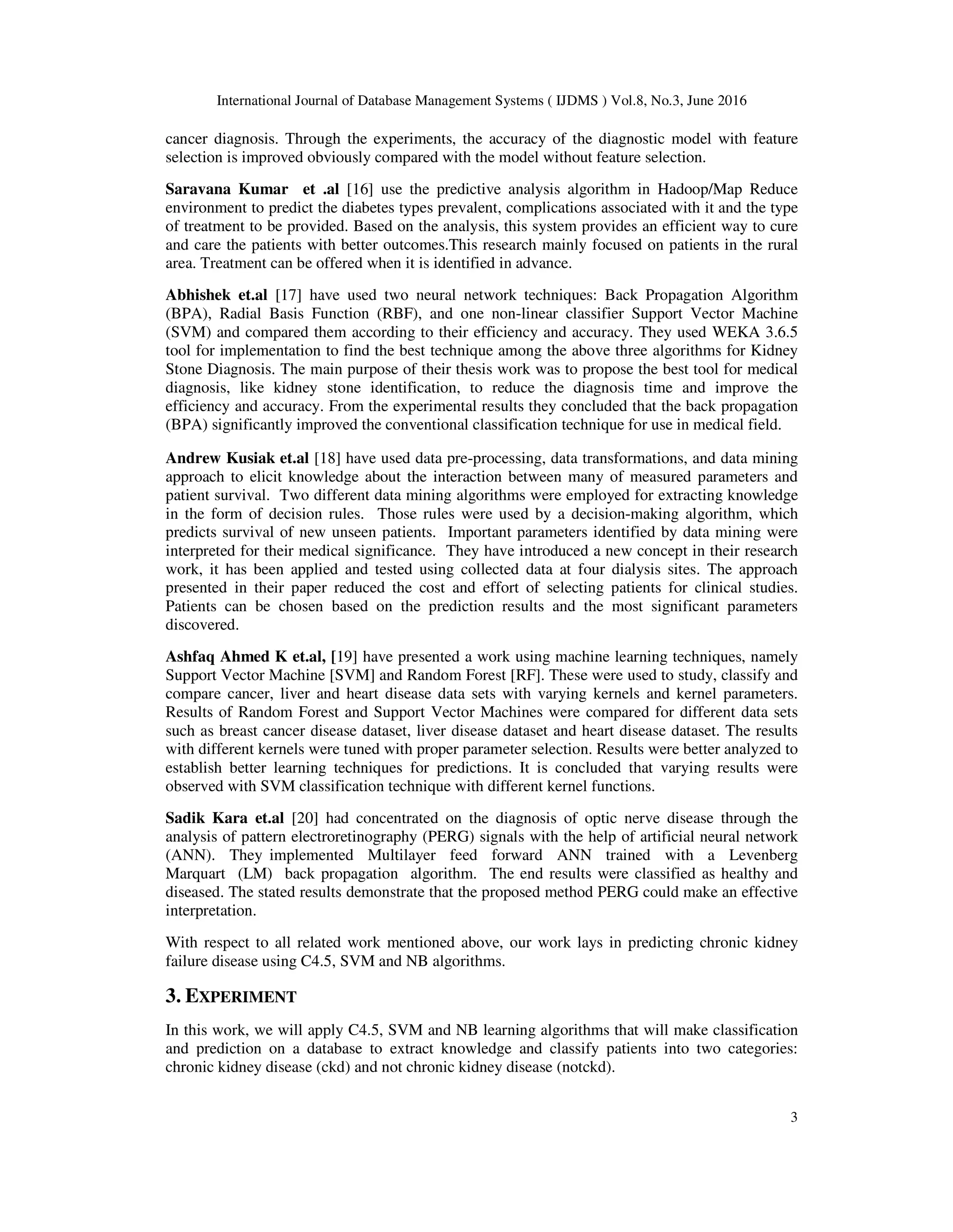 International Journal of Database Management Systems ( IJDMS ) Vol.8, No.3, June 2016
3
cancer diagnosis. Through the experiments, the accuracy of the diagnostic model with feature
selection is improved obviously compared with the model without feature selection.
Saravana Kumar et .al [16] use the predictive analysis algorithm in Hadoop/Map Reduce
environment to predict the diabetes types prevalent, complications associated with it and the type
of treatment to be provided. Based on the analysis, this system provides an efficient way to cure
and care the patients with better outcomes.This research mainly focused on patients in the rural
area. Treatment can be offered when it is identified in advance.
Abhishek et.al [17] have used two neural network techniques: Back Propagation Algorithm
(BPA), Radial Basis Function (RBF), and one non-linear classifier Support Vector Machine
(SVM) and compared them according to their efficiency and accuracy. They used WEKA 3.6.5
tool for implementation to find the best technique among the above three algorithms for Kidney
Stone Diagnosis. The main purpose of their thesis work was to propose the best tool for medical
diagnosis, like kidney stone identification, to reduce the diagnosis time and improve the
efficiency and accuracy. From the experimental results they concluded that the back propagation
(BPA) significantly improved the conventional classification technique for use in medical field.
Andrew Kusiak et.al [18] have used data pre-processing, data transformations, and data mining
approach to elicit knowledge about the interaction between many of measured parameters and
patient survival. Two different data mining algorithms were employed for extracting knowledge
in the form of decision rules. Those rules were used by a decision-making algorithm, which
predicts survival of new unseen patients. Important parameters identified by data mining were
interpreted for their medical significance. They have introduced a new concept in their research
work, it has been applied and tested using collected data at four dialysis sites. The approach
presented in their paper reduced the cost and effort of selecting patients for clinical studies.
Patients can be chosen based on the prediction results and the most significant parameters
discovered.
Ashfaq Ahmed K et.al, [19] have presented a work using machine learning techniques, namely
Support Vector Machine [SVM] and Random Forest [RF]. These were used to study, classify and
compare cancer, liver and heart disease data sets with varying kernels and kernel parameters.
Results of Random Forest and Support Vector Machines were compared for different data sets
such as breast cancer disease dataset, liver disease dataset and heart disease dataset. The results
with different kernels were tuned with proper parameter selection. Results were better analyzed to
establish better learning techniques for predictions. It is concluded that varying results were
observed with SVM classification technique with different kernel functions.
Sadik Kara et.al [20] had concentrated on the diagnosis of optic nerve disease through the
analysis of pattern electroretinography (PERG) signals with the help of artificial neural network
(ANN). They implemented Multilayer feed forward ANN trained with a Levenberg
Marquart (LM) back propagation algorithm. The end results were classified as healthy and
diseased. The stated results demonstrate that the proposed method PERG could make an effective
interpretation.
With respect to all related work mentioned above, our work lays in predicting chronic kidney
failure disease using C4.5, SVM and NB algorithms.
3. EXPERIMENT
In this work, we will apply C4.5, SVM and NB learning algorithms that will make classification
and prediction on a database to extract knowledge and classify patients into two categories:
chronic kidney disease (ckd) and not chronic kidney disease (notckd).
 