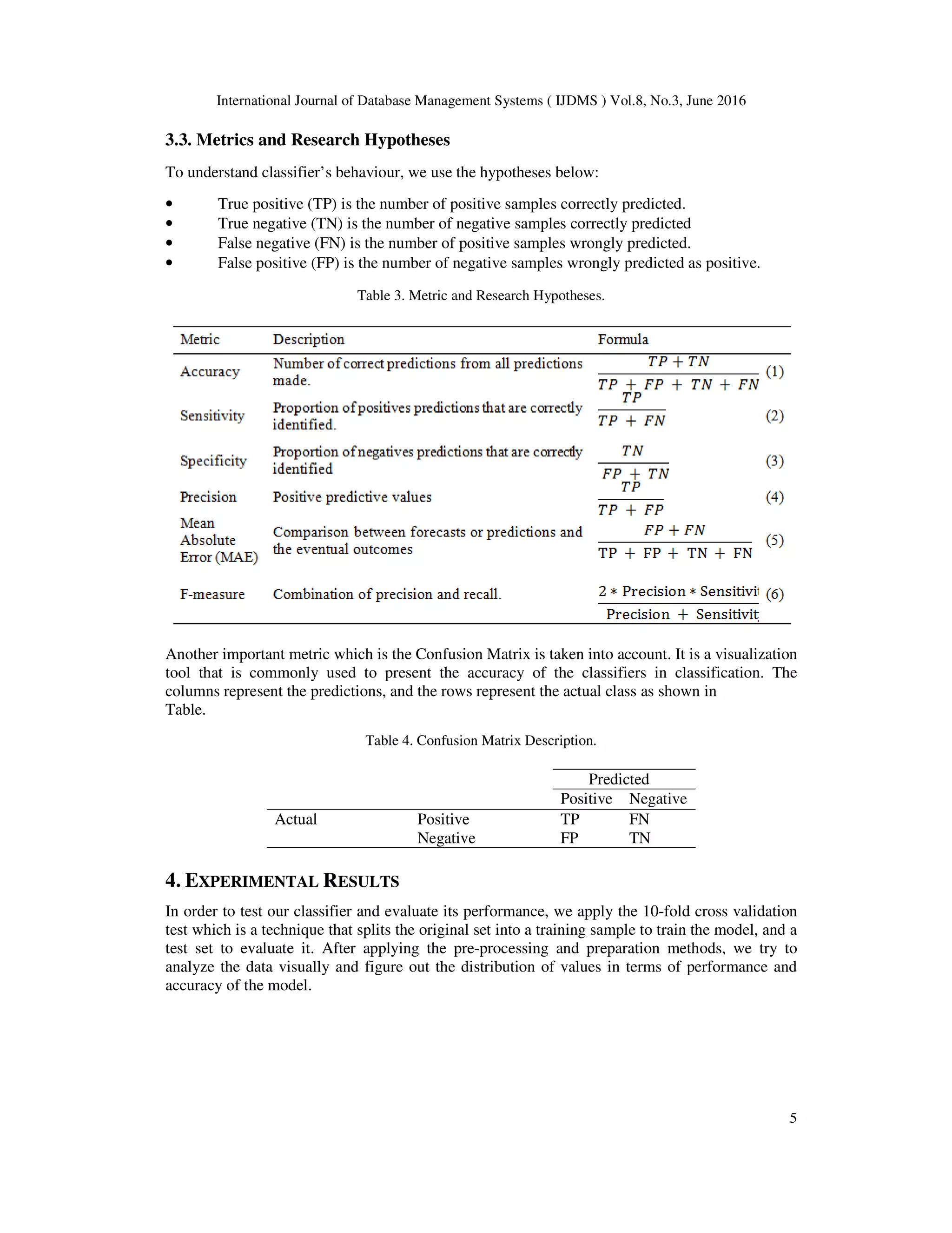 International Journal of Database Management Systems ( IJDMS ) Vol.8, No.3, June 2016
5
3.3. Metrics and Research Hypotheses
To understand classifier’s behaviour, we use the hypotheses below:
• True positive (TP) is the number of positive samples correctly predicted.
• True negative (TN) is the number of negative samples correctly predicted
• False negative (FN) is the number of positive samples wrongly predicted.
• False positive (FP) is the number of negative samples wrongly predicted as positive.
Table 3. Metric and Research Hypotheses.
Another important metric which is the Confusion Matrix is taken into account. It is a visualization
tool that is commonly used to present the accuracy of the classifiers in classification. The
columns represent the predictions, and the rows represent the actual class as shown in
Table.
Table 4. Confusion Matrix Description.
Predicted
Positive Negative
Actual Positive TP FN
Negative FP TN
4. EXPERIMENTAL RESULTS
In order to test our classifier and evaluate its performance, we apply the 10-fold cross validation
test which is a technique that splits the original set into a training sample to train the model, and a
test set to evaluate it. After applying the pre-processing and preparation methods, we try to
analyze the data visually and figure out the distribution of values in terms of performance and
accuracy of the model.
 