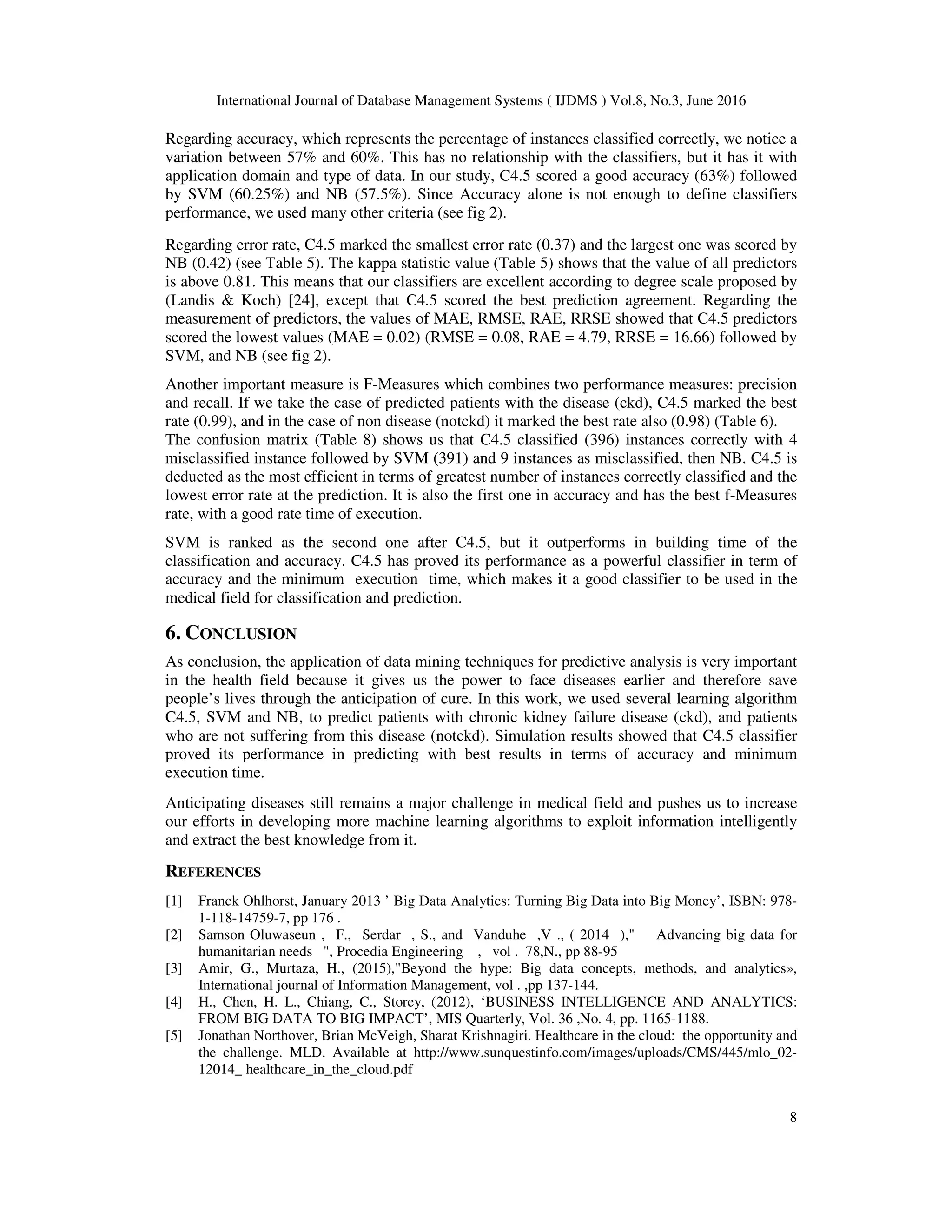 International Journal of Database Management Systems ( IJDMS ) Vol.8, No.3, June 2016
8
Regarding accuracy, which represents the percentage of instances classified correctly, we notice a
variation between 57% and 60%. This has no relationship with the classifiers, but it has it with
application domain and type of data. In our study, C4.5 scored a good accuracy (63%) followed
by SVM (60.25%) and NB (57.5%). Since Accuracy alone is not enough to define classifiers
performance, we used many other criteria (see fig 2).
Regarding error rate, C4.5 marked the smallest error rate (0.37) and the largest one was scored by
NB (0.42) (see Table 5). The kappa statistic value (Table 5) shows that the value of all predictors
is above 0.81. This means that our classifiers are excellent according to degree scale proposed by
(Landis & Koch) [24], except that C4.5 scored the best prediction agreement. Regarding the
measurement of predictors, the values of MAE, RMSE, RAE, RRSE showed that C4.5 predictors
scored the lowest values (MAE = 0.02) (RMSE = 0.08, RAE = 4.79, RRSE = 16.66) followed by
SVM, and NB (see fig 2).
Another important measure is F-Measures which combines two performance measures: precision
and recall. If we take the case of predicted patients with the disease (ckd), C4.5 marked the best
rate (0.99), and in the case of non disease (notckd) it marked the best rate also (0.98) (Table 6).
The confusion matrix (Table 8) shows us that C4.5 classified (396) instances correctly with 4
misclassified instance followed by SVM (391) and 9 instances as misclassified, then NB. C4.5 is
deducted as the most efficient in terms of greatest number of instances correctly classified and the
lowest error rate at the prediction. It is also the first one in accuracy and has the best f-Measures
rate, with a good rate time of execution.
SVM is ranked as the second one after C4.5, but it outperforms in building time of the
classification and accuracy. C4.5 has proved its performance as a powerful classifier in term of
accuracy and the minimum execution time, which makes it a good classifier to be used in the
medical field for classification and prediction.
6. CONCLUSION
As conclusion, the application of data mining techniques for predictive analysis is very important
in the health field because it gives us the power to face diseases earlier and therefore save
people’s lives through the anticipation of cure. In this work, we used several learning algorithm
C4.5, SVM and NB, to predict patients with chronic kidney failure disease (ckd), and patients
who are not suffering from this disease (notckd). Simulation results showed that C4.5 classifier
proved its performance in predicting with best results in terms of accuracy and minimum
execution time.
Anticipating diseases still remains a major challenge in medical field and pushes us to increase
our efforts in developing more machine learning algorithms to exploit information intelligently
and extract the best knowledge from it.
REFERENCES
[1] Franck Ohlhorst, January 2013 ’ Big Data Analytics: Turning Big Data into Big Money’, ISBN: 978-
1-118-14759-7, pp 176 .
[2] Samson Oluwaseun , F., Serdar , S., and Vanduhe ,V ., ( 2014 )," Advancing big data for
humanitarian needs ", Procedia Engineering , vol . 78,N., pp 88-95
[3] Amir, G., Murtaza, H., (2015),"Beyond the hype: Big data concepts, methods, and analytics»,
International journal of Information Management, vol . ,pp 137-144.
[4] H., Chen, H. L., Chiang, C., Storey, (2012), ‘BUSINESS INTELLIGENCE AND ANALYTICS:
FROM BIG DATA TO BIG IMPACT’, MIS Quarterly, Vol. 36 ,No. 4, pp. 1165-1188.
[5] Jonathan Northover, Brian McVeigh, Sharat Krishnagiri. Healthcare in the cloud: the opportunity and
the challenge. MLD. Available at http://www.sunquestinfo.com/images/uploads/CMS/445/mlo_02-
12014_ healthcare_in_the_cloud.pdf
 