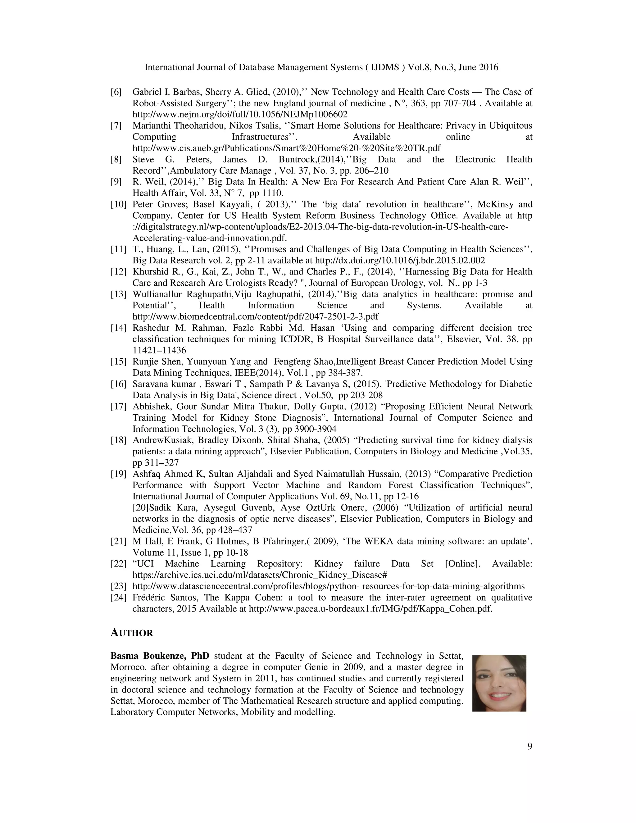 International Journal of Database Management Systems ( IJDMS ) Vol.8, No.3, June 2016
9
[6] Gabriel I. Barbas, Sherry A. Glied, (2010),’’ New Technology and Health Care Costs — The Case of
Robot-Assisted Surgery’’; the new England journal of medicine , N°, 363, pp 707-704 . Available at
http://www.nejm.org/doi/full/10.1056/NEJMp1006602
[7] Marianthi Theoharidou, Nikos Tsalis, ‘’Smart Home Solutions for Healthcare: Privacy in Ubiquitous
Computing Infrastructures’’. Available online at
http://www.cis.aueb.gr/Publications/Smart%20Home%20-%20Site%20TR.pdf
[8] Steve G. Peters, James D. Buntrock,(2014),’’Big Data and the Electronic Health
Record’’,Ambulatory Care Manage , Vol. 37, No. 3, pp. 206–210
[9] R. Weil, (2014),’’ Big Data In Health: A New Era For Research And Patient Care Alan R. Weil’’,
Health Affair, Vol. 33, N° 7, pp 1110.
[10] Peter Groves; Basel Kayyali, ( 2013),’’ The ‘big data’ revolution in healthcare’’, McKinsy and
Company. Center for US Health System Reform Business Technology Office. Available at http
://digitalstrategy.nl/wp-content/uploads/E2-2013.04-The-big-data-revolution-in-US-health-care-
Accelerating-value-and-innovation.pdf.
[11] T., Huang, L., Lan, (2015), ‘’Promises and Challenges of Big Data Computing in Health Sciences’’,
Big Data Research vol. 2, pp 2-11 available at http://dx.doi.org/10.1016/j.bdr.2015.02.002
[12] Khurshid R., G., Kai, Z., John T., W., and Charles P., F., (2014), ‘’Harnessing Big Data for Health
Care and Research Are Urologists Ready? ", Journal of European Urology, vol. N., pp 1-3
[13] Wullianallur Raghupathi,Viju Raghupathi, (2014),’’Big data analytics in healthcare: promise and
Potential’’, Health Information Science and Systems. Available at
http://www.biomedcentral.com/content/pdf/2047-2501-2-3.pdf
[14] Rashedur M. Rahman, Fazle Rabbi Md. Hasan ‘Using and comparing different decision tree
classiﬁcation techniques for mining ICDDR, B Hospital Surveillance data’’, Elsevier, Vol. 38, pp
11421–11436
[15] Runjie Shen, Yuanyuan Yang and Fengfeng Shao,Intelligent Breast Cancer Prediction Model Using
Data Mining Techniques, IEEE(2014), Vol.1 , pp 384-387.
[16] Saravana kumar , Eswari T , Sampath P & Lavanya S, (2015), 'Predictive Methodology for Diabetic
Data Analysis in Big Data', Science direct , Vol.50, pp 203-208
[17] Abhishek, Gour Sundar Mitra Thakur, Dolly Gupta, (2012) “Proposing Efficient Neural Network
Training Model for Kidney Stone Diagnosis”, International Journal of Computer Science and
Information Technologies, Vol. 3 (3), pp 3900-3904
[18] AndrewKusiak, Bradley Dixonb, Shital Shaha, (2005) “Predicting survival time for kidney dialysis
patients: a data mining approach”, Elsevier Publication, Computers in Biology and Medicine ,Vol.35,
pp 311–327
[19] Ashfaq Ahmed K, Sultan Aljahdali and Syed Naimatullah Hussain, (2013) “Comparative Prediction
Performance with Support Vector Machine and Random Forest Classification Techniques”,
International Journal of Computer Applications Vol. 69, No.11, pp 12-16
[20]Sadik Kara, Aysegul Guvenb, Ayse OztUrk Onerc, (2006) “Utilization of artificial neural
networks in the diagnosis of optic nerve diseases”, Elsevier Publication, Computers in Biology and
Medicine,Vol. 36, pp 428–437
[21] M Hall, E Frank, G Holmes, B Pfahringer,( 2009), ‘The WEKA data mining software: an update’,
Volume 11, Issue 1, pp 10-18
[22] “UCI Machine Learning Repository: Kidney failure Data Set [Online]. Available:
https://archive.ics.uci.edu/ml/datasets/Chronic_Kidney_Disease#
[23] http://www.datasciencecentral.com/profiles/blogs/python- resources-for-top-data-mining-algorithms
[24] Frédéric Santos, The Kappa Cohen: a tool to measure the inter-rater agreement on qualitative
characters, 2015 Available at http://www.pacea.u-bordeaux1.fr/IMG/pdf/Kappa_Cohen.pdf.
AUTHOR
Basma Boukenze, PhD student at the Faculty of Science and Technology in Settat,
Morroco. after obtaining a degree in computer Genie in 2009, and a master degree in
engineering network and System in 2011, has continued studies and currently registered
in doctoral science and technology formation at the Faculty of Science and technology
Settat, Morocco, member of The Mathematical Research structure and applied computing.
Laboratory Computer Networks, Mobility and modelling.
 