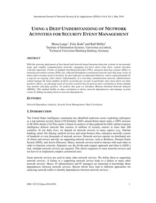 International Journal of Network Security & Its Applications (IJNSA) Vol.8, No.3, May 2016
DOI: 10.5121/ijnsa.2016.8301 1
USING A DEEP UNDERSTANDING OF NETWORK
ACTIVITIES FOR SECURITY EVENT MANAGEMENT
Mona Lange1
, Felix Kuhr2
and Ralf Möller1
1
Institute of Information Systems, Universitat zu Lubeck,
2
Technical Universitat Hamburg-Harburg, Germany
ABSTRACT
With the growing deployment of host-based and network-based intrusion detection systems in increasingly
large and complex communication networks, managing low-level alerts from these systems becomes
critically important. Probes of multiple distributed firewalls (FWs), intrusion detection systems (IDSs) or
intrusion prevention systems (IPSs) are collected throughout a monitored network such that large series of
alerts (alert streams) need to be fused. An alert indicates an abnormal behavior, which could potentially be
a sign for an ongoing cyber attack. Unfortunately, in a real data communication network, administrators
cannot manage the large number of alerts occurring per second, in particular since most alerts are false
positives. Hence, an emerging track of security research has focused on alert correlation to better identify
true positive and false positive. To achieve this goal we introduce Mission Oriented Network Analysis
(MONA). This method builds on data correlation to derive network dependencies and manage security
events by linking incoming alerts to network dependencies.
KEYWORDS
Network Dependency Analysis, Security Event Management, Data Correlation
1. INTRODUCTION
The United States intelligence community has identified malicious actors exploiting cyberspace
as a top national security threat [15].Similarly, Dell's annual threat report states a 100% increase
in SCADA attacks [16].This report is based on analysis of data gathered by Dell's global response
intelligence defense network that consists of millions of security sensors in more than 200
countries. In our daily lives, we depend on network services in many aspects (e.g., Internet
banking, email, file sharing, medical services and smart homes).Also, enterprise networks consist
of hundreds or even thousands of network services. Network services operate on distributed sets
of clients and servers and rely on supporting network services, such as Kerberos, Domain Name
System (DNS), and Active Directory. Hence, network services need to interact with each other in
order to function correctly. Engineers use the divide-and-conquer approach and often to fulfill a
task, multiple network services are required. This allows engineers to reuse network services and
not have to re-implement complex customized ones.
Some network services are used in many other network services. We define them as supporting
network services. A failure in a supporting network service leads to a failure in many other
network services. Hence, IT administrators and IT managers are interested in knowledge about
dependencies between network services. Recent efforts have lead to different approaches for
analyzing network traffic to identify dependencies between network services. 
 