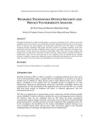 International Journal of Network Security & Its Applications (IJNSA) Vol.8, No.3, May 2016
DOI: 10.5121/ijnsa.2016.8302 19
WEARABLE TECHNOLOGY DEVICES SECURITY AND
PRIVACY VULNERABILITY ANALYSIS
Ke Wan Ching and Manmeet Mahinderjit Singh
School of Computer Sciences,University Sains MalaysiaPenang, Malaysia
ABSTRACT
Wearable Technology also called wearable gadget, is acategory of technology devices with low processing
capabilities that can be worn by a user with the aim to provide information and ease of access to the master
devices its pairing with. Such examples are Google Glass and Smart watch. The impact of wearable
technology becomes significant when people start their invention in wearable computing, where their
mobile devices become one of the computation sources. However, wearable technology is not mature yet in
term of device security and privacy acceptance of the public. There exists some security weakness that
prompts such wearable devices vulnerable to attack. One of the critical attack on wearable technology is
authentication issue. The low processing due to less computing power of wearable device causethe
developer's inability to equip some complicated security mechanisms and algorithm on the device.In this
study, an overview of security and privacy vulnerabilities on wearable devices is presented.
KEYWORDS
Wearable Technology; Wearable Devices; GoogleGlass; Smartwatch
1.INTRODUCTION
Wearable Technology (WT), or called as wearable is a computing technology device that can be
worn on the human body, either a computer that are incorporated as an accessory or as part of
material used in clothing [1]. These devices come in many different forms such as watches,
glasses, wristbands or even jewelry items [2]. Wearable devices are defined by six main
characteristics which are un monopolizing, unrestrictive, observable, controllable, attentive and
communicative [3]. The development of the applications that can work with WT cover a broad
field from those focused on healthcare and fitness, to industrial applications, and even
entertainment and arts [2].
WT offers new opportunities to monitor human activity continuously with the miniature wearable
sensors embedded. It improves efficiency, productivity, service and engagement across industries
[4]. However, there are few challenges faced on WT which are power consumption,
communication capacity, design constraints, and security issue [5]–[8]. Due to limited bandwidth
and processing power, wearables provide less security compared to other computing devices [5].
In the consequences, the possibilities for the security vulnerabilities exploited increases to an
array of possible attacks which will put users’ safety and privacy appear at risk. Wearable
computing brings new challenges and opportunities for user authentication.
 