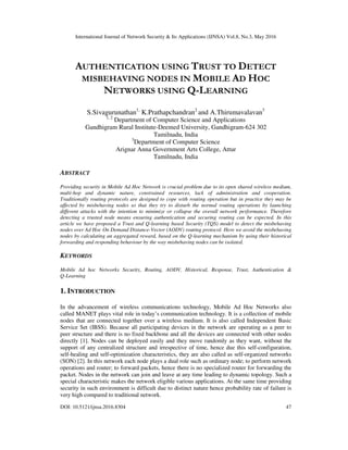 International Journal of Network Security & Its Applications (IJNSA) Vol.8, No.3, May 2016
DOI: 10.5121/ijnsa.2016.8304 47
AUTHENTICATION USING TRUST TO DETECT
MISBEHAVING NODES IN MOBILE AD HOC
NETWORKS USING Q-LEARNING
S.Sivagurunathan1,
K.Prathapchandran2
and A.Thirumavalavan3
1, 2
Department of Computer Science and Applications
Gandhigram Rural Institute-Deemed University, Gandhigram-624 302
Tamilnadu, India
3
Department of Computer Science
Arignar Anna Government Arts College, Attur
Tamilnadu, India
ABSTRACT
Providing security in Mobile Ad Hoc Network is crucial problem due to its open shared wireless medium,
multi-hop and dynamic nature, constrained resources, lack of administration and cooperation.
Traditionally routing protocols are designed to cope with routing operation but in practice they may be
affected by misbehaving nodes so that they try to disturb the normal routing operations by launching
different attacks with the intention to minimize or collapse the overall network performance. Therefore
detecting a trusted node means ensuring authentication and securing routing can be expected. In this
article we have proposed a Trust and Q-learning based Security (TQS) model to detect the misbehaving
nodes over Ad Hoc On Demand Distance-Vector (AODV) routing protocol. Here we avoid the misbehaving
nodes by calculating an aggregated reward, based on the Q-learning mechanism by using their historical
forwarding and responding behaviour by the way misbehaving nodes can be isolated.
KEYWORDS
Mobile Ad hoc Networks Security, Routing, AODV, Historical, Response, Trust, Authentication &
Q-Learning
1. INTRODUCTION
In the advancement of wireless communications technology, Mobile Ad Hoc Networks also
called MANET plays vital role in today’s communication technology. It is a collection of mobile
nodes that are connected together over a wireless medium. It is also called Independent Basic
Service Set (IBSS). Because all participating devices in the network are operating as a peer to
peer structure and there is no fixed backbone and all the devices are connected with other nodes
directly [1]. Nodes can be deployed easily and they move randomly as they want, without the
support of any centralized structure and irrespective of time, hence due this self-configuration,
self-healing and self-optimization characteristics, they are also called as self-organized networks
(SON) [2]. In this network each node plays a dual role such as ordinary node; to perform network
operations and router; to forward packets, hence there is no specialized router for forwarding the
packet. Nodes in the network can join and leave at any time leading to dynamic topology. Such a
special characteristic makes the network eligible various applications. At the same time providing
security in such environment is difficult due to distinct nature hence probability rate of failure is
very high compared to traditional network.
 