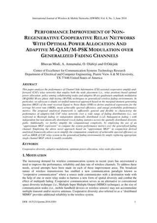 International Journal of Wireless & Mobile Networks (IJWMN) Vol. 8, No. 3, June 2016
DOI: 10.5121/ijwmn.2016.8301 1
PERFORMANCE IMPROVEMENT OF NON-
REGENERATIVE COOPERATIVE RELAY NETWORKS
WITH OPTIMAL POWER ALLOCATION AND
ADAPTIVE M-QAM/M-PSK MODULATION OVER
GENERALIZED FADING CHANNELS
Bhuvan Modi, A. Annamalai, O. Olabiyi and O.Odejide
Center of Excellence for Communication Systems Technology Research
Department of Electrical and Computer Engineering, Prairie View A & M University,
TX 77446 United States of America
ABSTRACT
This paper analyzes the performance of Channel Side Information (CSI)-assisted cooperative amplify-and-
forward (CAF) relay networks that employ both the node placement (i.e., relay position) based optimal
power allocation policy among collaborating nodes and adaptive M-ary quadrature amplitude modulation
(M-QAM)/ M-ary phase shift keying (M-PSK) techniques in generalized wireless fading environments. In
particular, we advocate a simple yet unified numerical approach based on the marginal moment generating
function (MGF) of the total received Signal to Noise Ratio (SNR) to derive analytical expressions for the
average bit error rate (ABER), mean achievable spectral efficiency, and outage probability performance
metrics. The proposed analytical framework is sufficiently general and flexible to characterize the
performance of adaptive-link CAF relay networks over a wide range of fading distributions (i.e., not
restricted to Rayleigh fading or independent identically distributed (i.i.d) Nakagami-m fading ) with
independent but non-identically distributed (i.n.d) fading statistics across the spatially distributed diversity
paths. Additionally, we further simplify the computational complexity, by employing the use of an
“approximate MGF expression” to compute the system performance metrics over the generalized fading
channel. Employing the above novel approach based on “approximate MGF” in conjunction derived
analytical frameworks allows us to simplify the computation complexity of achievable spectral efficiency as
well as ABER of CAF relay system in the generalized fading environments by simply replacing appropriate
single channel MGF which is readily available.
KEYWORDS
Cooperative diversity, adaptive modulation, optimum power allocation, relay node placement
1. MOTIVATION
The increasing demand for wireless communication system in recent years has necessitated a
need to improve the performance, reliability and data rate of wireless channels. To address these
needs, several attempts have been made on each of these improvement areas. The broadcast
nature of wireless transmissions has enabled a new communication paradigm known as
“cooperative communication” where a source node communicates with a destination node with
the help of one or more relay nodes to harness a new form of spatial diversity and combat the
effect of multipath fading. Cooperative communication serves as an alternative to conventional
space diversity technique (i.e., Multiple Input Multiple Output (MIMO) technique), as the size of
communication nodes (i.e., mobile handheld devices or wireless sensors) may not accommodate
multiple transmit and/or receive antennas. Cooperative diversity also referred to as a “distributed
MIMO” provides additional reliability to the wireless system.
 