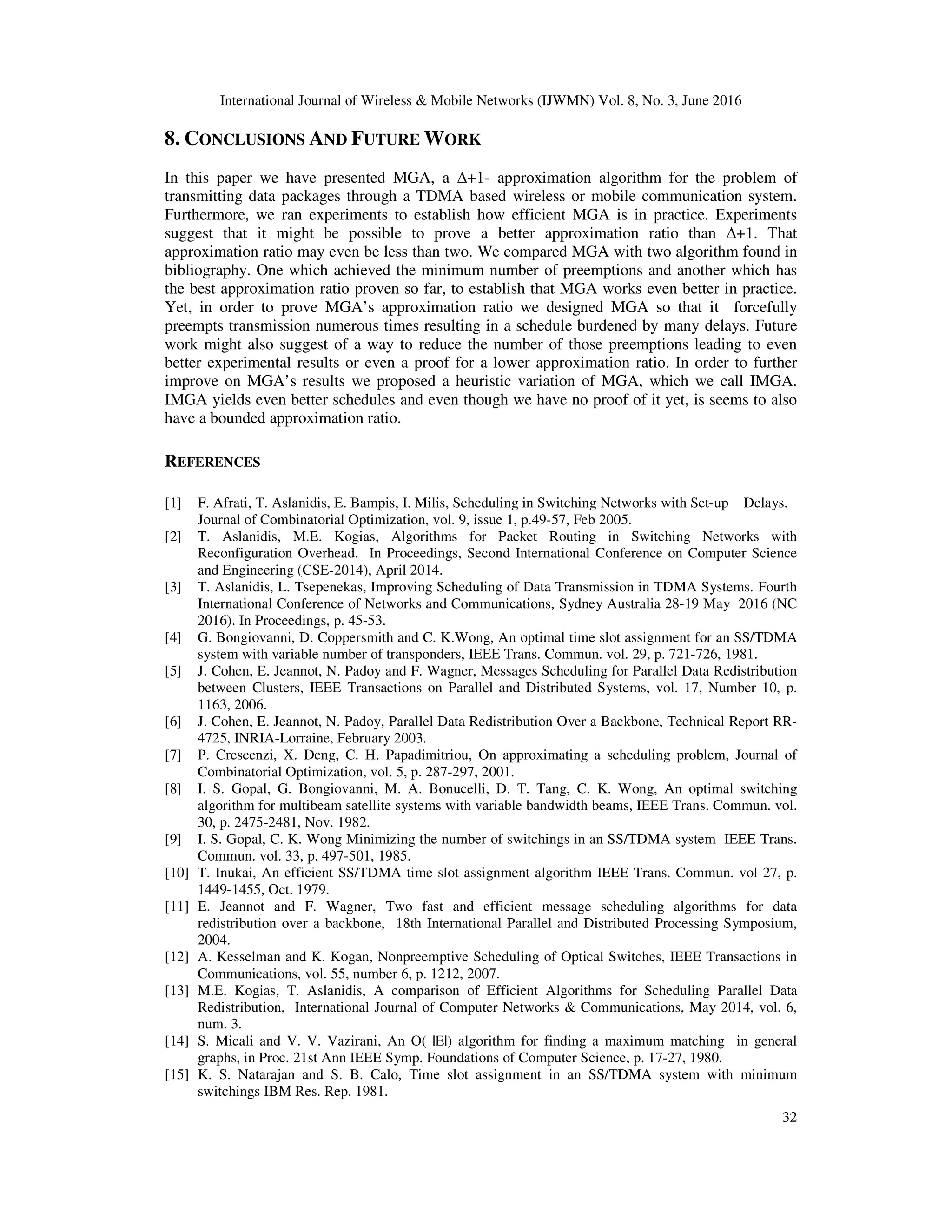 International Journal of Wireless & Mobile Networks (IJWMN) Vol. 8, No. 3, June 2016 32 8. CONCLUSIONS AND FUTURE WORK In this paper we have presented MGA, a ∆+1- approximation algorithm for the problem of transmitting data packages through a TDMA based wireless or mobile communication system. Furthermore, we ran experiments to establish how efficient MGA is in practice. Experiments suggest that it might be possible to prove a better approximation ratio than ∆+1. That approximation ratio may even be less than two. We compared MGA with two algorithm found in bibliography. One which achieved the minimum number of preemptions and another which has the best approximation ratio proven so far, to establish that MGA works even better in practice. Yet, in order to prove MGA’s approximation ratio we designed MGA so that it forcefully preempts transmission numerous times resulting in a schedule burdened by many delays. Future work might also suggest of a way to reduce the number of those preemptions leading to even better experimental results or even a proof for a lower approximation ratio. In order to further improve on MGA’s results we proposed a heuristic variation of MGA, which we call IMGA. IMGA yields even better schedules and even though we have no proof of it yet, is seems to also have a bounded approximation ratio. REFERENCES [1] F. Afrati, T. Aslanidis, E. Bampis, I. Milis, Scheduling in Switching Networks with Set-up Delays. Journal of Combinatorial Optimization, vol. 9, issue 1, p.49-57, Feb 2005. [2] T. Aslanidis, M.E. Kogias, Algorithms for Packet Routing in Switching Networks with Reconfiguration Overhead. In Proceedings, Second International Conference on Computer Science and Engineering (CSE-2014), April 2014. [3] T. Aslanidis, L. Tsepenekas, Improving Scheduling of Data Transmission in TDMA Systems. Fourth International Conference of Networks and Communications, Sydney Australia 28-19 May 2016 (NC 2016). In Proceedings, p. 45-53. [4] G. Bongiovanni, D. Coppersmith and C. K.Wong, An optimal time slot assignment for an SS/TDMA system with variable number of transponders, IEEE Trans. Commun. vol. 29, p. 721-726, 1981. [5] J. Cohen, E. Jeannot, N. Padoy and F. Wagner, Messages Scheduling for Parallel Data Redistribution between Clusters, IEEE Transactions on Parallel and Distributed Systems, vol. 17, Number 10, p. 1163, 2006. [6] J. Cohen, E. Jeannot, N. Padoy, Parallel Data Redistribution Over a Backbone, Technical Report RR- 4725, INRIA-Lorraine, February 2003. [7] P. Crescenzi, X. Deng, C. H. Papadimitriou, On approximating a scheduling problem, Journal of Combinatorial Optimization, vol. 5, p. 287-297, 2001. [8] I. S. Gopal, G. Bongiovanni, M. A. Bonucelli, D. T. Tang, C. K. Wong, An optimal switching algorithm for multibeam satellite systems with variable bandwidth beams, IEEE Trans. Commun. vol. 30, p. 2475-2481, Nov. 1982. [9] I. S. Gopal, C. K. Wong Minimizing the number of switchings in an SS/TDMA system IEEE Trans. Commun. vol. 33, p. 497-501, 1985. [10] T. Inukai, An efficient SS/TDMA time slot assignment algorithm IEEE Trans. Commun. vol 27, p. 1449-1455, Oct. 1979. [11] E. Jeannot and F. Wagner, Two fast and efficient message scheduling algorithms for data redistribution over a backbone, 18th International Parallel and Distributed Processing Symposium, 2004. [12] A. Kesselman and K. Kogan, Nonpreemptive Scheduling of Optical Switches, IEEE Transactions in Communications, vol. 55, number 6, p. 1212, 2007. [13] M.E. Kogias, T. Aslanidis, A comparison of Efficient Algorithms for Scheduling Parallel Data Redistribution, International Journal of Computer Networks & Communications, May 2014, vol. 6, num. 3. [14] S. Micali and V. V. Vazirani, An O( |E|) algorithm for finding a maximum matching in general graphs, in Proc. 21st Ann IEEE Symp. Foundations of Computer Science, p. 17-27, 1980. [15] K. S. Natarajan and S. B. Calo, Time slot assignment in an SS/TDMA system with minimum switchings IBM Res. Rep. 1981. 
