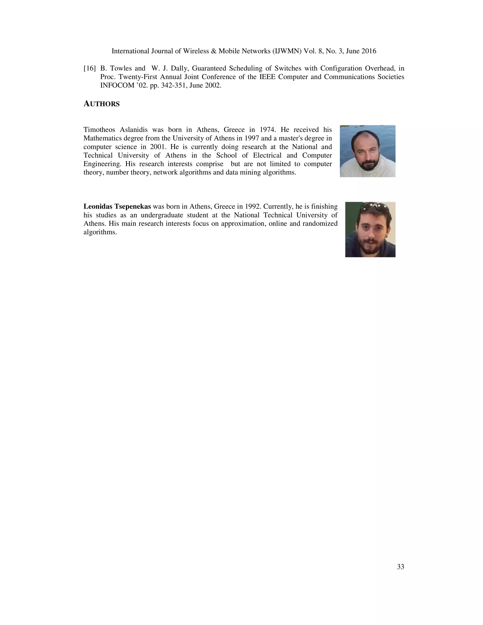 International Journal of Wireless & Mobile Networks (IJWMN) Vol. 8, No. 3, June 2016 33 [16] B. Towles and W. J. Dally, Guaranteed Scheduling of Switches with Configuration Overhead, in Proc. Twenty-First Annual Joint Conference of the IEEE Computer and Communications Societies INFOCOM ’02. pp. 342-351, June 2002. AUTHORS Timotheos Aslanidis was born in Athens, Greece in 1974. He received his Mathematics degree from the University of Athens in 1997 and a master's degree in computer science in 2001. He is currently doing research at the National and Technical University of Athens in the School of Electrical and Computer Engineering. His research interests comprise but are not limited to computer theory, number theory, network algorithms and data mining algorithms. Leonidas Tsepenekas was born in Athens, Greece in 1992. Currently, he is finishing his studies as an undergraduate student at the National Technical University of Athens. His main research interests focus on approximation, online and randomized algorithms. 