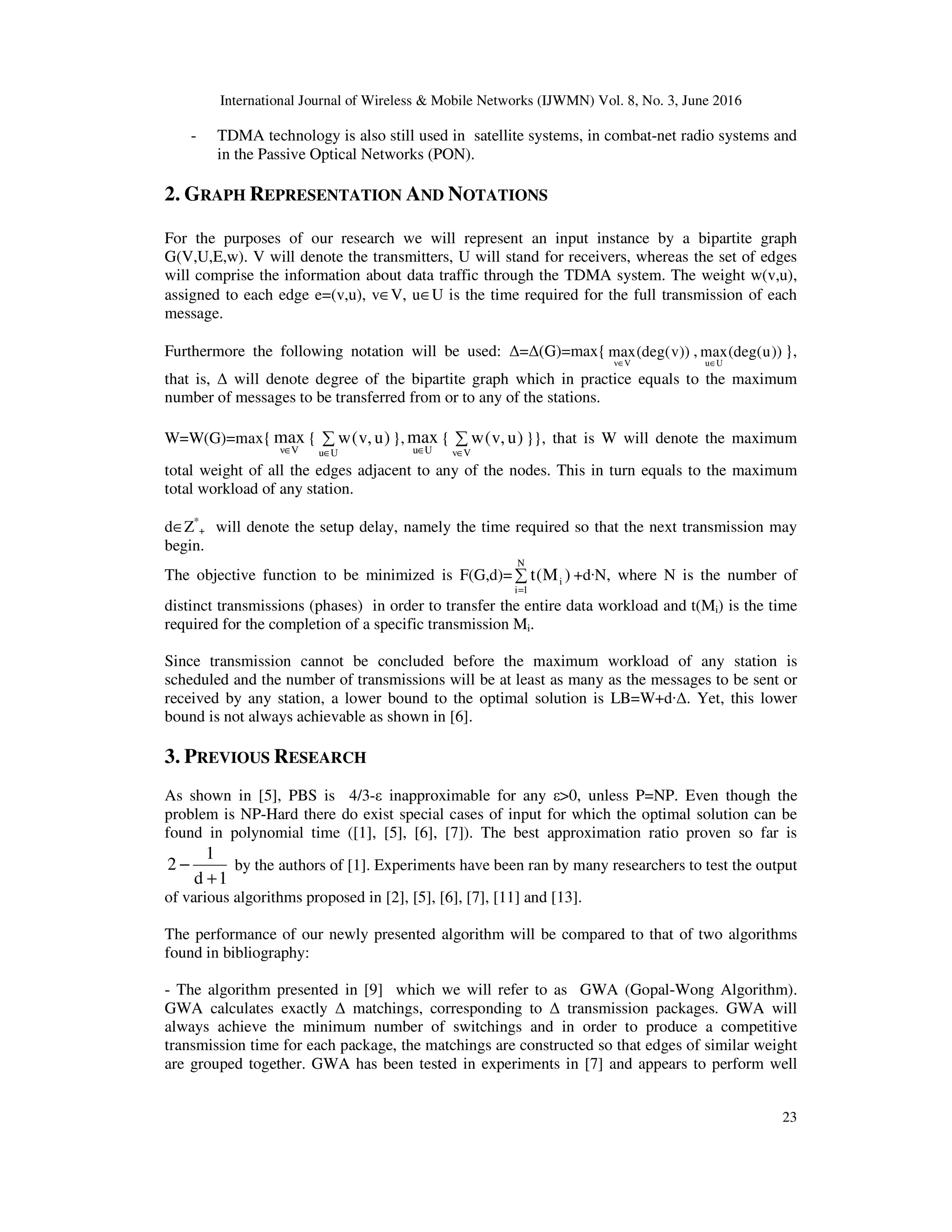 International Journal of Wireless & Mobile Networks (IJWMN) Vol. 8, No. 3, June 2016 23 - TDMA technology is also still used in satellite systems, in combat-net radio systems and in the Passive Optical Networks (PON). 2. GRAPH REPRESENTATION AND NOTATIONS For the purposes of our research we will represent an input instance by a bipartite graph G(V,U,E,w). V will denote the transmitters, U will stand for receivers, whereas the set of edges will comprise the information about data traffic through the TDMA system. The weight w(v,u), assigned to each edge e=(v,u), v∈V, u∈U is the time required for the full transmission of each message. Furthermore the following notation will be used: ∆=∆(G)=max{ v V max(deg(v)) ∈ , u U max(deg(u)) ∈ }, that is, ∆ will denote degree of the bipartite graph which in practice equals to the maximum number of messages to be transferred from or to any of the stations. W=W(G)=max{ Vv max ∈ { ∑ ∈Uu )u,v(w }, Uu max ∈ { ∑ ∈Vv )u,v(w }}, that is W will denote the maximum total weight of all the edges adjacent to any of the nodes. This in turn equals to the maximum total workload of any station. d∈Z* + will denote the setup delay, namely the time required so that the next transmission may begin. The objective function to be minimized is F(G,d)= ∑ = N 1i i )M(t +d·N, where N is the number of distinct transmissions (phases) in order to transfer the entire data workload and t(Mi) is the time required for the completion of a specific transmission Mi. Since transmission cannot be concluded before the maximum workload of any station is scheduled and the number of transmissions will be at least as many as the messages to be sent or received by any station, a lower bound to the optimal solution is LB=W+d·∆. Yet, this lower bound is not always achievable as shown in [6]. 3. PREVIOUS RESEARCH As shown in [5], PBS is 4/3-ε inapproximable for any ε>0, unless P=NP. Even though the problem is NP-Hard there do exist special cases of input for which the optimal solution can be found in polynomial time ([1], [5], [6], [7]). The best approximation ratio proven so far is 1d 1 2 + − by the authors of [1]. Experiments have been ran by many researchers to test the output of various algorithms proposed in [2], [5], [6], [7], [11] and [13]. The performance of our newly presented algorithm will be compared to that of two algorithms found in bibliography: - The algorithm presented in [9] which we will refer to as GWA (Gopal-Wong Algorithm). GWA calculates exactly ∆ matchings, corresponding to ∆ transmission packages. GWA will always achieve the minimum number of switchings and in order to produce a competitive transmission time for each package, the matchings are constructed so that edges of similar weight are grouped together. GWA has been tested in experiments in [7] and appears to perform well 