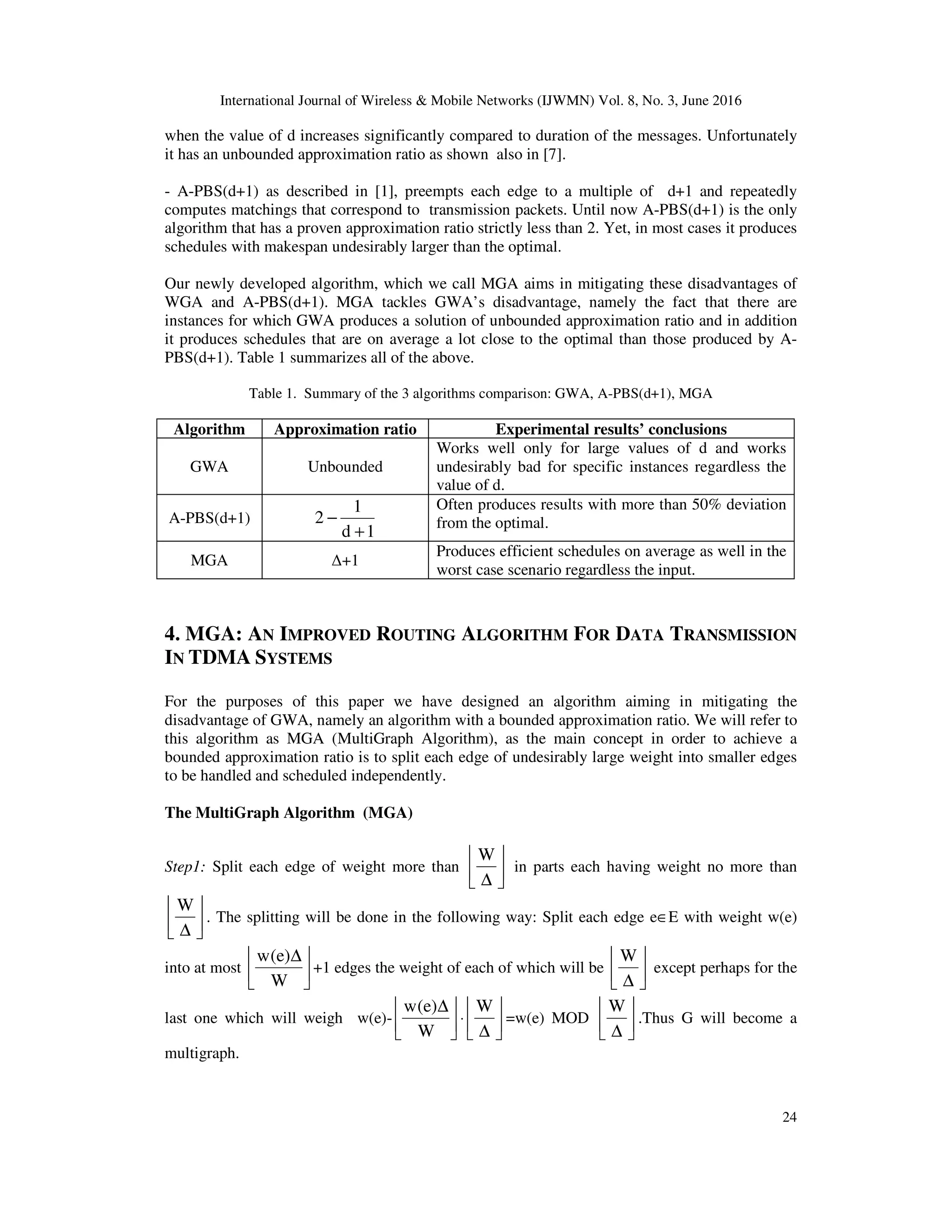 International Journal of Wireless & Mobile Networks (IJWMN) Vol. 8, No. 3, June 2016 24 when the value of d increases significantly compared to duration of the messages. Unfortunately it has an unbounded approximation ratio as shown also in [7]. - A-PBS(d+1) as described in [1], preempts each edge to a multiple of d+1 and repeatedly computes matchings that correspond to transmission packets. Until now A-PBS(d+1) is the only algorithm that has a proven approximation ratio strictly less than 2. Yet, in most cases it produces schedules with makespan undesirably larger than the optimal. Our newly developed algorithm, which we call MGA aims in mitigating these disadvantages of WGA and A-PBS(d+1). MGA tackles GWA’s disadvantage, namely the fact that there are instances for which GWA produces a solution of unbounded approximation ratio and in addition it produces schedules that are on average a lot close to the optimal than those produced by A- PBS(d+1). Table 1 summarizes all of the above. Table 1. Summary of the 3 algorithms comparison: GWA, A-PBS(d+1), MGA Algorithm Approximation ratio Experimental results’ conclusions GWA Unbounded Works well only for large values of d and works undesirably bad for specific instances regardless the value of d. A-PBS(d+1) 1d 1 2 + − Often produces results with more than 50% deviation from the optimal. MGA ∆+1 Produces efficient schedules on average as well in the worst case scenario regardless the input. 4. MGA: AN IMPROVED ROUTING ALGORITHM FOR DATA TRANSMISSION IN TDMA SYSTEMS For the purposes of this paper we have designed an algorithm aiming in mitigating the disadvantage of GWA, namely an algorithm with a bounded approximation ratio. We will refer to this algorithm as MGA (MultiGraph Algorithm), as the main concept in order to achieve a bounded approximation ratio is to split each edge of undesirably large weight into smaller edges to be handled and scheduled independently. The MultiGraph Algorithm (MGA) Step1: Split each edge of weight more than     ∆ W in parts each having weight no more than     ∆ W . The splitting will be done in the following way: Split each edge e∈E with weight w(e) into at most     ∆ W )e(w +1 edges the weight of each of which will be     ∆ W except perhaps for the last one which will weigh w(e)-     ∆ W )e(w ⋅     ∆ W =w(e) MOD     ∆ W .Thus G will become a multigraph. 