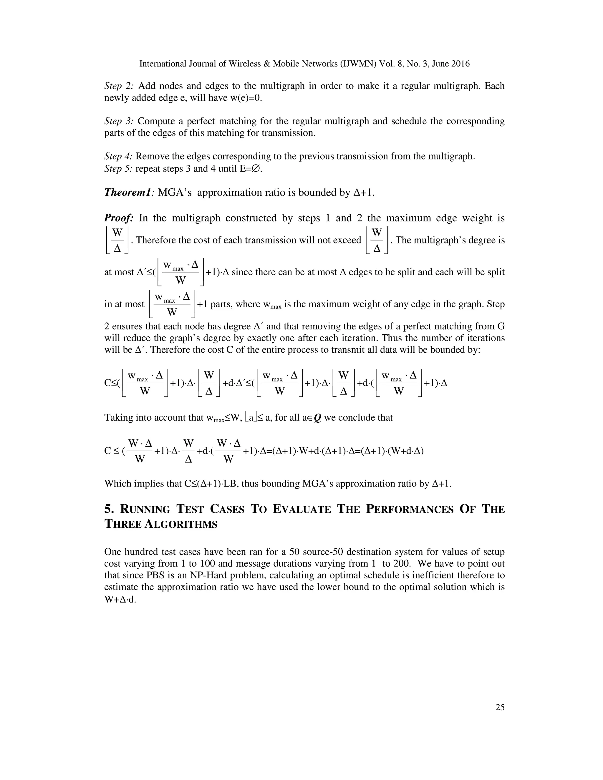 International Journal of Wireless & Mobile Networks (IJWMN) Vol. 8, No. 3, June 2016 25 Step 2: Add nodes and edges to the multigraph in order to make it a regular multigraph. Each newly added edge e, will have w(e)=0. Step 3: Compute a perfect matching for the regular multigraph and schedule the corresponding parts of the edges of this matching for transmission. Step 4: Remove the edges corresponding to the previous transmission from the multigraph. Step 5: repeat steps 3 and 4 until E=∅. Theorem1: MGA’s approximation ratio is bounded by ∆+1. Proof: In the multigraph constructed by steps 1 and 2 the maximum edge weight is     ∆ W . Therefore the cost of each transmission will not exceed     ∆ W . The multigraph’s degree is at most ∆΄≤(       ∆⋅ W wmax +1)⋅∆ since there can be at most ∆ edges to be split and each will be split in at most       ∆⋅ W wmax +1 parts, where wmax is the maximum weight of any edge in the graph. Step 2 ensures that each node has degree ∆΄ and that removing the edges of a perfect matching from G will reduce the graph’s degree by exactly one after each iteration. Thus the number of iterations will be ∆΄. Therefore the cost C of the entire process to transmit all data will be bounded by: C≤(       ∆⋅ W wmax +1)⋅∆⋅     ∆ W +d⋅∆΄≤(       ∆⋅ W wmax +1)⋅∆⋅     ∆ W +d⋅(       ∆⋅ W wmax +1)⋅∆ Taking into account that wmax≤W, a≤ a, for all a∈Q we conclude that C ≤ ( W W ∆⋅ +1)⋅∆⋅ ∆ W +d⋅( W W ∆⋅ +1)⋅∆=(∆+1)⋅W+d⋅(∆+1)⋅∆=(∆+1)⋅(W+d⋅∆) Which implies that C≤(∆+1)⋅LB, thus bounding MGA’s approximation ratio by ∆+1. 5. RUNNING TEST CASES TO EVALUATE THE PERFORMANCES OF THE THREE ALGORITHMS One hundred test cases have been ran for a 50 source-50 destination system for values of setup cost varying from 1 to 100 and message durations varying from 1 to 200. We have to point out that since PBS is an NP-Hard problem, calculating an optimal schedule is inefficient therefore to estimate the approximation ratio we have used the lower bound to the optimal solution which is W+∆⋅d. 