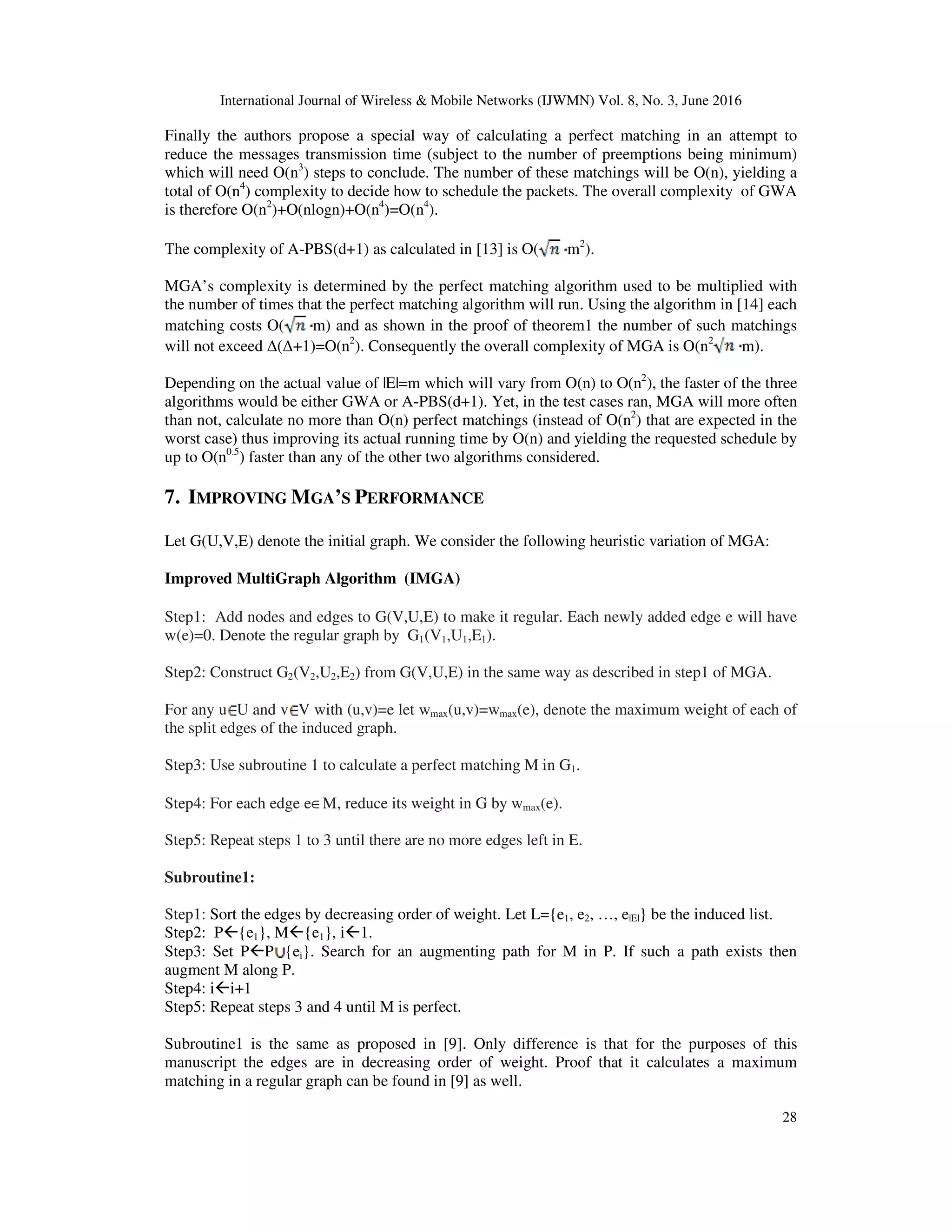 International Journal of Wireless & Mobile Networks (IJWMN) Vol. 8, No. 3, June 2016 28 Finally the authors propose a special way of calculating a perfect matching in an attempt to reduce the messages transmission time (subject to the number of preemptions being minimum) which will need O(n3 ) steps to conclude. The number of these matchings will be O(n), yielding a total of O(n4 ) complexity to decide how to schedule the packets. The overall complexity of GWA is therefore O(n2 )+O(nlogn)+O(n4 )=O(n4 ). The complexity of A-PBS(d+1) as calculated in [13] is O( m2 ). MGA’s complexity is determined by the perfect matching algorithm used to be multiplied with the number of times that the perfect matching algorithm will run. Using the algorithm in [14] each matching costs O( m) and as shown in the proof of theorem1 the number of such matchings will not exceed ∆(∆+1)=O(n2 ). Consequently the overall complexity of MGA is O(n2 m). Depending on the actual value of |E|=m which will vary from O(n) to O(n2 ), the faster of the three algorithms would be either GWA or A-PBS(d+1). Yet, in the test cases ran, MGA will more often than not, calculate no more than O(n) perfect matchings (instead of O(n2 ) that are expected in the worst case) thus improving its actual running time by O(n) and yielding the requested schedule by up to O(n0.5 ) faster than any of the other two algorithms considered. 7. IMPROVING MGA’S PERFORMANCE Let G(U,V,E) denote the initial graph. We consider the following heuristic variation of MGA: Improved MultiGraph Algorithm (IMGA) Step1: Add nodes and edges to G(V,U,E) to make it regular. Each newly added edge e will have w(e)=0. Denote the regular graph by G1(V1,U1,E1). Step2: Construct G2(V2,U2,E2) from G(V,U,E) in the same way as described in step1 of MGA. For any u U and v V with (u,v)=e let wmax(u,v)=wmax(e), denote the maximum weight of each of the split edges of the induced graph. Step3: Use subroutine 1 to calculate a perfect matching M in G1. Step4: For each edge e∈M, reduce its weight in G by wmax(e). Step5: Repeat steps 1 to 3 until there are no more edges left in E. Subroutine1: Step1: Sort the edges by decreasing order of weight. Let L={e1, e2, …, e|E|} be the induced list. Step2: P {e1}, M {e1}, i 1. Step3: Set P P {ei}. Search for an augmenting path for M in P. If such a path exists then augment M along P. Step4: i i+1 Step5: Repeat steps 3 and 4 until M is perfect. Subroutine1 is the same as proposed in [9]. Only difference is that for the purposes of this manuscript the edges are in decreasing order of weight. Proof that it calculates a maximum matching in a regular graph can be found in [9] as well. 
