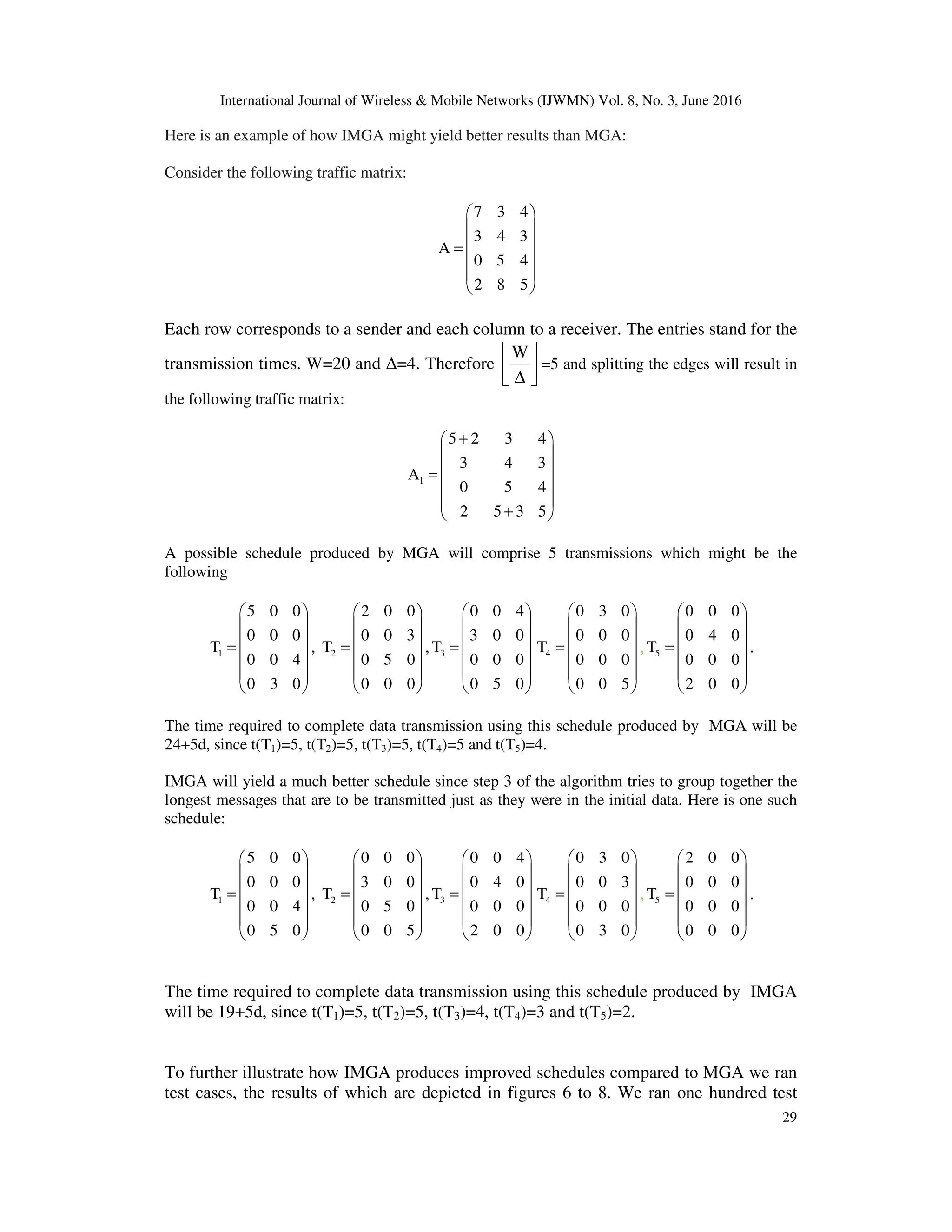 International Journal of Wireless & Mobile Networks (IJWMN) Vol. 8, No. 3, June 2016 29 Here is an example of how IMGA might yield better results than MGA: Consider the following traffic matrix: 7 3 4 3 4 3 A 0 5 4 2 8 5      =       Each row corresponds to a sender and each column to a receiver. The entries stand for the transmission times. W=20 and ∆=4. Therefore     ∆ W =5 and splitting the edges will result in the following traffic matrix: 1 5 2 3 4 3 4 3 A 0 5 4 2 5 3 5 +     =     +  A possible schedule produced by MGA will comprise 5 transmissions which might be the following 1 5 0 0 0 0 0 T 0 0 4 0 3 0      =       , 2 2 0 0 0 0 3 T 0 5 0 0 0 0      =       , 3 0 0 4 3 0 0 T 0 0 0 0 5 0      =       4 0 3 0 0 0 0 T 0 0 0 0 0 5      =       , 5 0 0 0 0 4 0 T 0 0 0 2 0 0      =       . The time required to complete data transmission using this schedule produced by MGA will be 24+5d, since t(T1)=5, t(T2)=5, t(T3)=5, t(T4)=5 and t(T5)=4. IMGA will yield a much better schedule since step 3 of the algorithm tries to group together the longest messages that are to be transmitted just as they were in the initial data. Here is one such schedule: 1 5 0 0 0 0 0 T 0 0 4 0 5 0      =       , 2 0 0 0 3 0 0 T 0 5 0 0 0 5      =       , 3 0 0 4 0 4 0 T 0 0 0 2 0 0      =       4 0 3 0 0 0 3 T 0 0 0 0 3 0      =       , 5 2 0 0 0 0 0 T 0 0 0 0 0 0      =       . The time required to complete data transmission using this schedule produced by IMGA will be 19+5d, since t(T1)=5, t(T2)=5, t(T3)=4, t(T4)=3 and t(T5)=2. To further illustrate how IMGA produces improved schedules compared to MGA we ran test cases, the results of which are depicted in figures 6 to 8. We ran one hundred test 