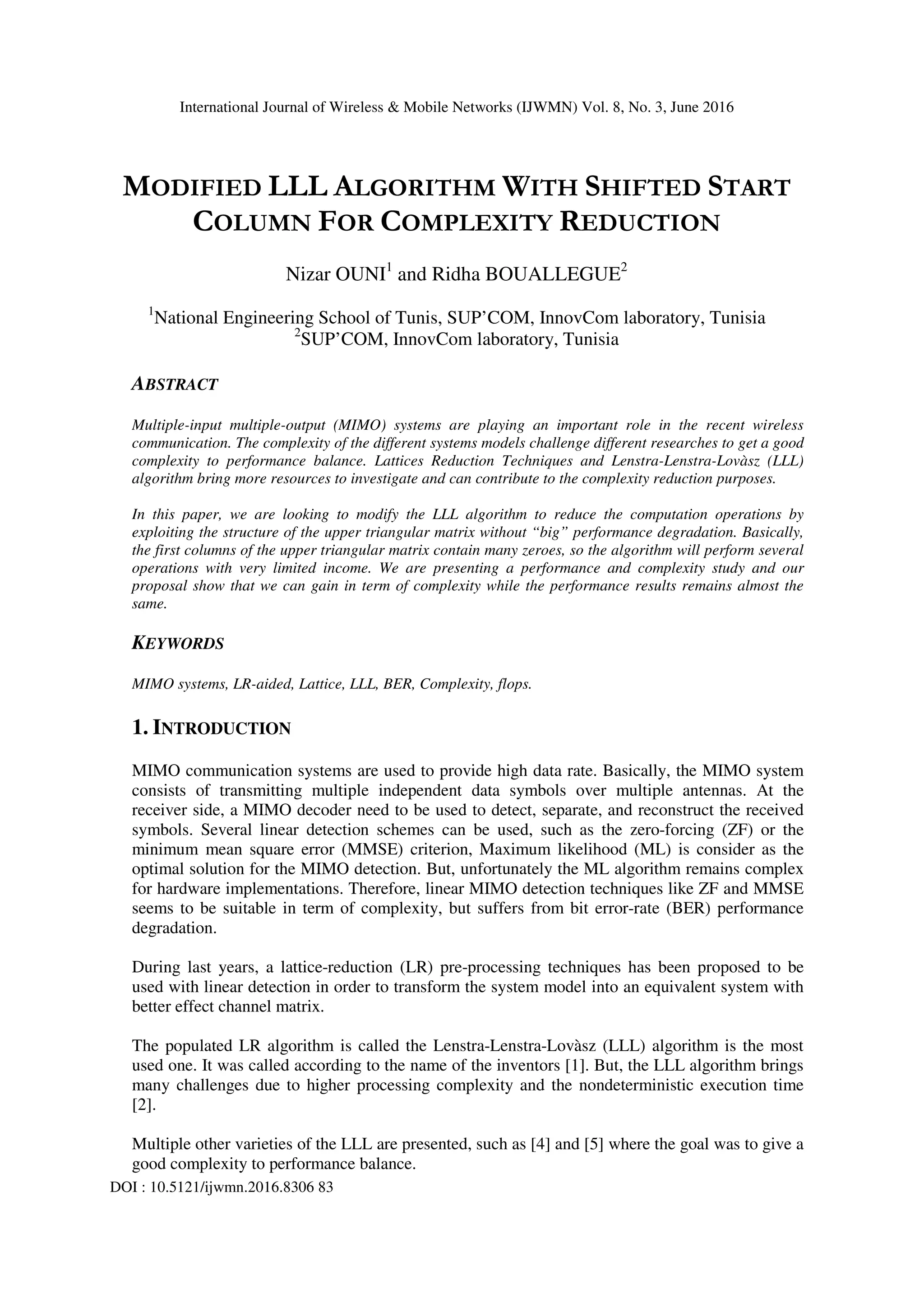 International Journal of Wireless & Mobile Networks (IJWMN) Vol. 8, No. 3, June 2016 DOI : 10.5121/ijwmn.2016.8306 83 MODIFIED LLL ALGORITHM WITH SHIFTED START COLUMN FOR COMPLEXITY REDUCTION Nizar OUNI1 and Ridha BOUALLEGUE2 1 National Engineering School of Tunis, SUP’COM, InnovCom laboratory, Tunisia 2 SUP’COM, InnovCom laboratory, Tunisia ABSTRACT Multiple-input multiple-output (MIMO) systems are playing an important role in the recent wireless communication. The complexity of the different systems models challenge different researches to get a good complexity to performance balance. Lattices Reduction Techniques and Lenstra-Lenstra-Lovàsz (LLL) algorithm bring more resources to investigate and can contribute to the complexity reduction purposes. In this paper, we are looking to modify the LLL algorithm to reduce the computation operations by exploiting the structure of the upper triangular matrix without “big” performance degradation. Basically, the first columns of the upper triangular matrix contain many zeroes, so the algorithm will perform several operations with very limited income. We are presenting a performance and complexity study and our proposal show that we can gain in term of complexity while the performance results remains almost the same. KEYWORDS MIMO systems, LR-aided, Lattice, LLL, BER, Complexity, flops. 1. INTRODUCTION MIMO communication systems are used to provide high data rate. Basically, the MIMO system consists of transmitting multiple independent data symbols over multiple antennas. At the receiver side, a MIMO decoder need to be used to detect, separate, and reconstruct the received symbols. Several linear detection schemes can be used, such as the zero-forcing (ZF) or the minimum mean square error (MMSE) criterion, Maximum likelihood (ML) is consider as the optimal solution for the MIMO detection. But, unfortunately the ML algorithm remains complex for hardware implementations. Therefore, linear MIMO detection techniques like ZF and MMSE seems to be suitable in term of complexity, but suffers from bit error-rate (BER) performance degradation. During last years, a lattice-reduction (LR) pre-processing techniques has been proposed to be used with linear detection in order to transform the system model into an equivalent system with better effect channel matrix. The populated LR algorithm is called the Lenstra-Lenstra-Lovàsz (LLL) algorithm is the most used one. It was called according to the name of the inventors [1]. But, the LLL algorithm brings many challenges due to higher processing complexity and the nondeterministic execution time [2]. Multiple other varieties of the LLL are presented, such as [4] and [5] where the goal was to give a good complexity to performance balance. 
