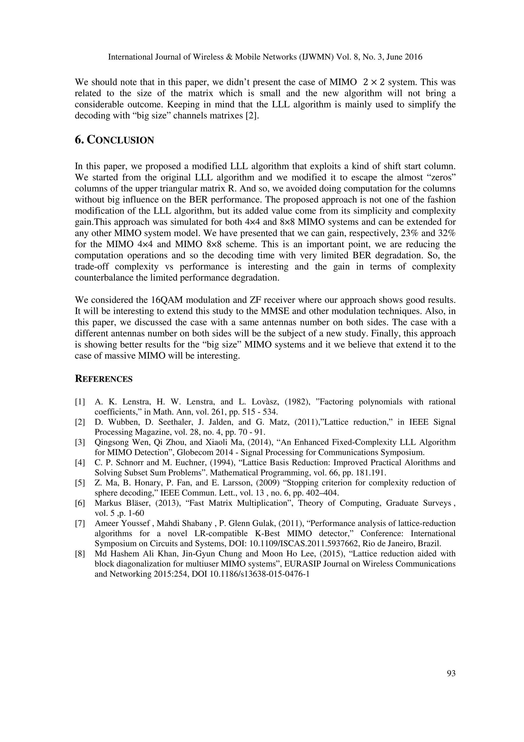 International Journal of Wireless & Mobile Networks (IJWMN) Vol. 8, No. 3, June 2016 93 We should note that in this paper, we didn’t present the case of MIMO 2 × 2 system. This was related to the size of the matrix which is small and the new algorithm will not bring a considerable outcome. Keeping in mind that the LLL algorithm is mainly used to simplify the decoding with “big size” channels matrixes [2]. 6. CONCLUSION In this paper, we proposed a modified LLL algorithm that exploits a kind of shift start column. We started from the original LLL algorithm and we modified it to escape the almost “zeros” columns of the upper triangular matrix R. And so, we avoided doing computation for the columns without big influence on the BER performance. The proposed approach is not one of the fashion modification of the LLL algorithm, but its added value come from its simplicity and complexity gain.This approach was simulated for both 4×4 and 8×8 MIMO systems and can be extended for any other MIMO system model. We have presented that we can gain, respectively, 23% and 32% for the MIMO 4×4 and MIMO 8×8 scheme. This is an important point, we are reducing the computation operations and so the decoding time with very limited BER degradation. So, the trade-off complexity vs performance is interesting and the gain in terms of complexity counterbalance the limited performance degradation. We considered the 16QAM modulation and ZF receiver where our approach shows good results. It will be interesting to extend this study to the MMSE and other modulation techniques. Also, in this paper, we discussed the case with a same antennas number on both sides. The case with a different antennas number on both sides will be the subject of a new study. Finally, this approach is showing better results for the “big size” MIMO systems and it we believe that extend it to the case of massive MIMO will be interesting. REFERENCES [1] A. K. Lenstra, H. W. Lenstra, and L. Lovàsz, (1982), ”Factoring polynomials with rational coefficients,” in Math. Ann, vol. 261, pp. 515 - 534. [2] D. Wubben, D. Seethaler, J. Jalden, and G. Matz, (2011),”Lattice reduction,” in IEEE Signal Processing Magazine, vol. 28, no. 4, pp. 70 - 91. [3] Qingsong Wen, Qi Zhou, and Xiaoli Ma, (2014), “An Enhanced Fixed-Complexity LLL Algorithm for MIMO Detection”, Globecom 2014 - Signal Processing for Communications Symposium. [4] C. P. Schnorr and M. Euchner, (1994), “Lattice Basis Reduction: Improved Practical Alorithms and Solving Subset Sum Problems”. Mathematical Programming, vol. 66, pp. 181.191. [5] Z. Ma, B. Honary, P. Fan, and E. Larsson, (2009) “Stopping criterion for complexity reduction of sphere decoding,” IEEE Commun. Lett., vol. 13 , no. 6, pp. 402–404. [6] Markus Bläser, (2013), “Fast Matrix Multiplication”, Theory of Computing, Graduate Surveys , vol. 5 ,p. 1-60 [7] Ameer Youssef , Mahdi Shabany , P. Glenn Gulak, (2011), “Performance analysis of lattice-reduction algorithms for a novel LR-compatible K-Best MIMO detector,” Conference: International Symposium on Circuits and Systems, DOI: 10.1109/ISCAS.2011.5937662, Rio de Janeiro, Brazil. [8] Md Hashem Ali Khan, Jin-Gyun Chung and Moon Ho Lee, (2015), “Lattice reduction aided with block diagonalization for multiuser MIMO systems”, EURASIP Journal on Wireless Communications and Networking 2015:254, DOI 10.1186/s13638-015-0476-1 
