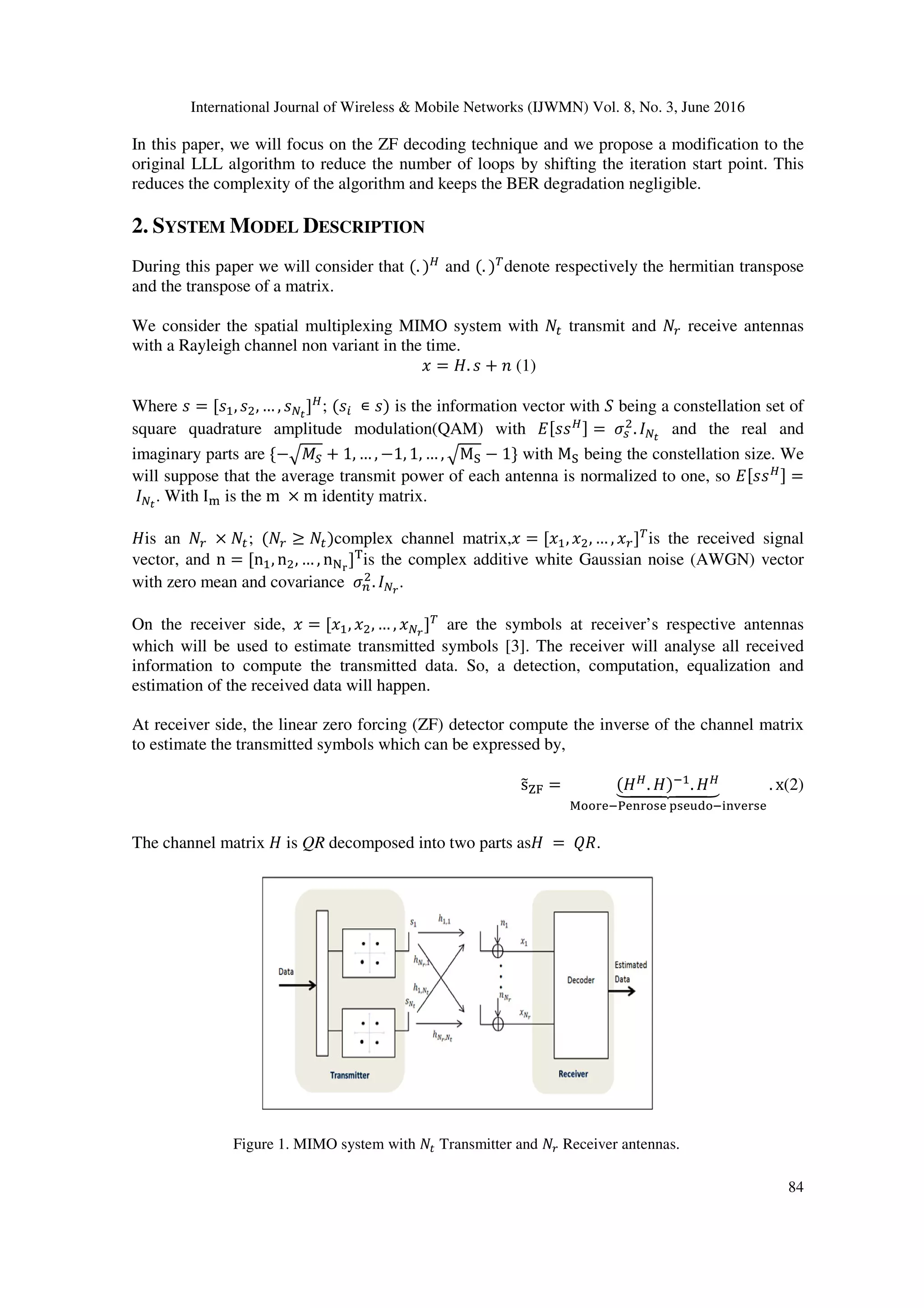 International Journal of Wireless & Mobile Networks (IJWMN) Vol. 8, No. 3, June 2016 84 In this paper, we will focus on the ZF decoding technique and we propose a modification to the original LLL algorithm to reduce the number of loops by shifting the iteration start point. This reduces the complexity of the algorithm and keeps the BER degradation negligible. 2. SYSTEM MODEL DESCRIPTION During this paper we will consider that (. ) and (. ) denote respectively the hermitian transpose and the transpose of a matrix. We consider the spatial multiplexing MIMO system with transmit and receive antennas with a Rayleigh channel non variant in the time. = . + (1) Where = [ , , … , ] ; (	∊ ) is the information vector with being a constellation set of square quadrature amplitude modulation(QAM) with [ ] = . and the real and imaginary parts are {−!"# + 1, … , −1, 1, … , !M& − 1} with M& being the constellation size. We will suppose that the average transmit power of each antenna is normalized to one, so [ ] = . With I) is the m × m identity matrix. is an	× ; ( ≥ )complex channel matrix, = [ , , … , ] is the received signal vector, and n = [n , n , … , n./ ]0 is the complex additive white Gaussian noise (AWGN) vector with zero mean and covariance 1 . 2 . On the receiver side, = [ , , … , 2 ] are the symbols at receiver’s respective antennas which will be used to estimate transmitted symbols [3]. The receiver will analyse all received information to compute the transmitted data. So, a detection, computation, equalization and estimation of the received data will happen. At receiver side, the linear zero forcing (ZF) detector compute the inverse of the channel matrix to estimate the transmitted symbols which can be expressed by, s456 = ( . )7 .8999:999; <==>?7@?A>=B?	CB?DE=7FAG?>B? . x(2) The channel matrix is QR decomposed into two parts as =	IJ. Figure 1. MIMO system with Transmitter and Receiver antennas. 