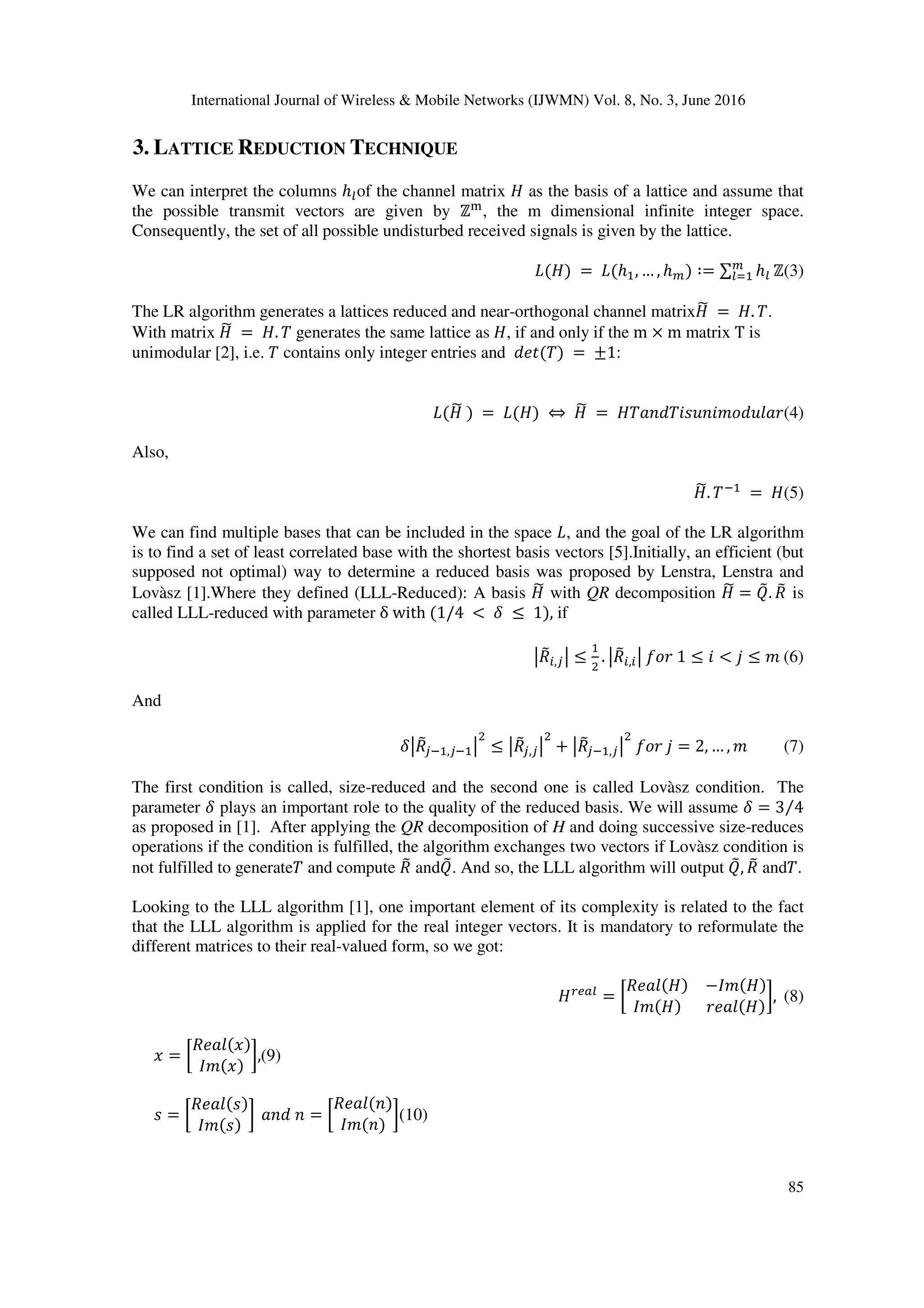 International Journal of Wireless & Mobile Networks (IJWMN) Vol. 8, No. 3, June 2016 85 3. LATTICE REDUCTION TECHNIQUE We can interpret the columns ℎLof the channel matrix as the basis of a lattice and assume that the possible transmit vectors are given by ℤ) , the m dimensional infinite integer space. Consequently, the set of all possible undisturbed received signals is given by the lattice. N( )	=	N(ℎ , … , ℎO) ∶= ∑ ℎL O LR ℤ(3) The LR algorithm generates a lattices reduced and near-orthogonal channel matrix S	= . T. With matrix S	= . T generates the same lattice as , if and only if the m × m matrix T is unimodular [2], i.e. T contains only integer entries and VWX(T)	=	±1: N( S	)	=	N( )	⇔ S	= T[ VT ] ^_V]`[a(4) Also, S. T7	= (5) We can find multiple bases that can be included in the space N, and the goal of the LR algorithm is to find a set of least correlated base with the shortest basis vectors [5].Initially, an efficient (but supposed not optimal) way to determine a reduced basis was proposed by Lenstra, Lenstra and Lovàsz [1].Where they defined (LLL-Reduced): A basis S with QR decomposition S = Ib. Jb is called LLL-reduced with parameter δ	with	(1/4 <	k ≤	1), if mJb ,nm ≤ . mJb , m	o_a	1 ≤ < p ≤ ^	(6) And kmJbn7 ,n7 m ≤ mJbn,nm + mJbn7 ,nm	o_a	p = 2, … , ^ (7) The first condition is called, size-reduced and the second one is called Lovàsz condition. The parameter k plays an important role to the quality of the reduced basis. We will assume k = 3 4⁄ as proposed in [1]. After applying the QR decomposition of H and doing successive size-reduces operations if the condition is fulfilled, the algorithm exchanges two vectors if Lovàsz condition is not fulfilled to generateT and compute Jb andIb. And so, the LLL algorithm will output Ib, Jb andT. Looking to the LLL algorithm [1], one important element of its complexity is related to the fact that the LLL algorithm is applied for the real integer vectors. It is mandatory to reformulate the different matrices to their real-valued form, so we got: tuL = v JW[`( ) − ^( ) ^( ) aW[`( ) w,	(8) = v JW[`( ) ^( ) w,(9) = v JW[`( ) ^( ) w	[ V = v JW[`( ) ^( ) w(10) 