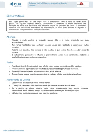 Relatório de Perfil Comportamental de Ricardo
Guedes
ESTILO VENDAS
Esta seção permitir-lhe-á ter uma ampla visão e compreensão sobre o estilo de venda desta
pessoa. Nos seguintes capítulos: Abertura, Encerramento e Atendimento ao Cliente encontrará uma
descrição do estilo que desenvolve nas diferentes etapas do processo de venda e poderemos
identificar suas capacidades relativamente às apresentações, no modo como enfrenta as objeções e
como realiza o acompanhamento e fidelização dos clientes.
Abertura
Ricardo é muito positivo a persuadir quando fala e é muito entusiasta nas suas
apresentações.
·
Tem fortes habilidades para conhecer pessoas novas com facilidade e desenvolver muitos
contatos.
·
Poderia, em ocasiões, falar demais e não escutar, o que poderia levá-lo a perder sinais de
compra.
·
É naturalmente persuasivo e influente e provavelmente gerará bons sentimentos mediante a
sua habilidade para comunicar com os outros.
·
Fecho
Ricardo geralmente é muito voltado para o fecho e com certeza competirá por obter o pedido.·
Pressionar motiva-o para conseguir resultados e procurará cada oportunidade disponível.·
É direto por natureza, porém flexível quando tenta fechar a venda.·
É engenhoso a superar objeções e provavelmente realizará o fecho obtendo bons benefícios.·
Atendimento ao Cliente
Desenvolverá relações muito fortes com os clientes·
O serviço ao cliente será uma mais-valia desde que o cliente tenha de recorrer a ele.·
Se o serviço ao cliente requerer muita rotina provavelmente nem sempre consegue
desempenhar bem o papel do serviço. Poderia transmitir uma imagem de desorganização.
·
Irá faltar-lhe a paciência necessária para o serviço ao cliente.·
10www.pdainternational.net
 