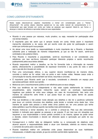 Relatório de Perfil Comportamental de Ricardo
Guedes
COMO LIDERAR EFETIVAMENTE
Nesta seção descrevem-se aspetos importantes a tomar em consideração para o "treinar
eficazmente". Os pontos abaixo descritos apoiam-se no seu estilo natural de comportamento e é
fundamental que seja tomado em conta por todas as pessoas que esperam liderá-lo, por forma a
alcançar o máximo de eficácia e aproveitar todas as suas capacidades.
Ricardo é uma pessoa por natureza, muito proativo, ou seja, necessita ter participação ativa
nos temas tratados.
·
É importante para ele sentir que é sempre levado em conta. Ainda assim é importante
marcar-lhe claramente e, às vezes, até por escrito onde ele pode ter participação e assim
evitar que confunda qual é sua posição.
·
Ao alocar uma nova tarefa ou responsabilidade é muito importante dar a Ricardo, a liberdade
suficiente para a realização de maneira independente, já que se não for assim, sentir-se-á
controlado e isto poderia irritá-lo.
·
Para Ricardo é importante a popularidade, sentir-se reconhecido e ser considerado uma
referência, por isso ser-lhe-ia motivador participar liderando projetos e sendo reconhecido
publicamente pelos seus êxitos obtidos.
·
Ricardo responderá melhor a desafios, se lhe for fornecida toda a informação de maneira
aberta, oferecendo-lhe a possibilidade de expressar livremente o seu ponto de vista e sentir
que o que ele diz é levado em conta.
·
Para uma comunicação efetiva, o seu superior deverá manifestar-se de maneira direta,
concreta e melhor se for verbal, indo ao ponto e sem muitas voltas. Nesses casos onde a
comunicação for escrita, deverá também ser breve, resumida e concreta.
·
É importante para Ricardo sentir que é escutado, considerado e oferecido um espaço para
que possa participar, dando sua opinião.
·
Motiva-se com o reconhecimento público e ser referência para os seus colegas.·
Pela sua tendência de ser independente e não estar sujeito estritamente às normas e
procedimentos, seria importante indicar-lhe quais seriam as eventuais repercussões
negativas que poderia ter entre seus colegas, em caso de incumprimento. Isto seria uma
maneira de colocar-lhe certo limite e que possa focar as suas ações dentro de pautas
preestabelecidas.
·
Pela sua tendência a não prestar muita atenção aos detalhes e não ter a paciência suficiente
para levar um controlo minucioso dos detalhes, pode tender a cometer erros deste tipo. Uma
maneira de ajudar esta pessoa a evitar estes erros poderia ser, ter uma pessoa que tenha
estas aptidões e que lhe ofereça suporte nas tarefas mais administrativas.
·
Ricardo motiva-se a tomar decisões, ter o controlo e arriscar-se. Pela sua alta extroversão,
também é motivado para agradar as pessoas e ser popular. É por isso que em situações que
requerem a sua imparcialidade e tomar partido contrário à da maioria, apesar de poder tomar
a decisão, estará incomodado e deverá ser oferecido apoio e aprovação por parte do seu
superior
·
Conseguir-se-á o melhor dele se delegarem tarefas ou a consecução de objetivos onde
alcance assumir a responsabilidade deles e atuar com liberdade, obtendo ao mesmo tempo ,
o comando de outros para o seu êxito.
·
Ricardo trabalhará melhor em ambientes onde possa desenvolver as suas habilidades
interpessoais, o trabalho seja variado, já que do contrário sentirá tédio rapidamente.
·
11www.pdainternational.net
 