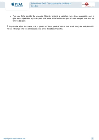 Relatório de Perfil Comportamental de Ricardo
Guedes
Pelo seu forte sentido de urgência, Ricardo tenderá a trabalhar num ritmo apressado, com o
qual será importante apoiá-lo para que tome consciência de que os seus tempos não são os
tempos do resto.
·
É importante levar em conta que o potencial desta pessoa reside nas suas relações interpessoais ,
na sua liderança e na sua capacidade para tomar decisões arriscadas.
12www.pdainternational.net
 