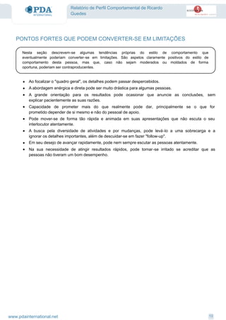 Relatório de Perfil Comportamental de Ricardo
Guedes
PONTOS FORTES QUE PODEM CONVERTER-SE EM LIMITAÇÕES
Nesta seção descrevem-se algumas tendências próprias do estilo de comportamento que
eventualmente poderiam converter-se em limitações. São aspetos claramente positivos do estilo de
comportamento desta pessoa, mas que, caso não sejam moderados ou moldados de forma
oportuna, poderiam ser contraproducentes.
Ao focalizar o "quadro geral", os detalhes podem passar despercebidos.·
A abordagem enérgica e direta pode ser muito drástica para algumas pessoas.·
A grande orientação para os resultados pode ocasionar que anuncie as conclusões, sem
explicar pacientemente as suas razões.
·
Capacidade de prometer mais do que realmente pode dar, principalmente se o que for
prometido depender de si mesmo e não do pessoal de apoio.
·
Pode mover-se de forma tão rápida e animada em suas apresentações que não escuta o seu
interlocutor atentamente.
·
A busca pela diversidade de atividades e por mudanças, pode levá-lo a uma sobrecarga e a
ignorar os detalhes importantes, além de descuidar-se em fazer "follow-up".
·
Em seu desejo de avançar rapidamente, pode nem sempre escutar as pessoas atentamente.·
Na sua necessidade de atingir resultados rápidos, pode tornar-se irritado se acreditar que as
pessoas não tiveram um bom desempenho.
·
13www.pdainternational.net
 