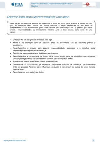Relatório de Perfil Comportamental de Ricardo
Guedes
ASPETOS PARA MOTIVAR EFETIVAMENTE A RICARDO
Nesta seção são descritos aspetos de importância a levar em conta para alcançar e manter um alto
grau de motivação nesta pessoa. Os pontos descritos a seguir baseiam-se no seu estilo de
comportamento e são fundamentais para serem levados em consideração por a pessoa que alocar
tarefas, responsabilidades ou simplesmente trabalhar junto a essa pessoa, como parte de uma
equipe.
· Outorgar-lhe um alto grau de liberdade para agir.
· Animá-lo na interação com as pessoas onde as discussões são de natureza prática e
significativa.
· Reconhecer-lhe o impulso para assumir responsabilidade, autoridade e a iniciativa social
requerida para uma posição de liderança.
· Permitir-lhe a expressão aberta de ideias e sentimentos.
· Reconhecer-lhe a necessidade de tomar parte numa ampla gama de atividades que requerem
uma organização eficaz e a habilidade de planear, para alcançar as metas.
· Fornecer-lhe tarefas e alocações claras e desafiadoras.
· Oferecer-lhe a oportunidade de expressar habilidades naturais de liderança, particularmente
entre as pessoas "chave", para influenciar, persuadir e convencer os outros de uma maneira
direta e firme.
· Reconhecer os seus esforços e êxitos.
14www.pdainternational.net
 