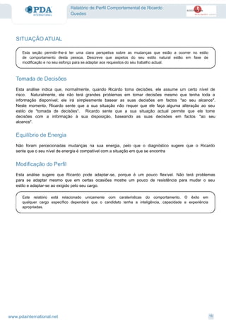 Relatório de Perfil Comportamental de Ricardo
Guedes
SITUAÇÃO ATUAL
Esta seção permitir-lhe-á ter uma clara perspetiva sobre as mudanças que estão a ocorrer no estilo
de comportamento desta pessoa. Descreve que aspetos do seu estilo natural estão em fase de
modificação e no seu esforço para se adaptar aos requesitos do seu trabalho actual.
Tomada de Decisões
Esta análise indica que, normalmente, quando Ricardo toma decisões, ele assume um certo nível de
risco. Naturalmente, ele não terá grandes problemas em tomar decisões mesmo que tenha toda a
informação disponível; ele irá simplesmente basear as suas decisões em factos "ao seu alcance".
Neste momento, Ricardo sente que a sua situação não requer que ele faça alguma alteração ao seu
estilo de "tomada de decisões". Ricardo sente que a sua situação actual permite que ele tome
decisões com a informação à sua disposição, baseando as suas decisões em factos "ao seu
alcance".
Equilíbrio de Energia
Não foram percecionadas mudanças na sua energia, pelo que o diagnóstico sugere que o Ricardo
sente que o seu nível de energia é compatível com a situação em que se encontra
Modificação do Perfil
Esta análise sugere que Ricardo pode adaptar-se, porque é um pouco flexível. Não terá problemas
para se adaptar mesmo que em certas ocasiões mostre um pouco de resistência para mudar o seu
estilo e adaptar-se ao exigido pelo seu cargo.
Este relatório está relacionado unicamente com caraterísticas do comportamento. O êxito em
qualquer cargo específico dependerá que o candidato tenha a inteligência, capacidade e experiência
apropriadas.
15www.pdainternational.net
 
