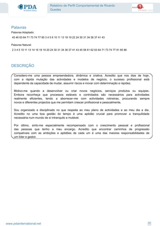 Relatório de Perfil Comportamental de Ricardo
Guedes
Palavras
45 46 63 64 71 73 74 77 85 3 4 5 6 10 11 13 18 19 22 24 30 31 34 36 37 41 43
2 3 4 5 10 11 13 14 16 18 19 20 24 30 31 34 36 37 41 43 45 58 61 62 63 64 71 73 74 77 81 85 86
Palavras Adaptado:
Palavras Natural:
DESCRIÇÃO
Considero-me uma pessoa empreendedora, dinâmica e criativa. Acredito que nos dias de hoje,
com a rápida mutação das actividades e modelos de negócio, o sucesso profissional está
dependente da capacidade de mudar, assumir riscos e inovar com determinação e rapidez.
Motivo-me quando a desenvolver ou criar novos negócios, serviços produtos ou equipes.
Embora reconheça que processos estáveis e controlados são necessários para actividades
realmente eficientes, tendo a aborrecer-me com actividades rotineiras, procurando sempre
novos e diferentes projectos que me permitam crescer profissional e pessoalmente,
Sou organizado e disciplinado no que respeita ao meu plano de actividades e ao meu dia a dia .
Acredito no uma boa gestão do tempo é uma aptidão crucial para promover a tranquilidade
necessária num mundo de si intranquilo e mutável.
Por último, sinto-me especialmente recompensado com o crescimento pessoal e profissional
das pessoas que tenho a meu encargo. Acredito que encontrar caminhos de progressão
compatíveis com as ambições e aptidões de cada um é uma das maiores responsabilidades de
um líder e gestor.
17www.pdainternational.net
 