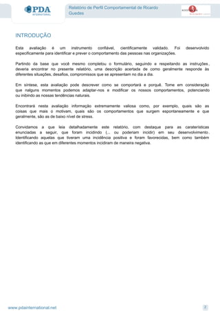 Relatório de Perfil Comportamental de Ricardo
Guedes
Esta avaliação é um instrumento confiável, cientificamente validado. Foi desenvolvido
especificamente para identificar e prever o comportamento das pessoas nas organizações.
Partindo da base que você mesmo completou o formulário, seguindo e respeitando as instruções ,
deveria encontrar no presente relatório, uma descrição acertada de como geralmente responde às
diferentes situações, desafios, compromissos que se apresentam no dia a dia.
Em síntese, esta avaliação pode descrever como se comportará e porquê. Tome em consideração
que nalguns momentos podemos adaptar-nos e modificar os nossos comportamentos, potenciando
ou inibindo as nossas tendências naturais.
Encontrará nesta avaliação informação extremamente valiosa como, por exemplo, quais são as
coisas que mais o motivam, quais são os comportamentos que surgem espontaneamente e que
geralmente, são as de baixo nível de stress.
Convidamos a que leia detalhadamente este relatório, com destaque para as caraterísticas
enunciadas a seguir, que foram incidindo (... ou poderiam incidir) em seu desenvolvimento .
Identificando aquelas que tiveram uma incidência positiva e foram favorecidas, bem como também
identificando as que em diferentes momentos incidiram de maneira negativa.
INTRODUÇÃO
2www.pdainternational.net
 