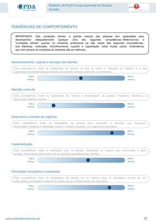 Relatório de Perfil Comportamental de Ricardo
Guedes
Assessoramento, suporte e atenção aos clientes
Esta competência mede as habilidades da pessoa no que se refere a "Atenção ao Cliente" e a sua
capacidade de prestar serviços através de um estilo amável, atencioso e consistente.
Menor
esforço
Maior
esforço
Atenção e escuta
Esta competência mede as habilidades de "escuta e recetividade" da pessoa. Paciência, tolerância e
tempo para dedicar a outros.
Menor
esforço
Maior
esforço
Dinamismo e sentido de urgência
Esta competência mede as habilidades da pessoa para responder a desafios que requeiram
diversidade, mudança e variedade, quando o tempo é escasso e a urgência é importante.
Menor
esforço
Maior
esforço
Implementação
Esta competência mede a orientação para as tarefas. Habilidade da pessoa para administrar e gerir
tarefas, respondendo de acordo com as normas e procedimentos corretos.
Menor
esforço
Maior
esforço
Orientação competitiva a resultados
Esta competência mede as habilidades da pessoa em se orientar para os resultados através de um
estilo direto e competitivo, assumindo certos riscos e confrontando, se necessário.
Menor
esforço
Maior
esforço
TENDÊNCIAS DE COMPORTAMENTO
IMPORTANTE: Sob condições ótimas, a grande maioria das pessoas tem capacidade para
desempenhar adequadamente qualquer uma das seguintes competências. Referimo-nos a
"condições ótimas" quando no ambiente profissional se dão várias das seguintes circunstâncias :
boa liderança, motivação, reconhecimento, suporte e capacitação, entre muitas outras. Entendemos
que nem sempre as condições do ambiente são as melhores...
21www.pdainternational.net
 