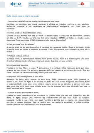 Relatório de Perfil Comportamental de Ricardo
Guedes
Sete dicas para o plano de ação
1. Lembre-se dos benefícios que receberá ao alcançar as suas metas.
Identifique os benefícios que obterá; aumentar a eficácia no trabalho, melhorar a sua satisfação
profissional, aumentar a sua capacidade de relacionamento interpessoal, etc, Quais serão os
benefícios?
2. Lembre-se da sua disponibilidade de tempo.
Existem 525.600 minutos num ano. Se usar 15 minutos todos os dias para se desenvolver, aplicará
um total de 5.475 minutos por ano. Isto terá como resultado 0.0104% de todos os minutos anuais
disponíveis. Pode economizar 0,104% dos seus minutos para se desenvolver?
3. Faça as coisas "uma de cada vez".
A grande tarefa de se auto-desenvolver é composta por pequenas tarefas. Divida e conquiste: divida
a grande tarefa em várias e pequenas subtarefas. Então, concentre-se num subtarefa de cada vez e
finalize-a.
4. Pratique, pratique, pratique.
A prática conduz à aprendizagem. Quanto maior prática houver, maior é a aprendizagem. Um pouco
de prática todos os dias é melhor que uma grande sessão de prática em cada semana.
5. A perseverança conquista.
Focalize-se no seu Plano de Ação. A perseverança é a conduta crítica necessária para que possa
alcançar as suas metas. Por vezes as pessoas detêm-se quando se aproximam do triunfo. Siga em
frente…não pare. Se parar nunca conseguirá atingir as suas metas.
6. Responda eficazmente perante os seus erros.
Responda de forma eficaz perante os seus erros. Todos cometemos erros. Você cometerá ao
realizar o seu Plano de Ação e ao trabalhar no êxito das suas metas. Responda eficazmente.Aceite
a responsabilidade pelos seus erros, sinta-se seguro apesar de os cometer, e aprenda com eles.
Não pense que você nunca deve cometer erros, não se preocupe nem fique obcecado com eles, e
nunca desanime por os cometer.
7. Evoque as suas "recordações de êxitos".
Quando se sentir pressionado/a ou frustrado/a ou quando sentir que não está progredindo em seu
Plano de Ação, evoque uma ''memória de êxito''.Recorde um dos seus êxitos ou sucessos
passados. Inunde a sua mente com essa memória e permita que a mesma crie pensamentos,
emoções e imagens positivas. Você se sentirá bem, sua confiança aumentará, e poderá continuar
com seu plano de ação e trabalhar no êxito de suas metas.
24www.pdainternational.net
 