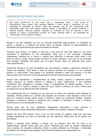 Relatório de Perfil Comportamental de Ricardo
Guedes
DESCRIÇÃO DO PERFIL NATURAL
Esta seção permitir-lhe-á ter uma ampla visão e compreensão sobre o estilo natural de
comportamento desta pessoa. Esta descrição identifica a forma natural e espontânea em que
responderá às solicitações do trabalho. Utilize esta descrição para ter uma compreensão mais
aprofundada sobre como esta pessoa responde perante a necessidade de resolver problemas e
enfrentar desafios, influenciar pessoas, responder ás mudanças de ritmo do ambiente e como
responde às regras e procedimentos impostos por outros, definindo ainda a sua capacidade de
"autocontrolar" os seus impulsos e emoções.
Ricardo é um líder integrador que tem um interesse extrovertido pelas pessoas e a habilidade de
ganhar o respeito e a confiança de diversos tipos de pessoas. Desfruta da responsabilidade, da
autoridade e da iniciativa social que exige uma posição de diretoria.
Pressiona para alcançar um objetivo e para que o seu ponto de vista seja aceite de uma forma
carismática. É espontâneo na sua aproximação. Pode usar a sua motivação, habilidades
interpessoais, confiança em si mesmo e carisma para influenciar e persuadir outros sobre o seu
ponto de vista ou crença. Inclusive pode ser teimos eo querer conseguir o que quer na sua motivação
para conseguir resultados, isto gerará que, às vezes, Ricardo possa ser percebido pelos outros
como temperamental.
Geralmente, Ricardo é um bom coordenador que está disposto a delegar e demonstra confiança na
maioria das situações. Pode tender a atuar de maneira impulsiva em ocasiões e a ser entusiasta
demais e a “sobre-vender”. Esta pessoa é um excelente motivador e diretor das pessoas, é um bom
líder que sabe como comunicar e que pode persuadir da mesma forma que pode ser persuadido.
Ricardo toma naturalmente o estabelecimento de metas, planeia, organiza e implementa planos.
Prefere requisitos de trabalho práticos e realistas. É muito independente e quer liberdade
considerável para estabelecer e conseguir metas. A independência de Ricardo também o leva a
estar seguro de si mesmo e disposto a atuar sem guia, ordens e influência de outros. Prefere guiar
as pessoas em vez de dirigi-las para obter resultados
Fica perfeitamente bem em situações em que deve pôr os planos em movimento para conseguir os
resultados. Ricardo prefere ter o controlo das situações que encontra e está disposto a tomar riscos
para ter o comando. Ricardo prefere mudar e melhorar o status quo melhorando métodos, sistemas,
processos e resultados. Também é impaciente para conseguir os resultados e efetuar a mudança .
Ricardo é tenaz na sua perseguição de metas.
Ricardo pode usar as suas habilidades interpessoais eficazmente a fazer discursos e
apresentações a grupos. Responderá rapidamente e confiante nas respostas e objeções do público.
Ricardo não acha difícil assumir riscos e tem um forte sentido de urgência, razão pela qual toma
decisões rapidamente com base na informação que tem disponível. Estará certo de ter tomado uma
boa decisão.
Ricardo é motivado pelos desafios, o contato com as pessoas, estar livre da rotina e da
regulamentação rigorosa. Razão pela qual, procura liberdade para atuar de maneira independente
numa variedade de situações cambiantes. Evitará a análise detalhada da informação, a elaboração
de relatórios ou encarregar-se dos registos. O reconhecimento público da sua capacidade é um
6www.pdainternational.net
 