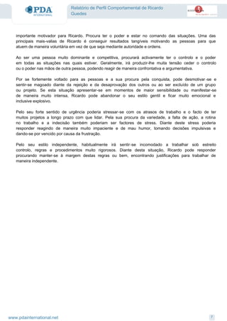 Relatório de Perfil Comportamental de Ricardo
Guedes
importante motivador para Ricardo. Procura ter o poder e estar no comando das situações. Uma das
principais mais-valias de Ricardo é conseguir resultados tangíveis motivando as pessoas para que
atuem de maneira voluntária em vez de que seja mediante autoridade e ordens.
Ao ser uma pessoa muito dominante e competitiva, procurará activamente ter o controlo e o poder
em todas as situações nas quais estiver. Geralmente, irá produzir-lhe muita tensão ceder o controlo
ou o poder nas mãos de outra pessoa, podendo reagir de maneira confrontativa e argumentativa.
Por se fortemente voltado para as pessoas e a sua procura pela conquista, pode desmotivar -se e
sentir-se magoado diante da rejeição e da desaprovação dos outros ou ao ser excluído de um grupo
ou projeto. Se esta situação apresentar-se em momentos de maior sensibilidade ou manifestar-se
de maneira muito intensa, Ricardo pode abandonar o seu estilo gentil e ficar muito emocional e
inclusive explosivo.
Pelo seu forte sentido de urgência poderia stressar-se com os atrasos de trabalho e o facto de ter
muitos projetos a longo prazo com que lidar. Pela sua procura da variedade, a falta de ação, a rotina
no trabalho e a indecisão também poderiam ser factores de stress. Diante deste stress poderia
responder reagindo de maneira muito impaciente e de mau humor, tomando decisões impulsivas e
dando-se por vencido por causa da frustração.
Pelo seu estilo independente, habitualmente irá sentir-se incomodado a trabalhar sob estreito
controlo, regras e procedimentos muito rigorosos. Diante desta situação, Ricardo pode responder
procurando manter-se à margem destas regras ou bem, encontrando justificações para trabalhar de
maneira independente.
7www.pdainternational.net
 