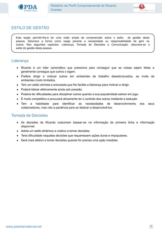 Relatório de Perfil Comportamental de Ricardo
Guedes
ESTILO DE GESTÃO
Esta seção permitir-lhe-á ter uma visão ampla de compreensão sobre o estilo de gestão desta
pessoa. Descreve a forma como reage perante a necessidade ou responsabilidade de gerir os
outros. Nos seguintes capítulos: Liderança, Tomada de Decisões e Comunicação, descreve-se o
estilo do gestão desta pessoa.
Liderança
· Ricardo é um líder carismático que pressiona para conseguir que as coisas sejam feitas e
geralmente consegue que outros o sigam.
· Prefere dirigir e motivar outros em ambientes de trabalho desestruturados, ao invés de
ambientes muito limitados.
· Tem um estilo otimista e entusiasta que lhe facilita a liderança para motivar e dirigir.
· Poderá liderar efetivamente ainda sob pressão.
· Poderia ter dificuldades para disciplinar outros quando a sua popularidade estiver em jogo.
· É muito competitivo e procurará ativamente ter o controlo dos outros mediante a sedução.
· Tem a habilidade para identificar as necessidades de desenvolvimento dos seus
colaboradores, mas não a paciência para se dedicar a desenvolvê-los.
Tomada de Decisões
As decisões de Ricardo costumam basear-se na informação de primeira linha e informação
disponível.
·
Adota um estilo dinâmico e criativo a tomar decisões.·
Teria dificuldade naquelas decisões que requeressem ações duras e impopulares.·
Será mais efetivo a tomar decisões quando for preciso uma ação imediata.·
8www.pdainternational.net
 