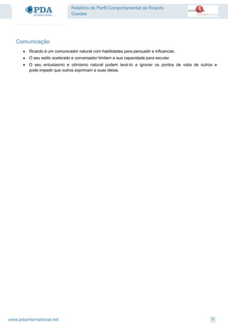 Relatório de Perfil Comportamental de Ricardo
Guedes
Comunicação
Ricardo é um comunicador natural com habilidades para persuadir e influenciar,·
O seu estilo acelerado e conversador limitam a sua capacidade para escutar.·
O seu entusiasmo e otimismo natural podem levá-lo a ignorar os pontos de vista de outros e
pode impedir que outros exprimam a suas ideias.
·
9www.pdainternational.net
 