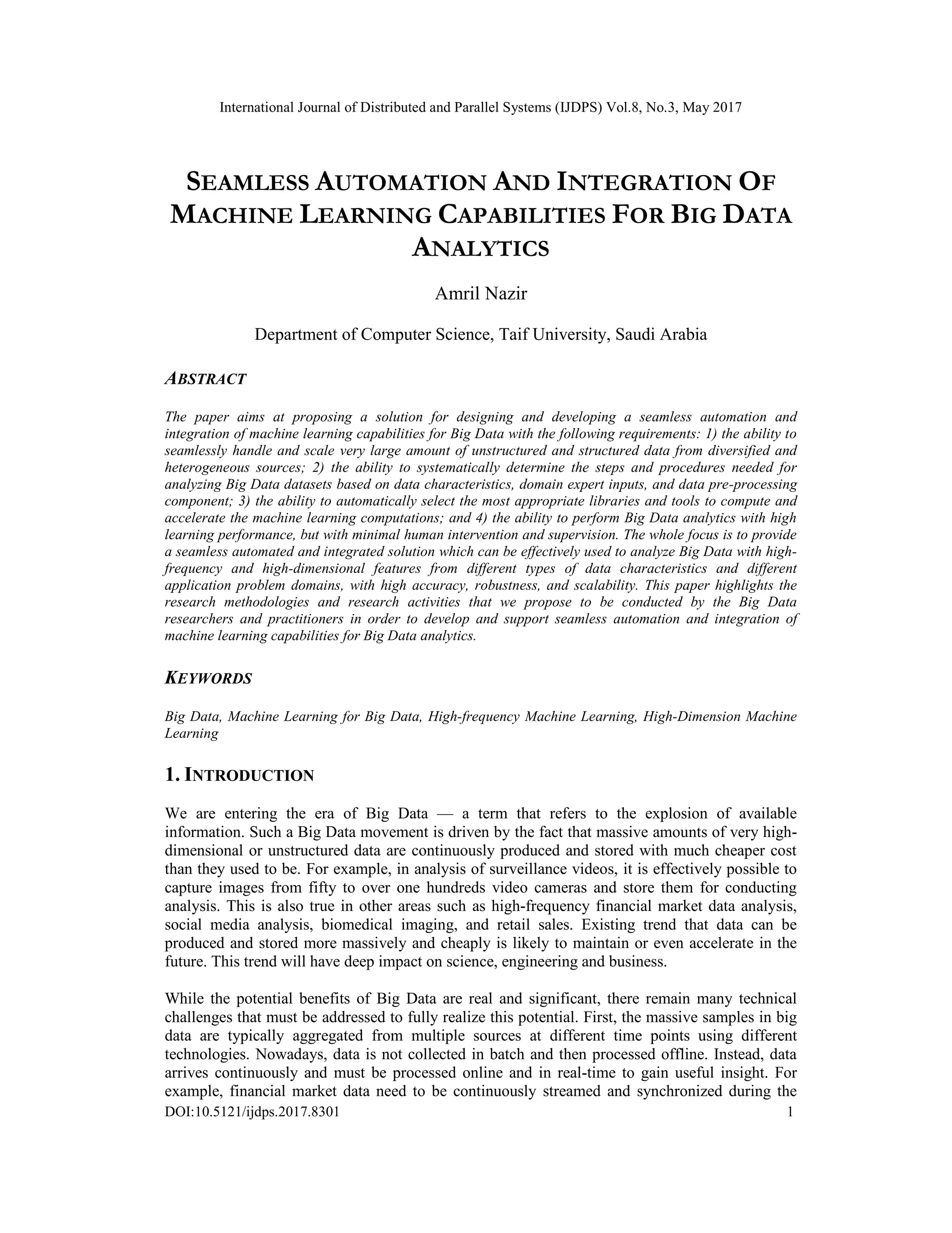 International Journal of Distributed and Parallel Systems (IJDPS) Vol.8, No.3, May 2017
DOI:10.5121/ijdps.2017.8301 1
SEAMLESS AUTOMATION AND INTEGRATION OF
MACHINE LEARNING CAPABILITIES FOR BIG DATA
ANALYTICS
Amril Nazir
Department of Computer Science, Taif University, Saudi Arabia
ABSTRACT
The paper aims at proposing a solution for designing and developing a seamless automation and
integration of machine learning capabilities for Big Data with the following requirements: 1) the ability to
seamlessly handle and scale very large amount of unstructured and structured data from diversified and
heterogeneous sources; 2) the ability to systematically determine the steps and procedures needed for
analyzing Big Data datasets based on data characteristics, domain expert inputs, and data pre-processing
component; 3) the ability to automatically select the most appropriate libraries and tools to compute and
accelerate the machine learning computations; and 4) the ability to perform Big Data analytics with high
learning performance, but with minimal human intervention and supervision. The whole focus is to provide
a seamless automated and integrated solution which can be effectively used to analyze Big Data with high-
frequency and high-dimensional features from different types of data characteristics and different
application problem domains, with high accuracy, robustness, and scalability. This paper highlights the
research methodologies and research activities that we propose to be conducted by the Big Data
researchers and practitioners in order to develop and support seamless automation and integration of
machine learning capabilities for Big Data analytics.
KEYWORDS
Big Data, Machine Learning for Big Data, High-frequency Machine Learning, High-Dimension Machine
Learning
1. INTRODUCTION
We are entering the era of Big Data — a term that refers to the explosion of available
information. Such a Big Data movement is driven by the fact that massive amounts of very high-
dimensional or unstructured data are continuously produced and stored with much cheaper cost
than they used to be. For example, in analysis of surveillance videos, it is effectively possible to
capture images from fifty to over one hundreds video cameras and store them for conducting
analysis. This is also true in other areas such as high-frequency financial market data analysis,
social media analysis, biomedical imaging, and retail sales. Existing trend that data can be
produced and stored more massively and cheaply is likely to maintain or even accelerate in the
future. This trend will have deep impact on science, engineering and business.
While the potential benefits of Big Data are real and significant, there remain many technical
challenges that must be addressed to fully realize this potential. First, the massive samples in big
data are typically aggregated from multiple sources at different time points using different
technologies. Nowadays, data is not collected in batch and then processed offline. Instead, data
arrives continuously and must be processed online and in real-time to gain useful insight. For
example, financial market data need to be continuously streamed and synchronized during the
 