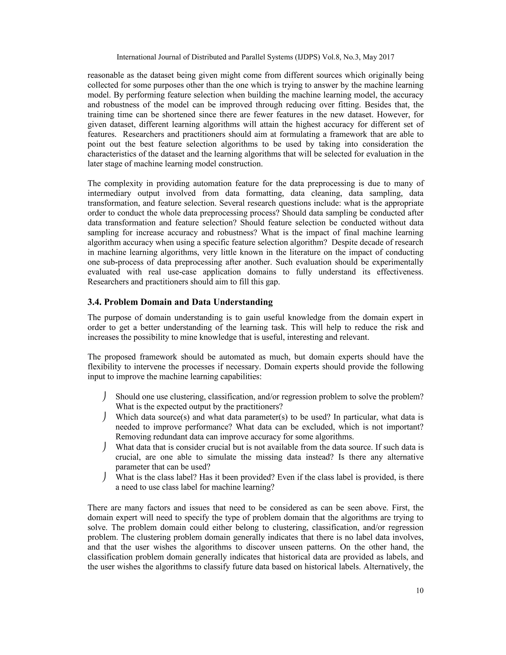 International Journal of Distributed and Parallel Systems (IJDPS) Vol.8, No.3, May 2017
10
reasonable as the dataset being given might come from different sources which originally being
collected for some purposes other than the one which is trying to answer by the machine learning
model. By performing feature selection when building the machine learning model, the accuracy
and robustness of the model can be improved through reducing over fitting. Besides that, the
training time can be shortened since there are fewer features in the new dataset. However, for
given dataset, different learning algorithms will attain the highest accuracy for different set of
features. Researchers and practitioners should aim at formulating a framework that are able to
point out the best feature selection algorithms to be used by taking into consideration the
characteristics of the dataset and the learning algorithms that will be selected for evaluation in the
later stage of machine learning model construction.
The complexity in providing automation feature for the data preprocessing is due to many of
intermediary output involved from data formatting, data cleaning, data sampling, data
transformation, and feature selection. Several research questions include: what is the appropriate
order to conduct the whole data preprocessing process? Should data sampling be conducted after
data transformation and feature selection? Should feature selection be conducted without data
sampling for increase accuracy and robustness? What is the impact of final machine learning
algorithm accuracy when using a specific feature selection algorithm? Despite decade of research
in machine learning algorithms, very little known in the literature on the impact of conducting
one sub-process of data preprocessing after another. Such evaluation should be experimentally
evaluated with real use-case application domains to fully understand its effectiveness.
Researchers and practitioners should aim to fill this gap.
3.4. Problem Domain and Data Understanding
The purpose of domain understanding is to gain useful knowledge from the domain expert in
order to get a better understanding of the learning task. This will help to reduce the risk and
increases the possibility to mine knowledge that is useful, interesting and relevant.
The proposed framework should be automated as much, but domain experts should have the
flexibility to intervene the processes if necessary. Domain experts should provide the following
input to improve the machine learning capabilities:
 Should one use clustering, classification, and/or regression problem to solve the problem?
What is the expected output by the practitioners?
 Which data source(s) and what data parameter(s) to be used? In particular, what data is
needed to improve performance? What data can be excluded, which is not important?
Removing redundant data can improve accuracy for some algorithms.
 What data that is consider crucial but is not available from the data source. If such data is
crucial, are one able to simulate the missing data instead? Is there any alternative
parameter that can be used?
 What is the class label? Has it been provided? Even if the class label is provided, is there
a need to use class label for machine learning?
There are many factors and issues that need to be considered as can be seen above. First, the
domain expert will need to specify the type of problem domain that the algorithms are trying to
solve. The problem domain could either belong to clustering, classification, and/or regression
problem. The clustering problem domain generally indicates that there is no label data involves,
and that the user wishes the algorithms to discover unseen patterns. On the other hand, the
classification problem domain generally indicates that historical data are provided as labels, and
the user wishes the algorithms to classify future data based on historical labels. Alternatively, the
 