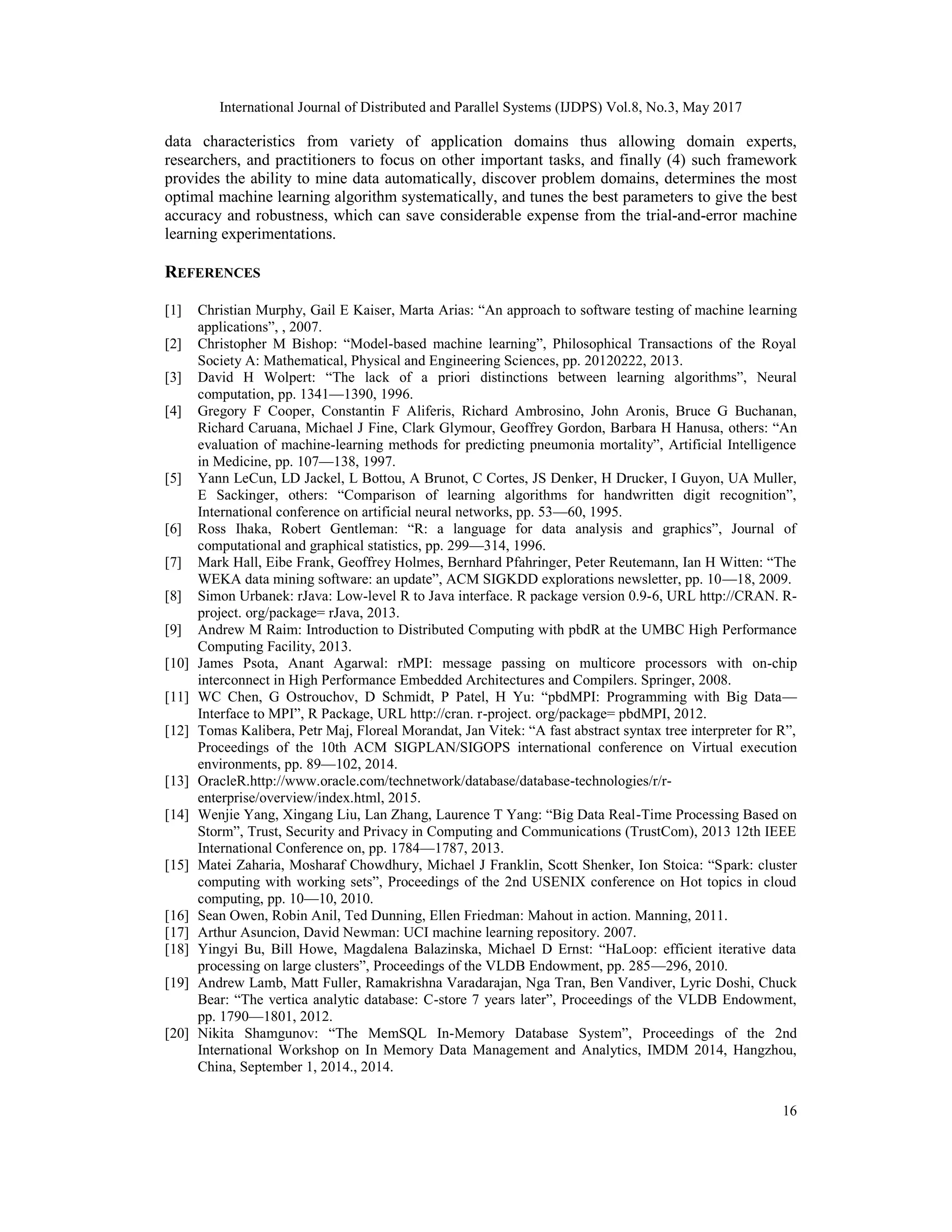 International Journal of Distributed and Parallel Systems (IJDPS) Vol.8, No.3, May 2017
16
data characteristics from variety of application domains thus allowing domain experts,
researchers, and practitioners to focus on other important tasks, and finally (4) such framework
provides the ability to mine data automatically, discover problem domains, determines the most
optimal machine learning algorithm systematically, and tunes the best parameters to give the best
accuracy and robustness, which can save considerable expense from the trial-and-error machine
learning experimentations.
REFERENCES
[1] Christian Murphy, Gail E Kaiser, Marta Arias: “An approach to software testing of machine learning
applications”, , 2007.
[2] Christopher M Bishop: “Model-based machine learning”, Philosophical Transactions of the Royal
Society A: Mathematical, Physical and Engineering Sciences, pp. 20120222, 2013.
[3] David H Wolpert: “The lack of a priori distinctions between learning algorithms”, Neural
computation, pp. 1341—1390, 1996.
[4] Gregory F Cooper, Constantin F Aliferis, Richard Ambrosino, John Aronis, Bruce G Buchanan,
Richard Caruana, Michael J Fine, Clark Glymour, Geoffrey Gordon, Barbara H Hanusa, others: “An
evaluation of machine-learning methods for predicting pneumonia mortality”, Artificial Intelligence
in Medicine, pp. 107—138, 1997.
[5] Yann LeCun, LD Jackel, L Bottou, A Brunot, C Cortes, JS Denker, H Drucker, I Guyon, UA Muller,
E Sackinger, others: “Comparison of learning algorithms for handwritten digit recognition”,
International conference on artificial neural networks, pp. 53—60, 1995.
[6] Ross Ihaka, Robert Gentleman: “R: a language for data analysis and graphics”, Journal of
computational and graphical statistics, pp. 299—314, 1996.
[7] Mark Hall, Eibe Frank, Geoffrey Holmes, Bernhard Pfahringer, Peter Reutemann, Ian H Witten: “The
WEKA data mining software: an update”, ACM SIGKDD explorations newsletter, pp. 10—18, 2009.
[8] Simon Urbanek: rJava: Low-level R to Java interface. R package version 0.9-6, URL http://CRAN. R-
project. org/package= rJava, 2013.
[9] Andrew M Raim: Introduction to Distributed Computing with pbdR at the UMBC High Performance
Computing Facility, 2013.
[10] James Psota, Anant Agarwal: rMPI: message passing on multicore processors with on-chip
interconnect in High Performance Embedded Architectures and Compilers. Springer, 2008.
[11] WC Chen, G Ostrouchov, D Schmidt, P Patel, H Yu: “pbdMPI: Programming with Big Data—
Interface to MPI”, R Package, URL http://cran. r-project. org/package= pbdMPI, 2012.
[12] Tomas Kalibera, Petr Maj, Floreal Morandat, Jan Vitek: “A fast abstract syntax tree interpreter for R”,
Proceedings of the 10th ACM SIGPLAN/SIGOPS international conference on Virtual execution
environments, pp. 89—102, 2014.
[13] OracleR.http://www.oracle.com/technetwork/database/database-technologies/r/r-
enterprise/overview/index.html, 2015.
[14] Wenjie Yang, Xingang Liu, Lan Zhang, Laurence T Yang: “Big Data Real-Time Processing Based on
Storm”, Trust, Security and Privacy in Computing and Communications (TrustCom), 2013 12th IEEE
International Conference on, pp. 1784—1787, 2013.
[15] Matei Zaharia, Mosharaf Chowdhury, Michael J Franklin, Scott Shenker, Ion Stoica: “Spark: cluster
computing with working sets”, Proceedings of the 2nd USENIX conference on Hot topics in cloud
computing, pp. 10—10, 2010.
[16] Sean Owen, Robin Anil, Ted Dunning, Ellen Friedman: Mahout in action. Manning, 2011.
[17] Arthur Asuncion, David Newman: UCI machine learning repository. 2007.
[18] Yingyi Bu, Bill Howe, Magdalena Balazinska, Michael D Ernst: “HaLoop: efficient iterative data
processing on large clusters”, Proceedings of the VLDB Endowment, pp. 285—296, 2010.
[19] Andrew Lamb, Matt Fuller, Ramakrishna Varadarajan, Nga Tran, Ben Vandiver, Lyric Doshi, Chuck
Bear: “The vertica analytic database: C-store 7 years later”, Proceedings of the VLDB Endowment,
pp. 1790—1801, 2012.
[20] Nikita Shamgunov: “The MemSQL In-Memory Database System”, Proceedings of the 2nd
International Workshop on In Memory Data Management and Analytics, IMDM 2014, Hangzhou,
China, September 1, 2014., 2014.
 