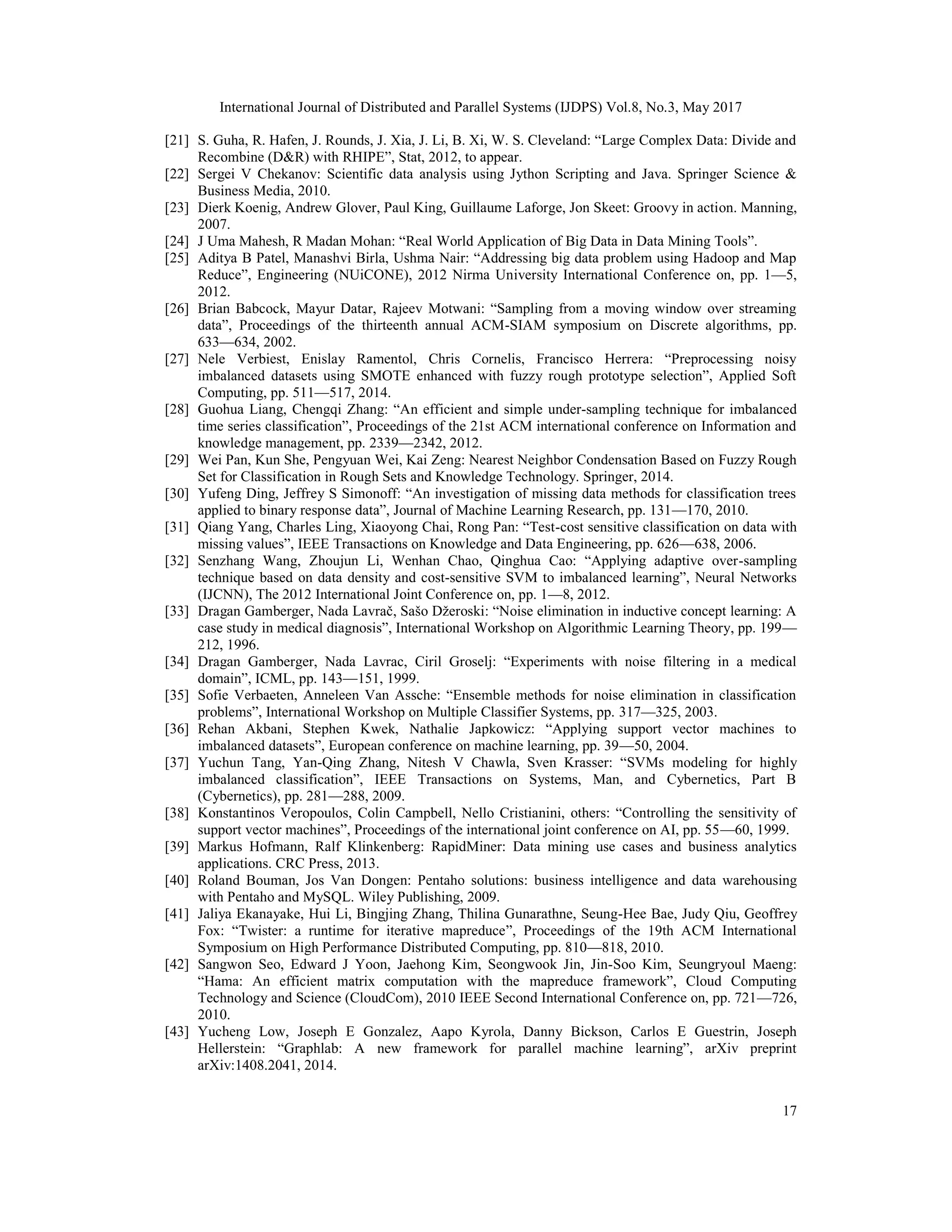 International Journal of Distributed and Parallel Systems (IJDPS) Vol.8, No.3, May 2017
17
[21] S. Guha, R. Hafen, J. Rounds, J. Xia, J. Li, B. Xi, W. S. Cleveland: “Large Complex Data: Divide and
Recombine (D&R) with RHIPE”, Stat, 2012, to appear.
[22] Sergei V Chekanov: Scientific data analysis using Jython Scripting and Java. Springer Science &
Business Media, 2010.
[23] Dierk Koenig, Andrew Glover, Paul King, Guillaume Laforge, Jon Skeet: Groovy in action. Manning,
2007.
[24] J Uma Mahesh, R Madan Mohan: “Real World Application of Big Data in Data Mining Tools”.
[25] Aditya B Patel, Manashvi Birla, Ushma Nair: “Addressing big data problem using Hadoop and Map
Reduce”, Engineering (NUiCONE), 2012 Nirma University International Conference on, pp. 1—5,
2012.
[26] Brian Babcock, Mayur Datar, Rajeev Motwani: “Sampling from a moving window over streaming
data”, Proceedings of the thirteenth annual ACM-SIAM symposium on Discrete algorithms, pp.
633—634, 2002.
[27] Nele Verbiest, Enislay Ramentol, Chris Cornelis, Francisco Herrera: “Preprocessing noisy
imbalanced datasets using SMOTE enhanced with fuzzy rough prototype selection”, Applied Soft
Computing, pp. 511—517, 2014.
[28] Guohua Liang, Chengqi Zhang: “An efficient and simple under-sampling technique for imbalanced
time series classification”, Proceedings of the 21st ACM international conference on Information and
knowledge management, pp. 2339—2342, 2012.
[29] Wei Pan, Kun She, Pengyuan Wei, Kai Zeng: Nearest Neighbor Condensation Based on Fuzzy Rough
Set for Classification in Rough Sets and Knowledge Technology. Springer, 2014.
[30] Yufeng Ding, Jeffrey S Simonoff: “An investigation of missing data methods for classification trees
applied to binary response data”, Journal of Machine Learning Research, pp. 131—170, 2010.
[31] Qiang Yang, Charles Ling, Xiaoyong Chai, Rong Pan: “Test-cost sensitive classification on data with
missing values”, IEEE Transactions on Knowledge and Data Engineering, pp. 626—638, 2006.
[32] Senzhang Wang, Zhoujun Li, Wenhan Chao, Qinghua Cao: “Applying adaptive over-sampling
technique based on data density and cost-sensitive SVM to imbalanced learning”, Neural Networks
(IJCNN), The 2012 International Joint Conference on, pp. 1—8, 2012.
[33] Dragan Gamberger, Nada Lavrač, Sašo Džeroski: “Noise elimination in inductive concept learning: A
case study in medical diagnosis”, International Workshop on Algorithmic Learning Theory, pp. 199—
212, 1996.
[34] Dragan Gamberger, Nada Lavrac, Ciril Groselj: “Experiments with noise filtering in a medical
domain”, ICML, pp. 143—151, 1999.
[35] Sofie Verbaeten, Anneleen Van Assche: “Ensemble methods for noise elimination in classification
problems”, International Workshop on Multiple Classifier Systems, pp. 317—325, 2003.
[36] Rehan Akbani, Stephen Kwek, Nathalie Japkowicz: “Applying support vector machines to
imbalanced datasets”, European conference on machine learning, pp. 39—50, 2004.
[37] Yuchun Tang, Yan-Qing Zhang, Nitesh V Chawla, Sven Krasser: “SVMs modeling for highly
imbalanced classification”, IEEE Transactions on Systems, Man, and Cybernetics, Part B
(Cybernetics), pp. 281—288, 2009.
[38] Konstantinos Veropoulos, Colin Campbell, Nello Cristianini, others: “Controlling the sensitivity of
support vector machines”, Proceedings of the international joint conference on AI, pp. 55—60, 1999.
[39] Markus Hofmann, Ralf Klinkenberg: RapidMiner: Data mining use cases and business analytics
applications. CRC Press, 2013.
[40] Roland Bouman, Jos Van Dongen: Pentaho solutions: business intelligence and data warehousing
with Pentaho and MySQL. Wiley Publishing, 2009.
[41] Jaliya Ekanayake, Hui Li, Bingjing Zhang, Thilina Gunarathne, Seung-Hee Bae, Judy Qiu, Geoffrey
Fox: “Twister: a runtime for iterative mapreduce”, Proceedings of the 19th ACM International
Symposium on High Performance Distributed Computing, pp. 810—818, 2010.
[42] Sangwon Seo, Edward J Yoon, Jaehong Kim, Seongwook Jin, Jin-Soo Kim, Seungryoul Maeng:
“Hama: An efficient matrix computation with the mapreduce framework”, Cloud Computing
Technology and Science (CloudCom), 2010 IEEE Second International Conference on, pp. 721—726,
2010.
[43] Yucheng Low, Joseph E Gonzalez, Aapo Kyrola, Danny Bickson, Carlos E Guestrin, Joseph
Hellerstein: “Graphlab: A new framework for parallel machine learning”, arXiv preprint
arXiv:1408.2041, 2014.
 