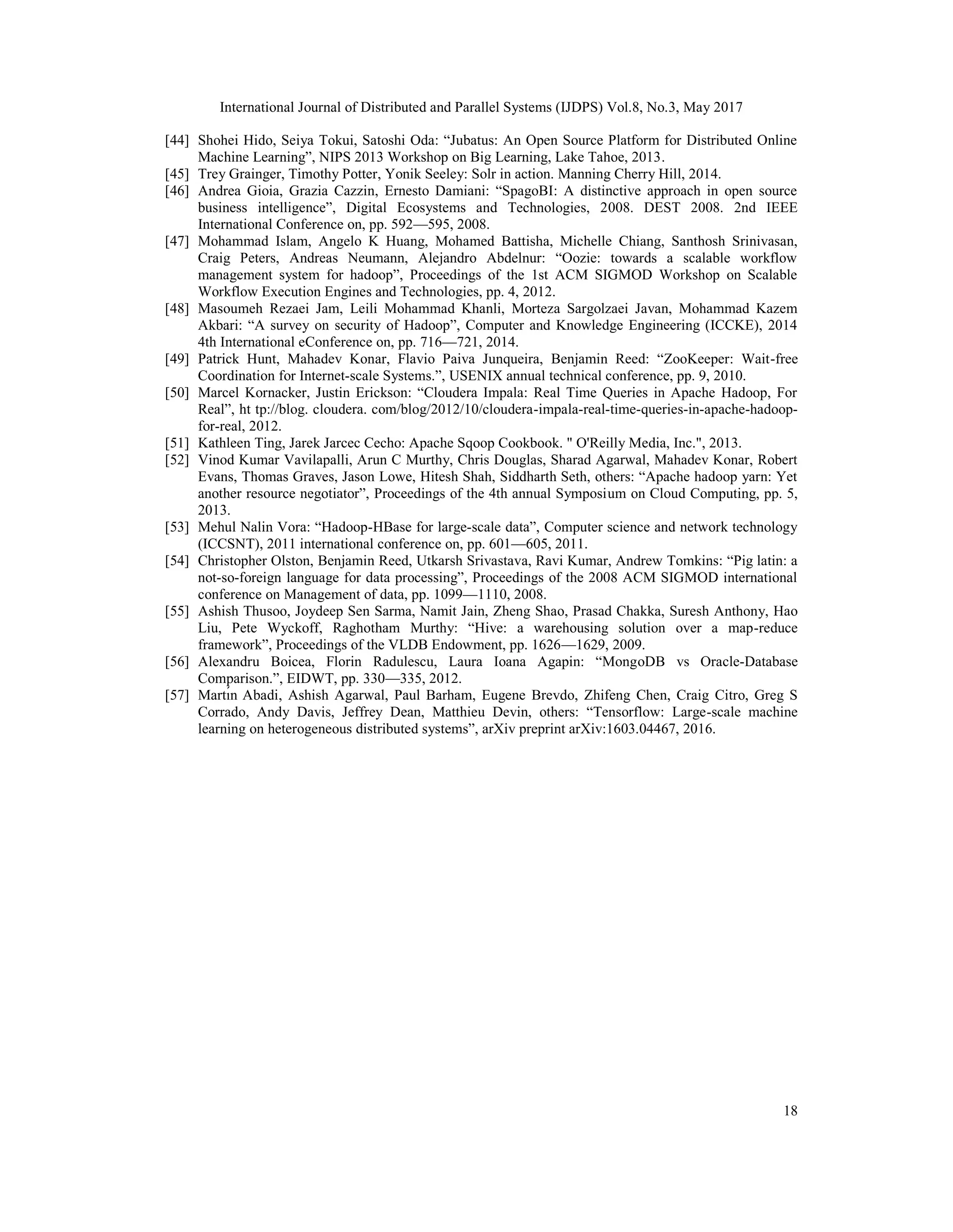 International Journal of Distributed and Parallel Systems (IJDPS) Vol.8, No.3, May 2017
18
[44] Shohei Hido, Seiya Tokui, Satoshi Oda: “Jubatus: An Open Source Platform for Distributed Online
Machine Learning”, NIPS 2013 Workshop on Big Learning, Lake Tahoe, 2013.
[45] Trey Grainger, Timothy Potter, Yonik Seeley: Solr in action. Manning Cherry Hill, 2014.
[46] Andrea Gioia, Grazia Cazzin, Ernesto Damiani: “SpagoBI: A distinctive approach in open source
business intelligence”, Digital Ecosystems and Technologies, 2008. DEST 2008. 2nd IEEE
International Conference on, pp. 592—595, 2008.
[47] Mohammad Islam, Angelo K Huang, Mohamed Battisha, Michelle Chiang, Santhosh Srinivasan,
Craig Peters, Andreas Neumann, Alejandro Abdelnur: “Oozie: towards a scalable workflow
management system for hadoop”, Proceedings of the 1st ACM SIGMOD Workshop on Scalable
Workflow Execution Engines and Technologies, pp. 4, 2012.
[48] Masoumeh Rezaei Jam, Leili Mohammad Khanli, Morteza Sargolzaei Javan, Mohammad Kazem
Akbari: “A survey on security of Hadoop”, Computer and Knowledge Engineering (ICCKE), 2014
4th International eConference on, pp. 716—721, 2014.
[49] Patrick Hunt, Mahadev Konar, Flavio Paiva Junqueira, Benjamin Reed: “ZooKeeper: Wait-free
Coordination for Internet-scale Systems.”, USENIX annual technical conference, pp. 9, 2010.
[50] Marcel Kornacker, Justin Erickson: “Cloudera Impala: Real Time Queries in Apache Hadoop, For
Real”, ht tp://blog. cloudera. com/blog/2012/10/cloudera-impala-real-time-queries-in-apache-hadoop-
for-real, 2012.
[51] Kathleen Ting, Jarek Jarcec Cecho: Apache Sqoop Cookbook. " O'Reilly Media, Inc.", 2013.
[52] Vinod Kumar Vavilapalli, Arun C Murthy, Chris Douglas, Sharad Agarwal, Mahadev Konar, Robert
Evans, Thomas Graves, Jason Lowe, Hitesh Shah, Siddharth Seth, others: “Apache hadoop yarn: Yet
another resource negotiator”, Proceedings of the 4th annual Symposium on Cloud Computing, pp. 5,
2013.
[53] Mehul Nalin Vora: “Hadoop-HBase for large-scale data”, Computer science and network technology
(ICCSNT), 2011 international conference on, pp. 601—605, 2011.
[54] Christopher Olston, Benjamin Reed, Utkarsh Srivastava, Ravi Kumar, Andrew Tomkins: “Pig latin: a
not-so-foreign language for data processing”, Proceedings of the 2008 ACM SIGMOD international
conference on Management of data, pp. 1099—1110, 2008.
[55] Ashish Thusoo, Joydeep Sen Sarma, Namit Jain, Zheng Shao, Prasad Chakka, Suresh Anthony, Hao
Liu, Pete Wyckoff, Raghotham Murthy: “Hive: a warehousing solution over a map-reduce
framework”, Proceedings of the VLDB Endowment, pp. 1626—1629, 2009.
[56] Alexandru Boicea, Florin Radulescu, Laura Ioana Agapin: “MongoDB vs Oracle-Database
Comparison.”, EIDWT, pp. 330—335, 2012.
[57] Martı́n Abadi, Ashish Agarwal, Paul Barham, Eugene Brevdo, Zhifeng Chen, Craig Citro, Greg S
Corrado, Andy Davis, Jeffrey Dean, Matthieu Devin, others: “Tensorflow: Large-scale machine
learning on heterogeneous distributed systems”, arXiv preprint arXiv:1603.04467, 2016.
 