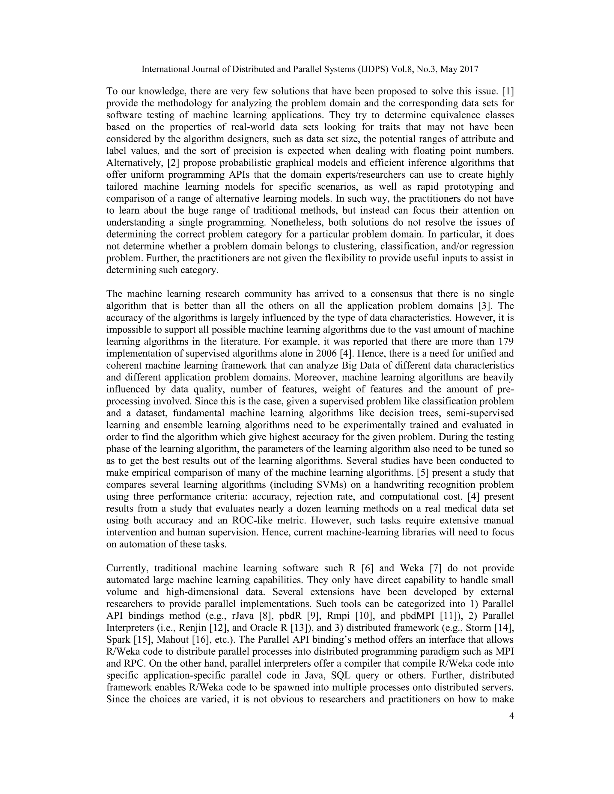 International Journal of Distributed and Parallel Systems (IJDPS) Vol.8, No.3, May 2017
4
To our knowledge, there are very few solutions that have been proposed to solve this issue. [1]
provide the methodology for analyzing the problem domain and the corresponding data sets for
software testing of machine learning applications. They try to determine equivalence classes
based on the properties of real-world data sets looking for traits that may not have been
considered by the algorithm designers, such as data set size, the potential ranges of attribute and
label values, and the sort of precision is expected when dealing with floating point numbers.
Alternatively, [2] propose probabilistic graphical models and efficient inference algorithms that
offer uniform programming APIs that the domain experts/researchers can use to create highly
tailored machine learning models for specific scenarios, as well as rapid prototyping and
comparison of a range of alternative learning models. In such way, the practitioners do not have
to learn about the huge range of traditional methods, but instead can focus their attention on
understanding a single programming. Nonetheless, both solutions do not resolve the issues of
determining the correct problem category for a particular problem domain. In particular, it does
not determine whether a problem domain belongs to clustering, classification, and/or regression
problem. Further, the practitioners are not given the flexibility to provide useful inputs to assist in
determining such category.
The machine learning research community has arrived to a consensus that there is no single
algorithm that is better than all the others on all the application problem domains [3]. The
accuracy of the algorithms is largely influenced by the type of data characteristics. However, it is
impossible to support all possible machine learning algorithms due to the vast amount of machine
learning algorithms in the literature. For example, it was reported that there are more than 179
implementation of supervised algorithms alone in 2006 [4]. Hence, there is a need for unified and
coherent machine learning framework that can analyze Big Data of different data characteristics
and different application problem domains. Moreover, machine learning algorithms are heavily
influenced by data quality, number of features, weight of features and the amount of pre-
processing involved. Since this is the case, given a supervised problem like classification problem
and a dataset, fundamental machine learning algorithms like decision trees, semi-supervised
learning and ensemble learning algorithms need to be experimentally trained and evaluated in
order to find the algorithm which give highest accuracy for the given problem. During the testing
phase of the learning algorithm, the parameters of the learning algorithm also need to be tuned so
as to get the best results out of the learning algorithms. Several studies have been conducted to
make empirical comparison of many of the machine learning algorithms. [5] present a study that
compares several learning algorithms (including SVMs) on a handwriting recognition problem
using three performance criteria: accuracy, rejection rate, and computational cost. [4] present
results from a study that evaluates nearly a dozen learning methods on a real medical data set
using both accuracy and an ROC-like metric. However, such tasks require extensive manual
intervention and human supervision. Hence, current machine-learning libraries will need to focus
on automation of these tasks.
Currently, traditional machine learning software such R [6] and Weka [7] do not provide
automated large machine learning capabilities. They only have direct capability to handle small
volume and high-dimensional data. Several extensions have been developed by external
researchers to provide parallel implementations. Such tools can be categorized into 1) Parallel
API bindings method (e.g., rJava [8], pbdR [9], Rmpi [10], and pbdMPI [11]), 2) Parallel
Interpreters (i.e., Renjin [12], and Oracle R [13]), and 3) distributed framework (e.g., Storm [14],
Spark [15], Mahout [16], etc.). The Parallel API binding’s method offers an interface that allows
R/Weka code to distribute parallel processes into distributed programming paradigm such as MPI
and RPC. On the other hand, parallel interpreters offer a compiler that compile R/Weka code into
specific application-specific parallel code in Java, SQL query or others. Further, distributed
framework enables R/Weka code to be spawned into multiple processes onto distributed servers.
Since the choices are varied, it is not obvious to researchers and practitioners on how to make
 