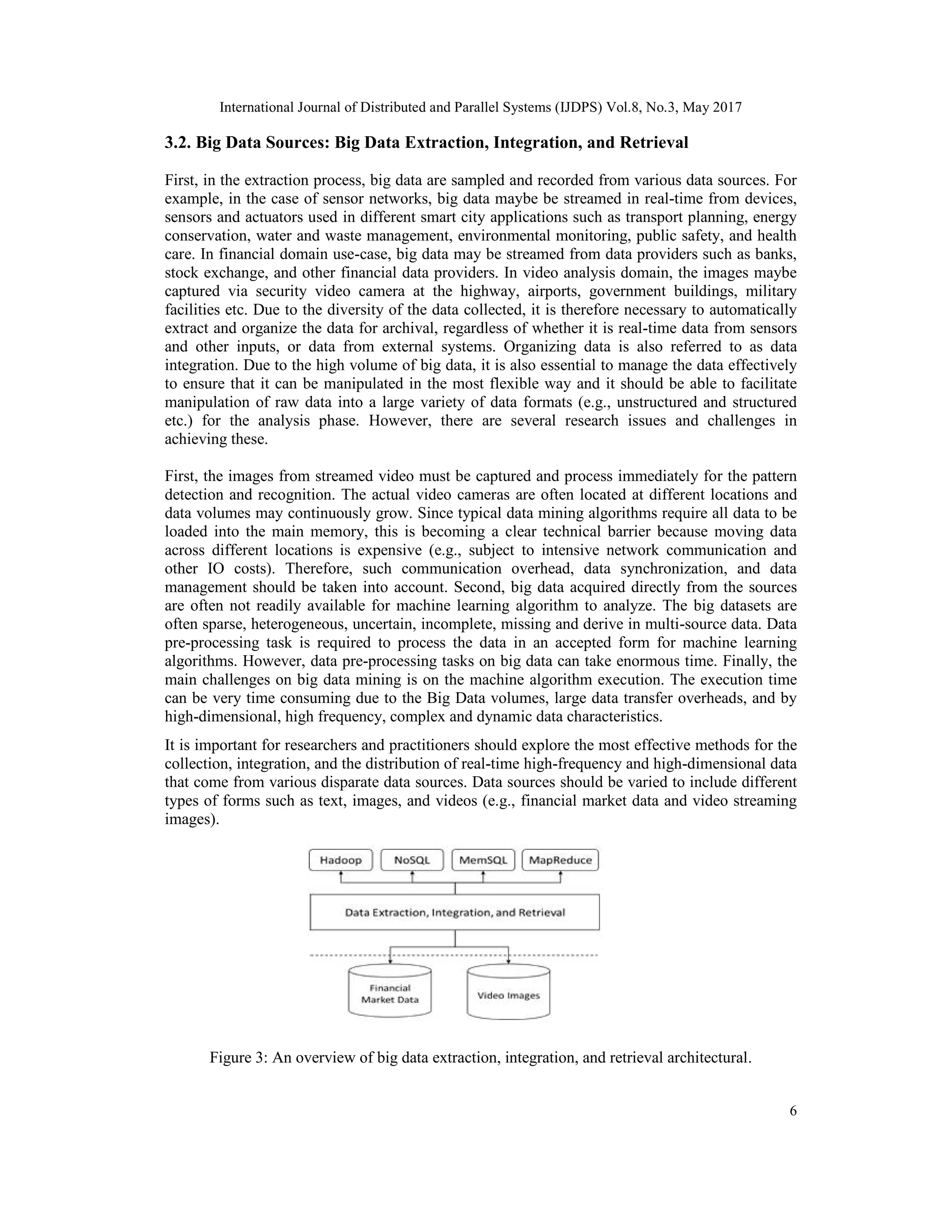 International Journal of Distributed and Parallel Systems (IJDPS) Vol.8, No.3, May 2017
6
3.2. Big Data Sources: Big Data Extraction, Integration, and Retrieval
First, in the extraction process, big data are sampled and recorded from various data sources. For
example, in the case of sensor networks, big data maybe be streamed in real-time from devices,
sensors and actuators used in different smart city applications such as transport planning, energy
conservation, water and waste management, environmental monitoring, public safety, and health
care. In financial domain use-case, big data may be streamed from data providers such as banks,
stock exchange, and other financial data providers. In video analysis domain, the images maybe
captured via security video camera at the highway, airports, government buildings, military
facilities etc. Due to the diversity of the data collected, it is therefore necessary to automatically
extract and organize the data for archival, regardless of whether it is real-time data from sensors
and other inputs, or data from external systems. Organizing data is also referred to as data
integration. Due to the high volume of big data, it is also essential to manage the data effectively
to ensure that it can be manipulated in the most flexible way and it should be able to facilitate
manipulation of raw data into a large variety of data formats (e.g., unstructured and structured
etc.) for the analysis phase. However, there are several research issues and challenges in
achieving these.
First, the images from streamed video must be captured and process immediately for the pattern
detection and recognition. The actual video cameras are often located at different locations and
data volumes may continuously grow. Since typical data mining algorithms require all data to be
loaded into the main memory, this is becoming a clear technical barrier because moving data
across different locations is expensive (e.g., subject to intensive network communication and
other IO costs). Therefore, such communication overhead, data synchronization, and data
management should be taken into account. Second, big data acquired directly from the sources
are often not readily available for machine learning algorithm to analyze. The big datasets are
often sparse, heterogeneous, uncertain, incomplete, missing and derive in multi-source data. Data
pre-processing task is required to process the data in an accepted form for machine learning
algorithms. However, data pre-processing tasks on big data can take enormous time. Finally, the
main challenges on big data mining is on the machine algorithm execution. The execution time
can be very time consuming due to the Big Data volumes, large data transfer overheads, and by
high-dimensional, high frequency, complex and dynamic data characteristics.
It is important for researchers and practitioners should explore the most effective methods for the
collection, integration, and the distribution of real-time high-frequency and high-dimensional data
that come from various disparate data sources. Data sources should be varied to include different
types of forms such as text, images, and videos (e.g., financial market data and video streaming
images).
Figure 3: An overview of big data extraction, integration, and retrieval architectural.
 