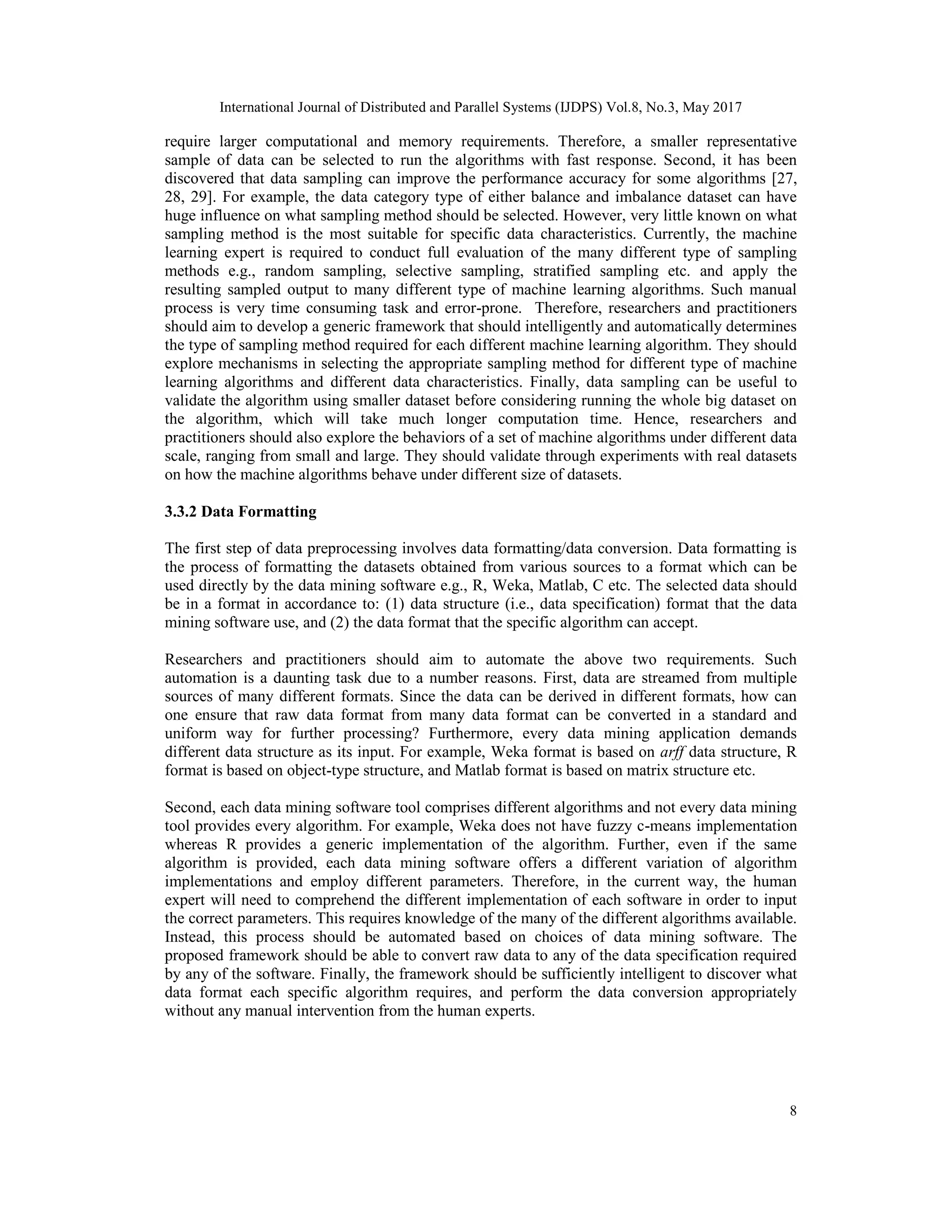 International Journal of Distributed and Parallel Systems (IJDPS) Vol.8, No.3, May 2017
8
require larger computational and memory requirements. Therefore, a smaller representative
sample of data can be selected to run the algorithms with fast response. Second, it has been
discovered that data sampling can improve the performance accuracy for some algorithms [27,
28, 29]. For example, the data category type of either balance and imbalance dataset can have
huge influence on what sampling method should be selected. However, very little known on what
sampling method is the most suitable for specific data characteristics. Currently, the machine
learning expert is required to conduct full evaluation of the many different type of sampling
methods e.g., random sampling, selective sampling, stratified sampling etc. and apply the
resulting sampled output to many different type of machine learning algorithms. Such manual
process is very time consuming task and error-prone. Therefore, researchers and practitioners
should aim to develop a generic framework that should intelligently and automatically determines
the type of sampling method required for each different machine learning algorithm. They should
explore mechanisms in selecting the appropriate sampling method for different type of machine
learning algorithms and different data characteristics. Finally, data sampling can be useful to
validate the algorithm using smaller dataset before considering running the whole big dataset on
the algorithm, which will take much longer computation time. Hence, researchers and
practitioners should also explore the behaviors of a set of machine algorithms under different data
scale, ranging from small and large. They should validate through experiments with real datasets
on how the machine algorithms behave under different size of datasets.
3.3.2 Data Formatting
The first step of data preprocessing involves data formatting/data conversion. Data formatting is
the process of formatting the datasets obtained from various sources to a format which can be
used directly by the data mining software e.g., R, Weka, Matlab, C etc. The selected data should
be in a format in accordance to: (1) data structure (i.e., data specification) format that the data
mining software use, and (2) the data format that the specific algorithm can accept.
Researchers and practitioners should aim to automate the above two requirements. Such
automation is a daunting task due to a number reasons. First, data are streamed from multiple
sources of many different formats. Since the data can be derived in different formats, how can
one ensure that raw data format from many data format can be converted in a standard and
uniform way for further processing? Furthermore, every data mining application demands
different data structure as its input. For example, Weka format is based on arff data structure, R
format is based on object-type structure, and Matlab format is based on matrix structure etc.
Second, each data mining software tool comprises different algorithms and not every data mining
tool provides every algorithm. For example, Weka does not have fuzzy c-means implementation
whereas R provides a generic implementation of the algorithm. Further, even if the same
algorithm is provided, each data mining software offers a different variation of algorithm
implementations and employ different parameters. Therefore, in the current way, the human
expert will need to comprehend the different implementation of each software in order to input
the correct parameters. This requires knowledge of the many of the different algorithms available.
Instead, this process should be automated based on choices of data mining software. The
proposed framework should be able to convert raw data to any of the data specification required
by any of the software. Finally, the framework should be sufficiently intelligent to discover what
data format each specific algorithm requires, and perform the data conversion appropriately
without any manual intervention from the human experts.
 