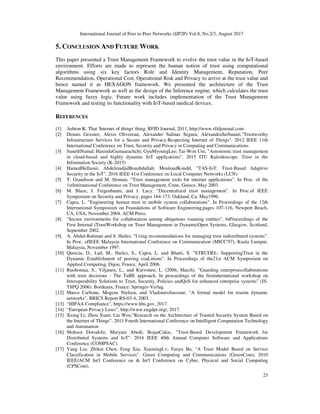 International Journal of Peer to Peer Networks (IJP2P) Vol.8, No.2/3, August 2017
23
5. CONCLUSION AND FUTURE WORK
This paper presented a Trust Management Framework to evolve the trust value in the IoT-based
environment. Efforts are made to represent the human notion of trust using computational
algorithms using six key factors Role and Identity Management, Reputation, Peer
Recommendation, Operational Cost, Operational Risk and Privacy to arrive at the trust value and
hence named it as HEXAGON framework. We presented the architecture of the Trust
Management Framework as well as the design of the Inference engine, which calculates the trust
value using fuzzy logic. Future work includes implementation of the Trust Management
Framework and testing its functionality with IoT-based medical devices.
REFERENCES
[1] Ashton K. That 'Internet of things' thing. RFID Journal, 2011, http://www.rfidjournal.com
[2] Dennis Gessner; Alexis Olivereau; Alexander Salinas Segura; AlexandruSerbanati,"Trustworthy
Infrastructure Services for a Secure and Privacy-Respecting Internet of Things". 2012 IEEE 11th
International Conference on Trust, Security and Privacy in Computing and Communications
[3] SunethNamal; HasinduGamaarachchi; GyuMyoungLee; Tai-Won Um, "Autonomic trust management
in cloud-based and highly dynamic IoT applications". 2015 ITU Kaleidoscope: Trust in the
Information Society (K-2015)
[4] HamedHellaoui; AbdelmadjidBouabdallah; MouloudKoudil, "TAS-IoT: Trust-Based Adaptive
Security in the IoT". 2016 IEEE 41st Conference on Local Computer Networks (LCN).
[5] T. Grandison and M. Sloman. "Trust management tools for internet applications". In Proc. of the
1stInternational Conference on Trust Management, Crete, Greece, May 2003.
[6] M. Blaze, J. Feigenbaum, and J. Lacy. "Decentralized trust management". In Proc.of IEEE
Symposium on Security and Privacy, pages 164-173, Oakland, Ca, May1996.
[7] Capra, L. "Engineering human trust in mobile system collaborations". In Proceedings of the 12th
International Symposium on Foundations of Software Engineering,pages 107-116, Newport Beach,
CA, USA, November 2004. ACM Press.
[8] "Secure environments for collaboration among ubiquitous roaming entities". InProceedings of the
First Internal iTrustWorkshop on Trust Management in DynamicOpen Systems, Glasgow, Scotland,
September 2002.
[9] A. Abdul-Rahman and S. Hailes. "Using recommendations for managing trust indistributed systems".
In Proc. ofIEEE Malaysia International Conference on Communication (MICC'97), Kuala Lumpur,
Malaysia, November 1997.
[10] Quercia, D., Lad, M., Hailes, S., Capra, L. and Bhatti, S. "STRUDEL: SupportingTrust in the
Dynamic Establishment of peering coaLitions". In Proceedings of the21st ACM Symposium on
Applied Computing, Dijon, France, April 2006.
[11] Ruohomaa, S., Viljanen, L., and Kutvonen, L. (2006, March). "Guarding enterprisecollaborations
with trust decisions - The TuBE approach. In proceedings of the firstinternational workshop on
Interoperability Solutions to Trust, Security, Policies andQoS for enhanced enterprise systems" (IS-
TSPQ 2006). Bordeaux, France: Springer-Verlag.
[12] Marco Carbone, Mogens Nielsen, and VladimiroSassone. "A formal model for trustin dynamic
networks". BRICS Report RS-03-4, 2003.
[13] “HIPAA Compliance”, https://www.hhs.gov, 2017.
[14] “European Privacy Laws”, http://www.eugdpr.org/, 2017.
[15] Xiong Li; Zhou Xuan; Liu Wen,"Research on the Architecture of Trusted Security System Based on
the Internet of Things". 2011 Fourth International Conference on Intelligent Computation Technology
and Automation
[16] Mohsen Dorodchi; Maryam Abedi; BojanCukic, "Trust-Based Development Framework for
Distributed Systems and IoT". 2016 IEEE 40th Annual Computer Software and Applications
Conference (COMPSAC).
[17] Yang Liu; Zhikui Chen; Feng Xia; XiaoningLv; Fanyu Bu, "A Trust Model Based on Service
Classification in Mobile Services". Green Computing and Communications (GreenCom), 2010
IEEE/ACM Int'l Conference on & Int'l Conference on Cyber, Physical and Social Computing
(CPSCom).
 