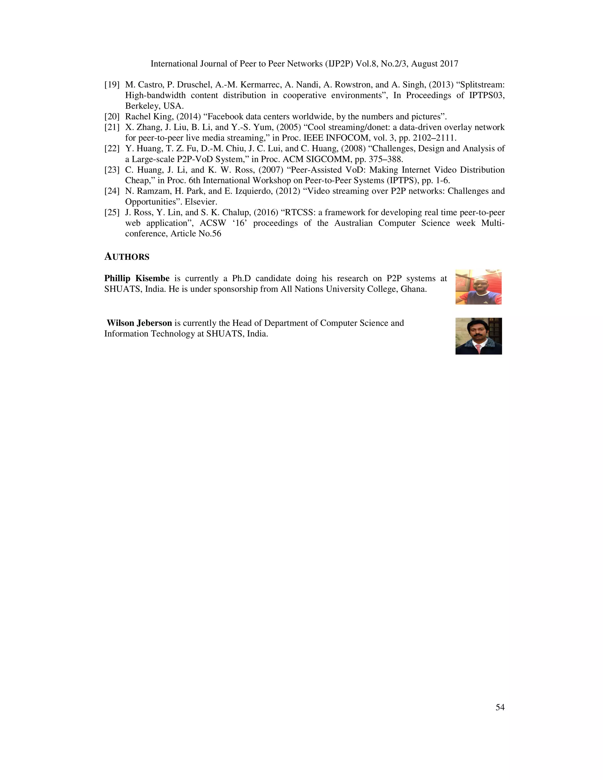 International Journal of Peer to Peer Networks (IJP2P) Vol.8, No.2/3, August 2017
54
[19] M. Castro, P. Druschel, A.-M. Kermarrec, A. Nandi, A. Rowstron, and A. Singh, (2013) “Splitstream:
High-bandwidth content distribution in cooperative environments”, In Proceedings of IPTPS03,
Berkeley, USA.
[20] Rachel King, (2014) “Facebook data centers worldwide, by the numbers and pictures”.
[21] X. Zhang, J. Liu, B. Li, and Y.-S. Yum, (2005) “Cool streaming/donet: a data-driven overlay network
for peer-to-peer live media streaming,” in Proc. IEEE INFOCOM, vol. 3, pp. 2102–2111.
[22] Y. Huang, T. Z. Fu, D.-M. Chiu, J. C. Lui, and C. Huang, (2008) “Challenges, Design and Analysis of
a Large-scale P2P-VoD System,” in Proc. ACM SIGCOMM, pp. 375–388.
[23] C. Huang, J. Li, and K. W. Ross, (2007) “Peer-Assisted VoD: Making Internet Video Distribution
Cheap,” in Proc. 6th International Workshop on Peer-to-Peer Systems (IPTPS), pp. 1-6.
[24] N. Ramzam, H. Park, and E. Izquierdo, (2012) “Video streaming over P2P networks: Challenges and
Opportunities”. Elsevier.
[25] J. Ross, Y. Lin, and S. K. Chalup, (2016) “RTCSS: a framework for developing real time peer-to-peer
web application”, ACSW ‘16’ proceedings of the Australian Computer Science week Multi-
conference, Article No.56
AUTHORS
Phillip Kisembe is currently a Ph.D candidate doing his research on P2P systems at
SHUATS, India. He is under sponsorship from All Nations University College, Ghana.
Wilson Jeberson is currently the Head of Department of Computer Science and
Information Technology at SHUATS, India.
 