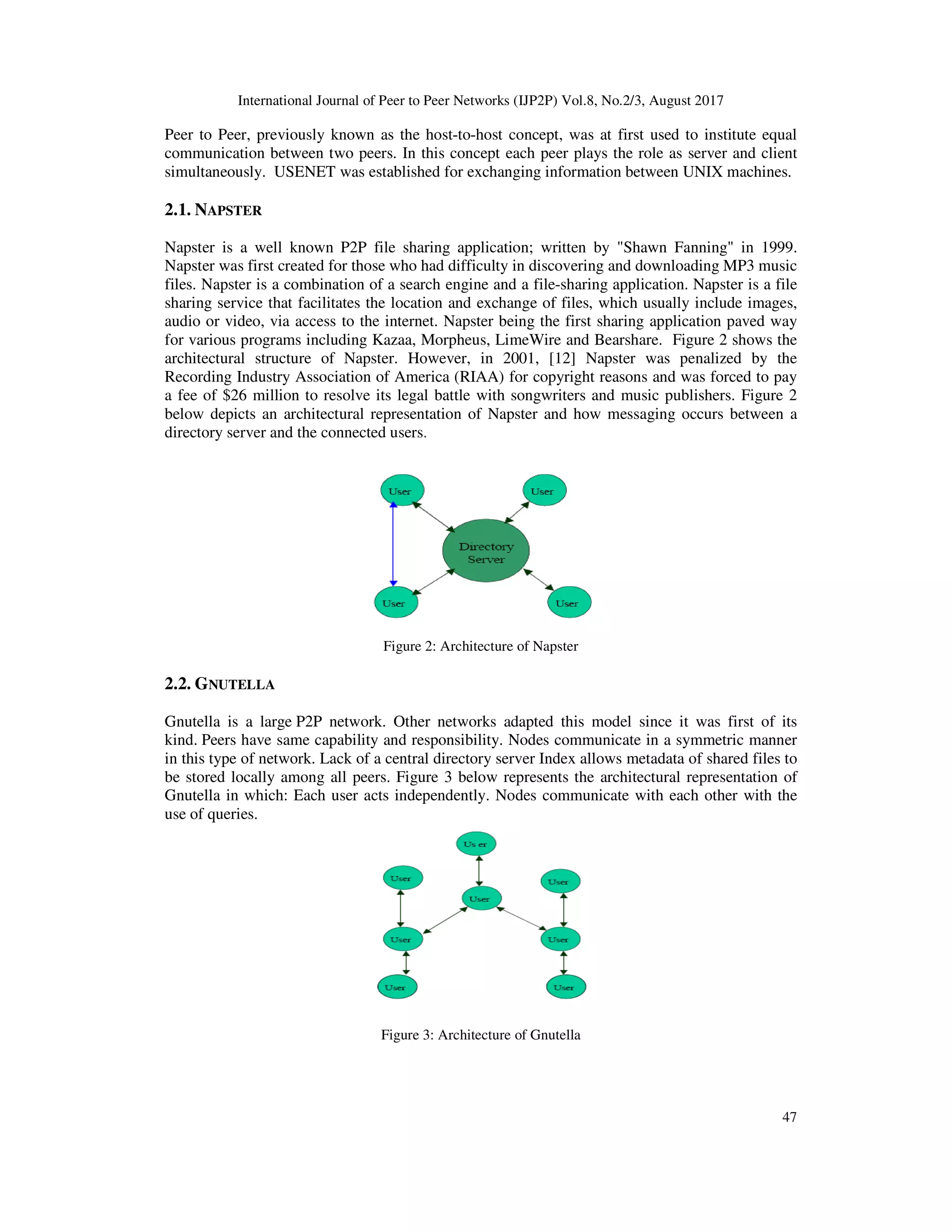 International Journal of Peer to Peer Networks (IJP2P) Vol.8, No.2/3, August 2017
47
Peer to Peer, previously known as the host-to-host concept, was at first used to institute equal
communication between two peers. In this concept each peer plays the role as server and client
simultaneously. USENET was established for exchanging information between UNIX machines.
2.1. NAPSTER
Napster is a well known P2P file sharing application; written by "Shawn Fanning" in 1999.
Napster was first created for those who had difficulty in discovering and downloading MP3 music
files. Napster is a combination of a search engine and a file-sharing application. Napster is a file
sharing service that facilitates the location and exchange of files, which usually include images,
audio or video, via access to the internet. Napster being the first sharing application paved way
for various programs including Kazaa, Morpheus, LimeWire and Bearshare. Figure 2 shows the
architectural structure of Napster. However, in 2001, [12] Napster was penalized by the
Recording Industry Association of America (RIAA) for copyright reasons and was forced to pay
a fee of $26 million to resolve its legal battle with songwriters and music publishers. Figure 2
below depicts an architectural representation of Napster and how messaging occurs between a
directory server and the connected users.
Figure 2: Architecture of Napster
2.2. GNUTELLA
Gnutella is a large P2P network. Other networks adapted this model since it was first of its
kind. Peers have same capability and responsibility. Nodes communicate in a symmetric manner
in this type of network. Lack of a central directory server Index allows metadata of shared files to
be stored locally among all peers. Figure 3 below represents the architectural representation of
Gnutella in which: Each user acts independently. Nodes communicate with each other with the
use of queries.
Figure 3: Architecture of Gnutella
 