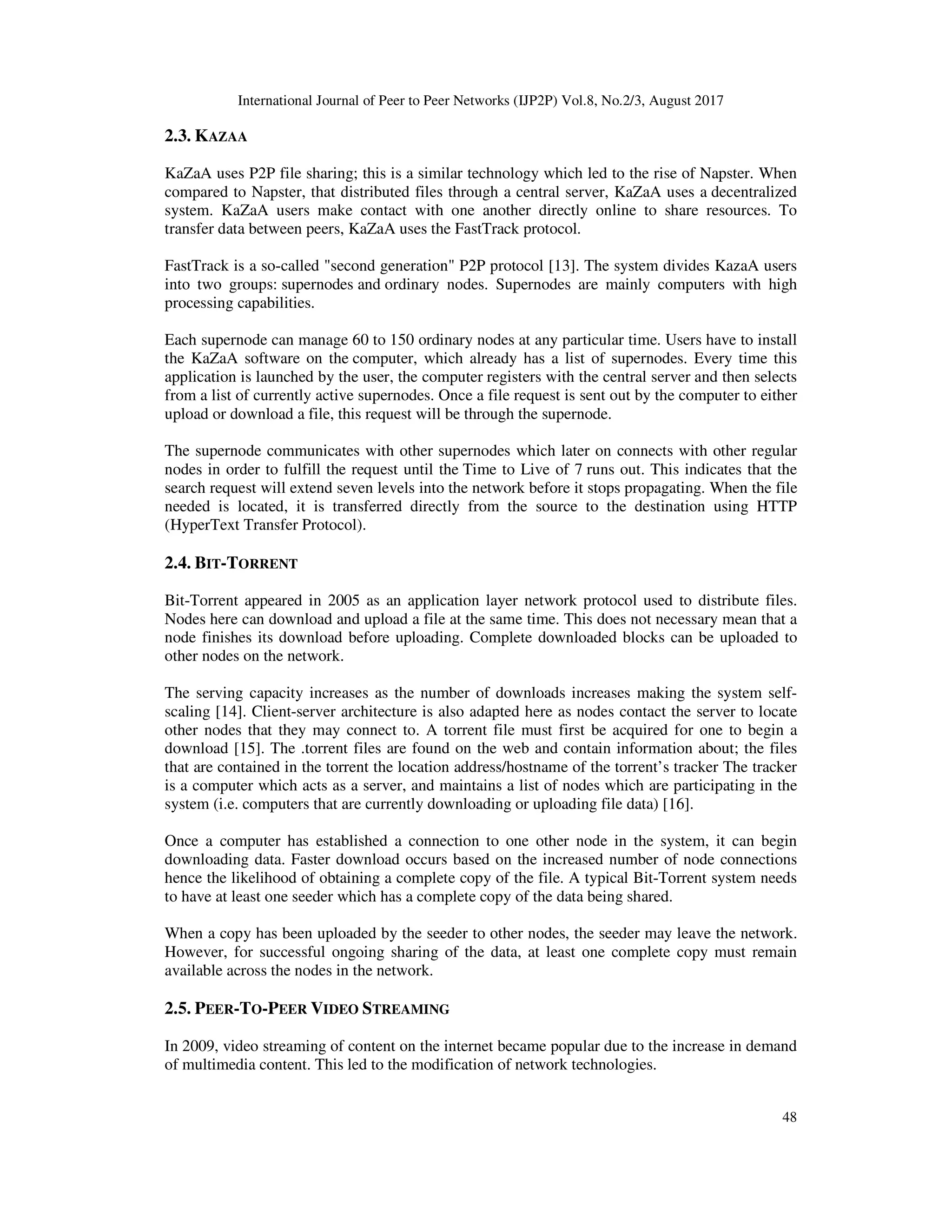 International Journal of Peer to Peer Networks (IJP2P) Vol.8, No.2/3, August 2017
48
2.3. KAZAA
KaZaA uses P2P file sharing; this is a similar technology which led to the rise of Napster. When
compared to Napster, that distributed files through a central server, KaZaA uses a decentralized
system. KaZaA users make contact with one another directly online to share resources. To
transfer data between peers, KaZaA uses the FastTrack protocol.
FastTrack is a so-called "second generation" P2P protocol [13]. The system divides KazaA users
into two groups: supernodes and ordinary nodes. Supernodes are mainly computers with high
processing capabilities.
Each supernode can manage 60 to 150 ordinary nodes at any particular time. Users have to install
the KaZaA software on the computer, which already has a list of supernodes. Every time this
application is launched by the user, the computer registers with the central server and then selects
from a list of currently active supernodes. Once a file request is sent out by the computer to either
upload or download a file, this request will be through the supernode.
The supernode communicates with other supernodes which later on connects with other regular
nodes in order to fulfill the request until the Time to Live of 7 runs out. This indicates that the
search request will extend seven levels into the network before it stops propagating. When the file
needed is located, it is transferred directly from the source to the destination using HTTP
(HyperText Transfer Protocol).
2.4. BIT-TORRENT
Bit-Torrent appeared in 2005 as an application layer network protocol used to distribute files.
Nodes here can download and upload a file at the same time. This does not necessary mean that a
node finishes its download before uploading. Complete downloaded blocks can be uploaded to
other nodes on the network.
The serving capacity increases as the number of downloads increases making the system self-
scaling [14]. Client-server architecture is also adapted here as nodes contact the server to locate
other nodes that they may connect to. A torrent file must first be acquired for one to begin a
download [15]. The .torrent files are found on the web and contain information about; the files
that are contained in the torrent the location address/hostname of the torrent’s tracker The tracker
is a computer which acts as a server, and maintains a list of nodes which are participating in the
system (i.e. computers that are currently downloading or uploading file data) [16].
Once a computer has established a connection to one other node in the system, it can begin
downloading data. Faster download occurs based on the increased number of node connections
hence the likelihood of obtaining a complete copy of the file. A typical Bit-Torrent system needs
to have at least one seeder which has a complete copy of the data being shared.
When a copy has been uploaded by the seeder to other nodes, the seeder may leave the network.
However, for successful ongoing sharing of the data, at least one complete copy must remain
available across the nodes in the network.
2.5. PEER-TO-PEER VIDEO STREAMING
In 2009, video streaming of content on the internet became popular due to the increase in demand
of multimedia content. This led to the modification of network technologies.
 