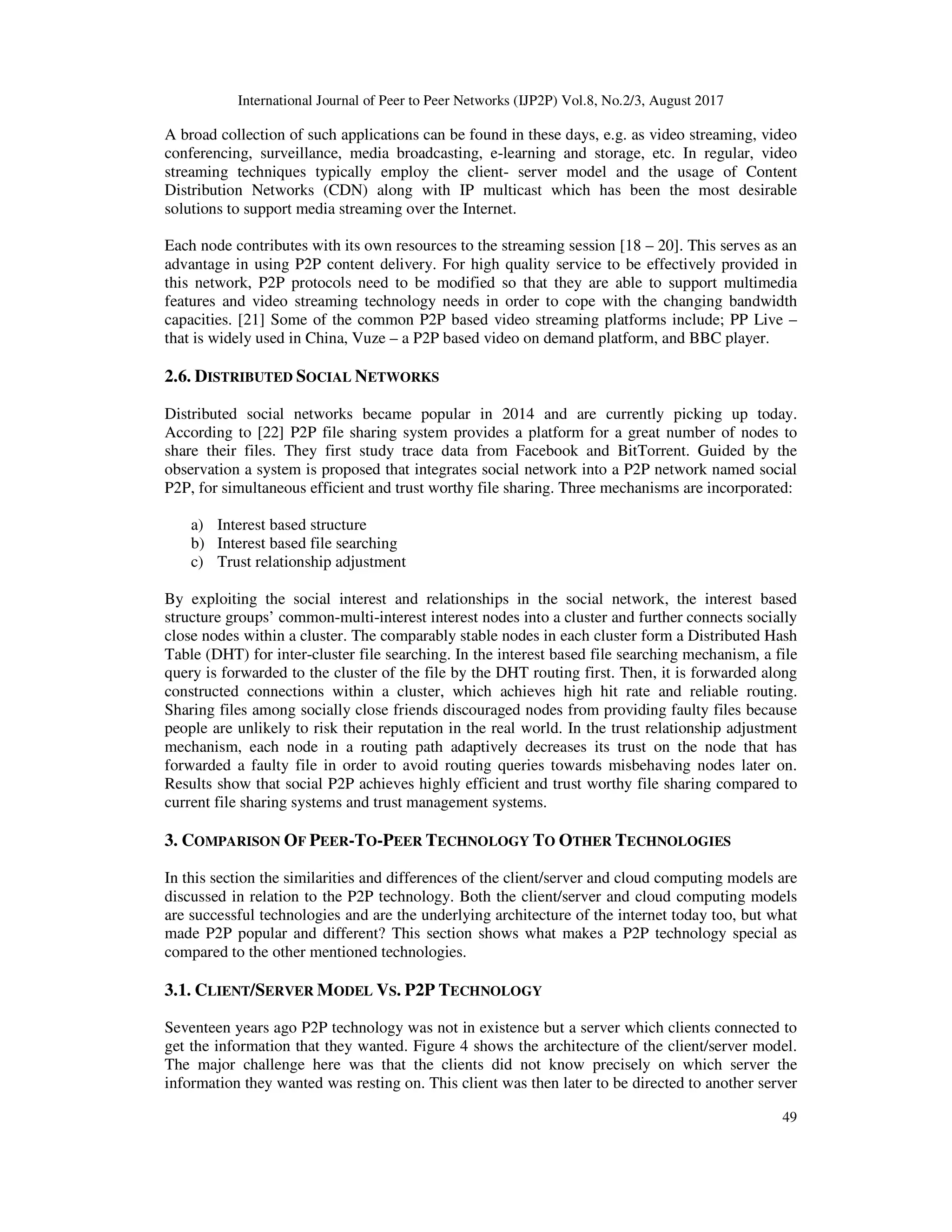 International Journal of Peer to Peer Networks (IJP2P) Vol.8, No.2/3, August 2017
49
A broad collection of such applications can be found in these days, e.g. as video streaming, video
conferencing, surveillance, media broadcasting, e-learning and storage, etc. In regular, video
streaming techniques typically employ the client- server model and the usage of Content
Distribution Networks (CDN) along with IP multicast which has been the most desirable
solutions to support media streaming over the Internet.
Each node contributes with its own resources to the streaming session [18 – 20]. This serves as an
advantage in using P2P content delivery. For high quality service to be effectively provided in
this network, P2P protocols need to be modified so that they are able to support multimedia
features and video streaming technology needs in order to cope with the changing bandwidth
capacities. [21] Some of the common P2P based video streaming platforms include; PP Live –
that is widely used in China, Vuze – a P2P based video on demand platform, and BBC player.
2.6. DISTRIBUTED SOCIAL NETWORKS
Distributed social networks became popular in 2014 and are currently picking up today.
According to [22] P2P file sharing system provides a platform for a great number of nodes to
share their files. They first study trace data from Facebook and BitTorrent. Guided by the
observation a system is proposed that integrates social network into a P2P network named social
P2P, for simultaneous efficient and trust worthy file sharing. Three mechanisms are incorporated:
a) Interest based structure
b) Interest based file searching
c) Trust relationship adjustment
By exploiting the social interest and relationships in the social network, the interest based
structure groups’ common-multi-interest interest nodes into a cluster and further connects socially
close nodes within a cluster. The comparably stable nodes in each cluster form a Distributed Hash
Table (DHT) for inter-cluster file searching. In the interest based file searching mechanism, a file
query is forwarded to the cluster of the file by the DHT routing first. Then, it is forwarded along
constructed connections within a cluster, which achieves high hit rate and reliable routing.
Sharing files among socially close friends discouraged nodes from providing faulty files because
people are unlikely to risk their reputation in the real world. In the trust relationship adjustment
mechanism, each node in a routing path adaptively decreases its trust on the node that has
forwarded a faulty file in order to avoid routing queries towards misbehaving nodes later on.
Results show that social P2P achieves highly efficient and trust worthy file sharing compared to
current file sharing systems and trust management systems.
3. COMPARISON OF PEER-TO-PEER TECHNOLOGY TO OTHER TECHNOLOGIES
In this section the similarities and differences of the client/server and cloud computing models are
discussed in relation to the P2P technology. Both the client/server and cloud computing models
are successful technologies and are the underlying architecture of the internet today too, but what
made P2P popular and different? This section shows what makes a P2P technology special as
compared to the other mentioned technologies.
3.1. CLIENT/SERVER MODEL VS. P2P TECHNOLOGY
Seventeen years ago P2P technology was not in existence but a server which clients connected to
get the information that they wanted. Figure 4 shows the architecture of the client/server model.
The major challenge here was that the clients did not know precisely on which server the
information they wanted was resting on. This client was then later to be directed to another server
 