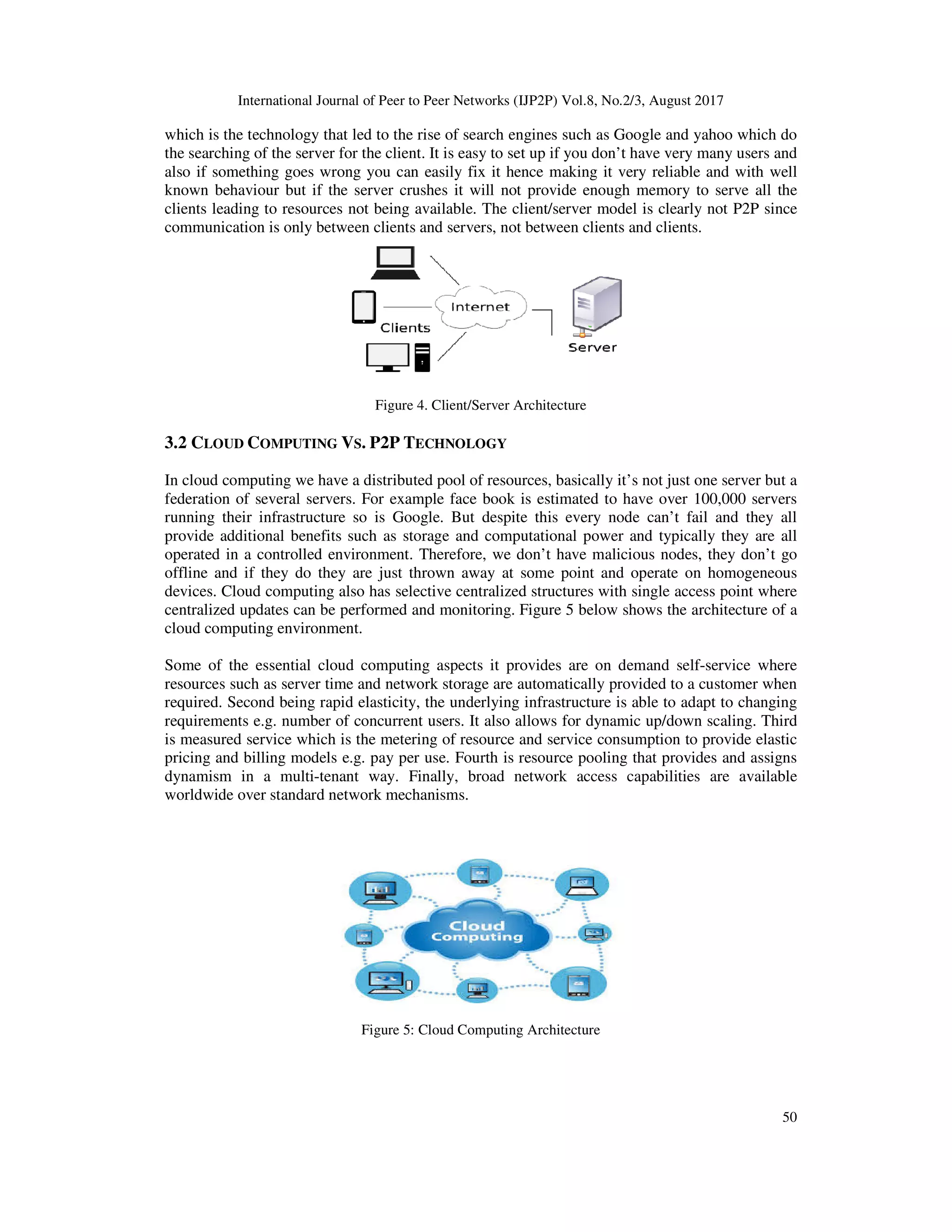 International Journal of Peer to Peer Networks (IJP2P) Vol.8, No.2/3, August 2017
50
which is the technology that led to the rise of search engines such as Google and yahoo which do
the searching of the server for the client. It is easy to set up if you don’t have very many users and
also if something goes wrong you can easily fix it hence making it very reliable and with well
known behaviour but if the server crushes it will not provide enough memory to serve all the
clients leading to resources not being available. The client/server model is clearly not P2P since
communication is only between clients and servers, not between clients and clients.
Figure 4. Client/Server Architecture
3.2 CLOUD COMPUTING VS. P2P TECHNOLOGY
In cloud computing we have a distributed pool of resources, basically it’s not just one server but a
federation of several servers. For example face book is estimated to have over 100,000 servers
running their infrastructure so is Google. But despite this every node can’t fail and they all
provide additional benefits such as storage and computational power and typically they are all
operated in a controlled environment. Therefore, we don’t have malicious nodes, they don’t go
offline and if they do they are just thrown away at some point and operate on homogeneous
devices. Cloud computing also has selective centralized structures with single access point where
centralized updates can be performed and monitoring. Figure 5 below shows the architecture of a
cloud computing environment.
Some of the essential cloud computing aspects it provides are on demand self-service where
resources such as server time and network storage are automatically provided to a customer when
required. Second being rapid elasticity, the underlying infrastructure is able to adapt to changing
requirements e.g. number of concurrent users. It also allows for dynamic up/down scaling. Third
is measured service which is the metering of resource and service consumption to provide elastic
pricing and billing models e.g. pay per use. Fourth is resource pooling that provides and assigns
dynamism in a multi-tenant way. Finally, broad network access capabilities are available
worldwide over standard network mechanisms.
Figure 5: Cloud Computing Architecture
 
