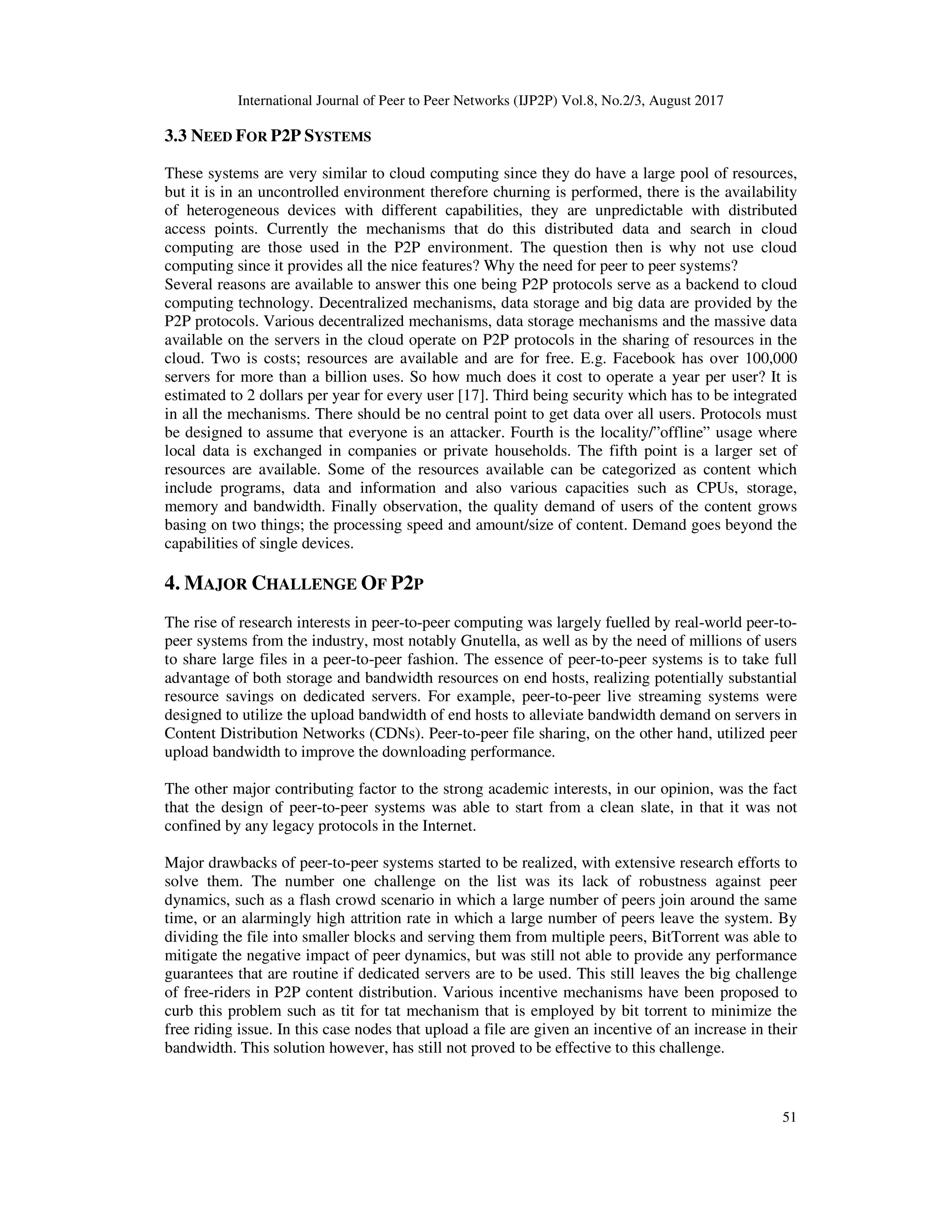 International Journal of Peer to Peer Networks (IJP2P) Vol.8, No.2/3, August 2017
51
3.3 NEED FOR P2P SYSTEMS
These systems are very similar to cloud computing since they do have a large pool of resources,
but it is in an uncontrolled environment therefore churning is performed, there is the availability
of heterogeneous devices with different capabilities, they are unpredictable with distributed
access points. Currently the mechanisms that do this distributed data and search in cloud
computing are those used in the P2P environment. The question then is why not use cloud
computing since it provides all the nice features? Why the need for peer to peer systems?
Several reasons are available to answer this one being P2P protocols serve as a backend to cloud
computing technology. Decentralized mechanisms, data storage and big data are provided by the
P2P protocols. Various decentralized mechanisms, data storage mechanisms and the massive data
available on the servers in the cloud operate on P2P protocols in the sharing of resources in the
cloud. Two is costs; resources are available and are for free. E.g. Facebook has over 100,000
servers for more than a billion uses. So how much does it cost to operate a year per user? It is
estimated to 2 dollars per year for every user [17]. Third being security which has to be integrated
in all the mechanisms. There should be no central point to get data over all users. Protocols must
be designed to assume that everyone is an attacker. Fourth is the locality/”offline” usage where
local data is exchanged in companies or private households. The fifth point is a larger set of
resources are available. Some of the resources available can be categorized as content which
include programs, data and information and also various capacities such as CPUs, storage,
memory and bandwidth. Finally observation, the quality demand of users of the content grows
basing on two things; the processing speed and amount/size of content. Demand goes beyond the
capabilities of single devices.
4. MAJOR CHALLENGE OF P2P
The rise of research interests in peer-to-peer computing was largely fuelled by real-world peer-to-
peer systems from the industry, most notably Gnutella, as well as by the need of millions of users
to share large files in a peer-to-peer fashion. The essence of peer-to-peer systems is to take full
advantage of both storage and bandwidth resources on end hosts, realizing potentially substantial
resource savings on dedicated servers. For example, peer-to-peer live streaming systems were
designed to utilize the upload bandwidth of end hosts to alleviate bandwidth demand on servers in
Content Distribution Networks (CDNs). Peer-to-peer file sharing, on the other hand, utilized peer
upload bandwidth to improve the downloading performance.
The other major contributing factor to the strong academic interests, in our opinion, was the fact
that the design of peer-to-peer systems was able to start from a clean slate, in that it was not
confined by any legacy protocols in the Internet.
Major drawbacks of peer-to-peer systems started to be realized, with extensive research efforts to
solve them. The number one challenge on the list was its lack of robustness against peer
dynamics, such as a flash crowd scenario in which a large number of peers join around the same
time, or an alarmingly high attrition rate in which a large number of peers leave the system. By
dividing the file into smaller blocks and serving them from multiple peers, BitTorrent was able to
mitigate the negative impact of peer dynamics, but was still not able to provide any performance
guarantees that are routine if dedicated servers are to be used. This still leaves the big challenge
of free-riders in P2P content distribution. Various incentive mechanisms have been proposed to
curb this problem such as tit for tat mechanism that is employed by bit torrent to minimize the
free riding issue. In this case nodes that upload a file are given an incentive of an increase in their
bandwidth. This solution however, has still not proved to be effective to this challenge.
 